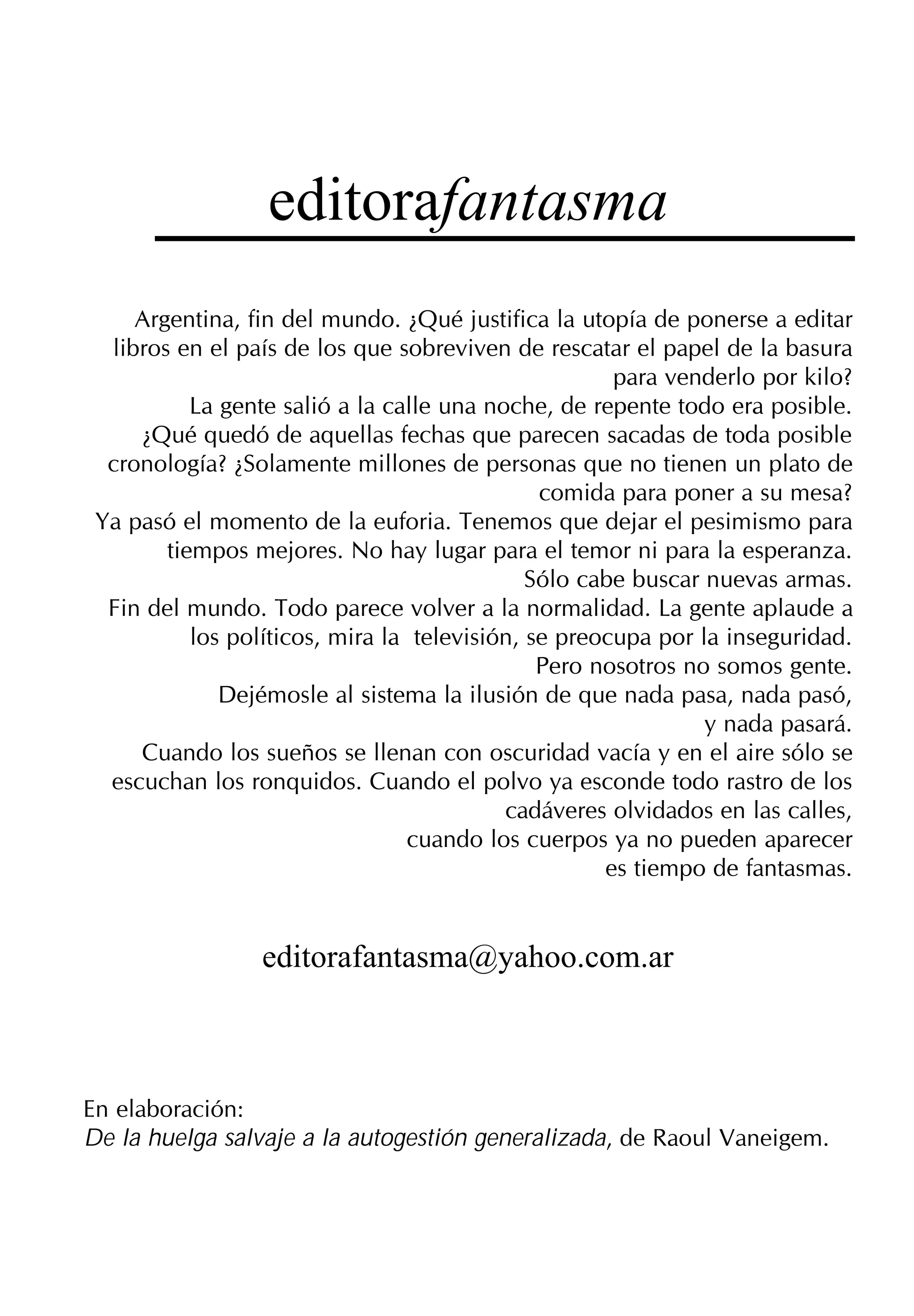 editorafantasma
     Argentina, fin del mundo. ¿Qué justifica la utopía de ponerse a editar
  libros en el país de los que sobreviven de rescatar el papel de la basura
                                                      para venderlo por kilo?
           La gente salió a la calle una noche, de repente todo era posible.
     ¿Qué quedó de aquellas fechas que parecen sacadas de toda posible
  cronología? ¿Solamente millones de personas que no tienen un plato de
                                               comida para poner a su mesa?
 Ya pasó el momento de la euforia. Tenemos que dejar el pesimismo para
        tiempos mejores. No hay lugar para el temor ni para la esperanza.
                                              Sólo cabe buscar nuevas armas.
  Fin del mundo. Todo parece volver a la normalidad. La gente aplaude a
           los políticos, mira la televisión, se preocupa por la inseguridad.
                                               Pero nosotros no somos gente.
              Dejémosle al sistema la ilusión de que nada pasa, nada pasó,
                                                               y nada pasará.
     Cuando los sueños se llenan con oscuridad vacía y en el aire sólo se
  escuchan los ronquidos. Cuando el polvo ya esconde todo rastro de los
                                           cadáveres olvidados en las calles,
                                 cuando los cuerpos ya no pueden aparecer
                                                     es tiempo de fantasmas.


                 editorafantasma@yahoo.com.ar



En elaboración:
De la huelga salvaje a la autogestión generalizada, de Raoul Vaneigem.
 