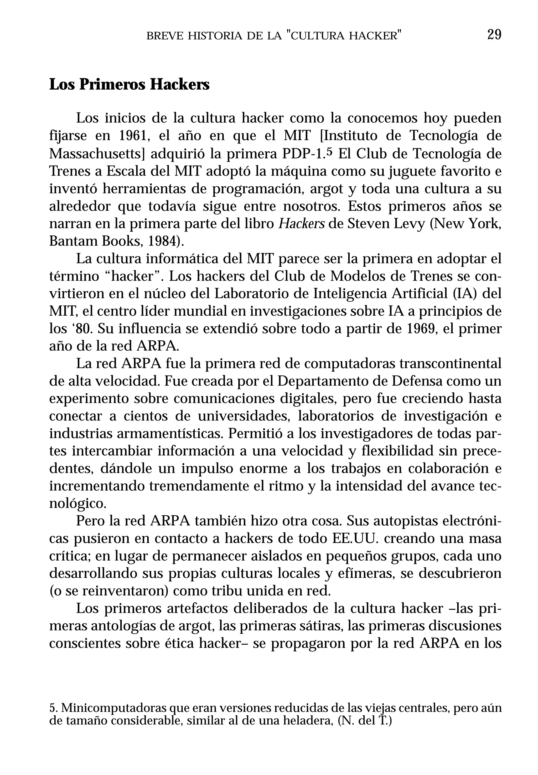 BREVE HISTORIA DE LA "CULTURA HACKER"                         29


Los Primeros Hackers

     Los inicios de la cultura hacker como la conocemos hoy pueden
fijarse en 1961, el año en que el MIT [Instituto de Tecnología de
Massachusetts] adquirió la primera PDP-1.5 El Club de Tecnología de
Trenes a Escala del MIT adoptó la máquina como su juguete favorito e
inventó herramientas de programación, argot y toda una cultura a su
alrededor que todavía sigue entre nosotros. Estos primeros años se
narran en la primera parte del libro Hackers de Steven Levy (New York,
Bantam Books, 1984).
     La cultura informática del MIT parece ser la primera en adoptar el
término “hacker”. Los hackers del Club de Modelos de Trenes se con-
virtieron en el núcleo del Laboratorio de Inteligencia Artificial (IA) del
MIT, el centro líder mundial en investigaciones sobre IA a principios de
los ‘80. Su influencia se extendió sobre todo a partir de 1969, el primer
año de la red ARPA.
     La red ARPA fue la primera red de computadoras transcontinental
de alta velocidad. Fue creada por el Departamento de Defensa como un
experimento sobre comunicaciones digitales, pero fue creciendo hasta
conectar a cientos de universidades, laboratorios de investigación e
industrias armamentísticas. Permitió a los investigadores de todas par-
tes intercambiar información a una velocidad y flexibilidad sin prece-
dentes, dándole un impulso enorme a los trabajos en colaboración e
incrementando tremendamente el ritmo y la intensidad del avance tec-
nológico.
     Pero la red ARPA también hizo otra cosa. Sus autopistas electróni-
cas pusieron en contacto a hackers de todo EE.UU. creando una masa
crítica; en lugar de permanecer aislados en pequeños grupos, cada uno
desarrollando sus propias culturas locales y efímeras, se descubrieron
(o se reinventaron) como tribu unida en red.
     Los primeros artefactos deliberados de la cultura hacker –las pri-
meras antologías de argot, las primeras sátiras, las primeras discusiones
conscientes sobre ética hacker– se propagaron por la red ARPA en los



5. Minicomputadoras que eran versiones reducidas de las viejas centrales, pero aún
de tamaño considerable, similar al de una heladera, (N. del T.)
 