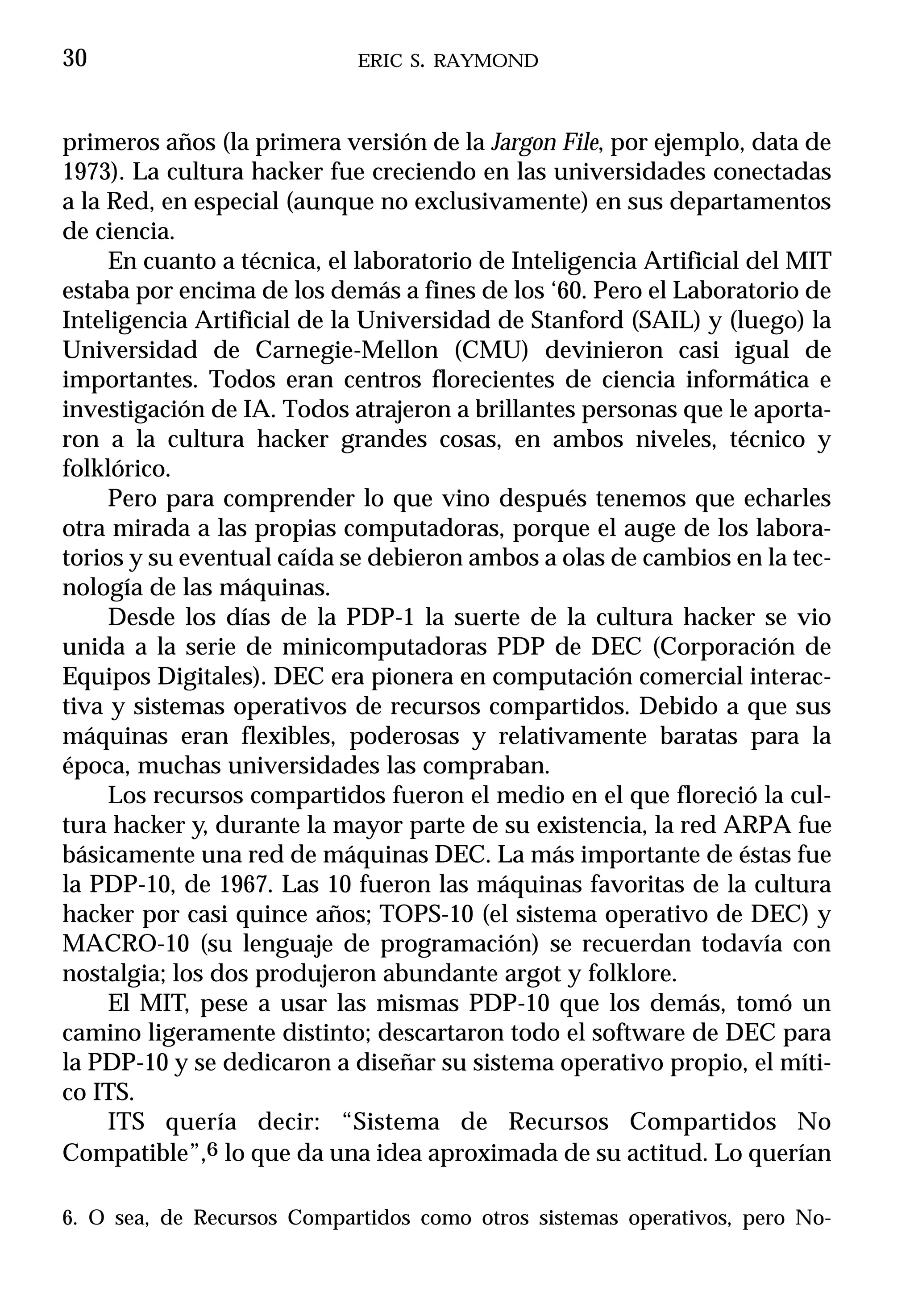 30                          ERIC S. RAYMOND



primeros años (la primera versión de la Jargon File, por ejemplo, data de
1973). La cultura hacker fue creciendo en las universidades conectadas
a la Red, en especial (aunque no exclusivamente) en sus departamentos
de ciencia.
     En cuanto a técnica, el laboratorio de Inteligencia Artificial del MIT
estaba por encima de los demás a fines de los ‘60. Pero el Laboratorio de
Inteligencia Artificial de la Universidad de Stanford (SAIL) y (luego) la
Universidad de Carnegie-Mellon (CMU) devinieron casi igual de
importantes. Todos eran centros florecientes de ciencia informática e
investigación de IA. Todos atrajeron a brillantes personas que le aporta-
ron a la cultura hacker grandes cosas, en ambos niveles, técnico y
folklórico.
     Pero para comprender lo que vino después tenemos que echarles
otra mirada a las propias computadoras, porque el auge de los labora-
torios y su eventual caída se debieron ambos a olas de cambios en la tec-
nología de las máquinas.
     Desde los días de la PDP-1 la suerte de la cultura hacker se vio
unida a la serie de minicomputadoras PDP de DEC (Corporación de
Equipos Digitales). DEC era pionera en computación comercial interac-
tiva y sistemas operativos de recursos compartidos. Debido a que sus
máquinas eran flexibles, poderosas y relativamente baratas para la
época, muchas universidades las compraban.
     Los recursos compartidos fueron el medio en el que floreció la cul-
tura hacker y, durante la mayor parte de su existencia, la red ARPA fue
básicamente una red de máquinas DEC. La más importante de éstas fue
la PDP-10, de 1967. Las 10 fueron las máquinas favoritas de la cultura
hacker por casi quince años; TOPS-10 (el sistema operativo de DEC) y
MACRO-10 (su lenguaje de programación) se recuerdan todavía con
nostalgia; los dos produjeron abundante argot y folklore.
     El MIT, pese a usar las mismas PDP-10 que los demás, tomó un
camino ligeramente distinto; descartaron todo el software de DEC para
la PDP-10 y se dedicaron a diseñar su sistema operativo propio, el míti-
co ITS.
     ITS quería decir: “Sistema de Recursos Compartidos No
Compatible”,6 lo que da una idea aproximada de su actitud. Lo querían

6. O sea, de Recursos Compartidos como otros sistemas operativos, pero No-
 