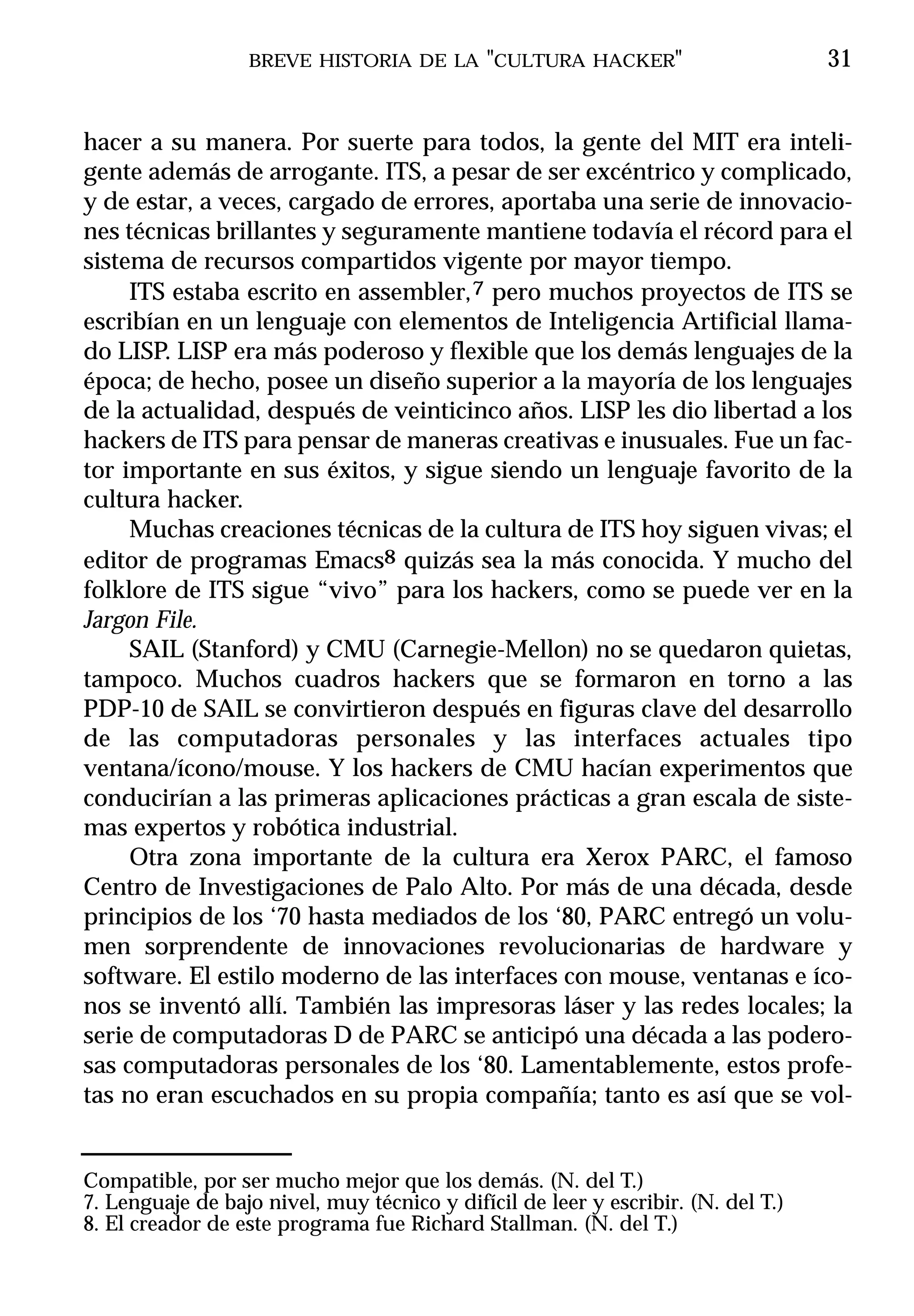 BREVE HISTORIA DE LA "CULTURA HACKER"                            31


hacer a su manera. Por suerte para todos, la gente del MIT era inteli-
gente además de arrogante. ITS, a pesar de ser excéntrico y complicado,
y de estar, a veces, cargado de errores, aportaba una serie de innovacio-
nes técnicas brillantes y seguramente mantiene todavía el récord para el
sistema de recursos compartidos vigente por mayor tiempo.
     ITS estaba escrito en assembler, 7 pero muchos proyectos de ITS se
escribían en un lenguaje con elementos de Inteligencia Artificial llama-
do LISP. LISP era más poderoso y flexible que los demás lenguajes de la
época; de hecho, posee un diseño superior a la mayoría de los lenguajes
de la actualidad, después de veinticinco años. LISP les dio libertad a los
hackers de ITS para pensar de maneras creativas e inusuales. Fue un fac-
tor importante en sus éxitos, y sigue siendo un lenguaje favorito de la
cultura hacker.
     Muchas creaciones técnicas de la cultura de ITS hoy siguen vivas; el
editor de programas Emacs8 quizás sea la más conocida. Y mucho del
folklore de ITS sigue “vivo” para los hackers, como se puede ver en la
Jargon File.
     SAIL (Stanford) y CMU (Carnegie-Mellon) no se quedaron quietas,
tampoco. Muchos cuadros hackers que se formaron en torno a las
PDP-10 de SAIL se convirtieron después en figuras clave del desarrollo
de las computadoras personales y las interfaces actuales tipo
ventana/ícono/mouse. Y los hackers de CMU hacían experimentos que
conducirían a las primeras aplicaciones prácticas a gran escala de siste-
mas expertos y robótica industrial.
     Otra zona importante de la cultura era Xerox PARC, el famoso
Centro de Investigaciones de Palo Alto. Por más de una década, desde
principios de los ‘70 hasta mediados de los ‘80, PARC entregó un volu-
men sorprendente de innovaciones revolucionarias de hardware y
software. El estilo moderno de las interfaces con mouse, ventanas e íco-
nos se inventó allí. También las impresoras láser y las redes locales; la
serie de computadoras D de PARC se anticipó una década a las podero-
sas computadoras personales de los ‘80. Lamentablemente, estos profe-
tas no eran escuchados en su propia compañía; tanto es así que se vol-


Compatible, por ser mucho mejor que los demás. (N. del T.)
7. Lenguaje de bajo nivel, muy técnico y difícil de leer y escribir. (N. del T.)
8. El creador de este programa fue Richard Stallman. (N. del T.)
 