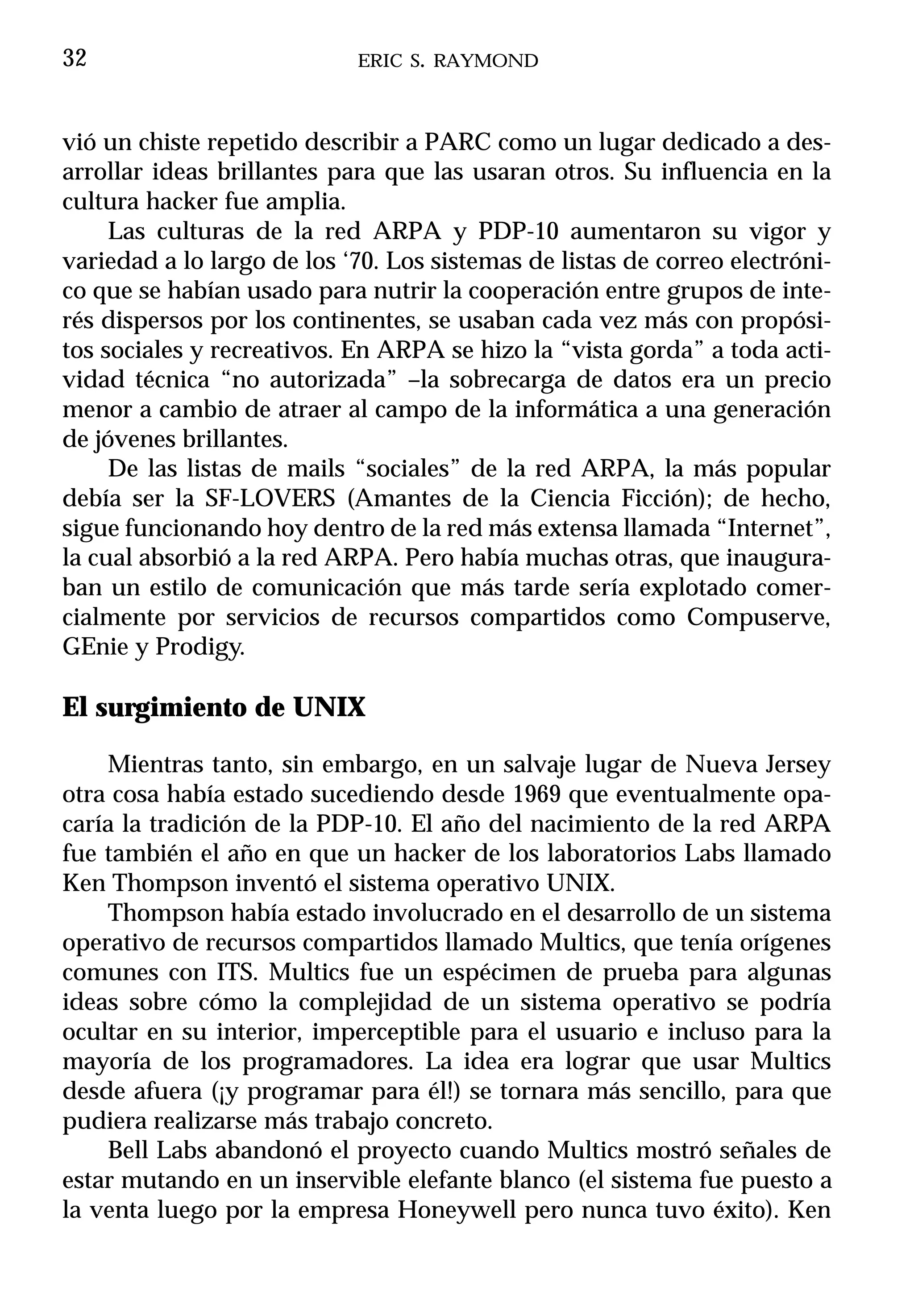 32                          ERIC S. RAYMOND



vió un chiste repetido describir a PARC como un lugar dedicado a des-
arrollar ideas brillantes para que las usaran otros. Su influencia en la
cultura hacker fue amplia.
     Las culturas de la red ARPA y PDP-10 aumentaron su vigor y
variedad a lo largo de los ‘70. Los sistemas de listas de correo electróni-
co que se habían usado para nutrir la cooperación entre grupos de inte-
rés dispersos por los continentes, se usaban cada vez más con propósi-
tos sociales y recreativos. En ARPA se hizo la “vista gorda” a toda acti-
vidad técnica “no autorizada” –la sobrecarga de datos era un precio
menor a cambio de atraer al campo de la informática a una generación
de jóvenes brillantes.
     De las listas de mails “sociales” de la red ARPA, la más popular
debía ser la SF-LOVERS (Amantes de la Ciencia Ficción); de hecho,
sigue funcionando hoy dentro de la red más extensa llamada “Internet”,
la cual absorbió a la red ARPA. Pero había muchas otras, que inaugura-
ban un estilo de comunicación que más tarde sería explotado comer-
cialmente por servicios de recursos compartidos como Compuserve,
GEnie y Prodigy.

El surgimiento de UNIX

    Mientras tanto, sin embargo, en un salvaje lugar de Nueva Jersey
otra cosa había estado sucediendo desde 1969 que eventualmente opa-
caría la tradición de la PDP-10. El año del nacimiento de la red ARPA
fue también el año en que un hacker de los laboratorios Labs llamado
Ken Thompson inventó el sistema operativo UNIX.
    Thompson había estado involucrado en el desarrollo de un sistema
operativo de recursos compartidos llamado Multics, que tenía orígenes
comunes con ITS. Multics fue un espécimen de prueba para algunas
ideas sobre cómo la complejidad de un sistema operativo se podría
ocultar en su interior, imperceptible para el usuario e incluso para la
mayoría de los programadores. La idea era lograr que usar Multics
desde afuera (¡y programar para él!) se tornara más sencillo, para que
pudiera realizarse más trabajo concreto.
    Bell Labs abandonó el proyecto cuando Multics mostró señales de
estar mutando en un inservible elefante blanco (el sistema fue puesto a
la venta luego por la empresa Honeywell pero nunca tuvo éxito). Ken
 