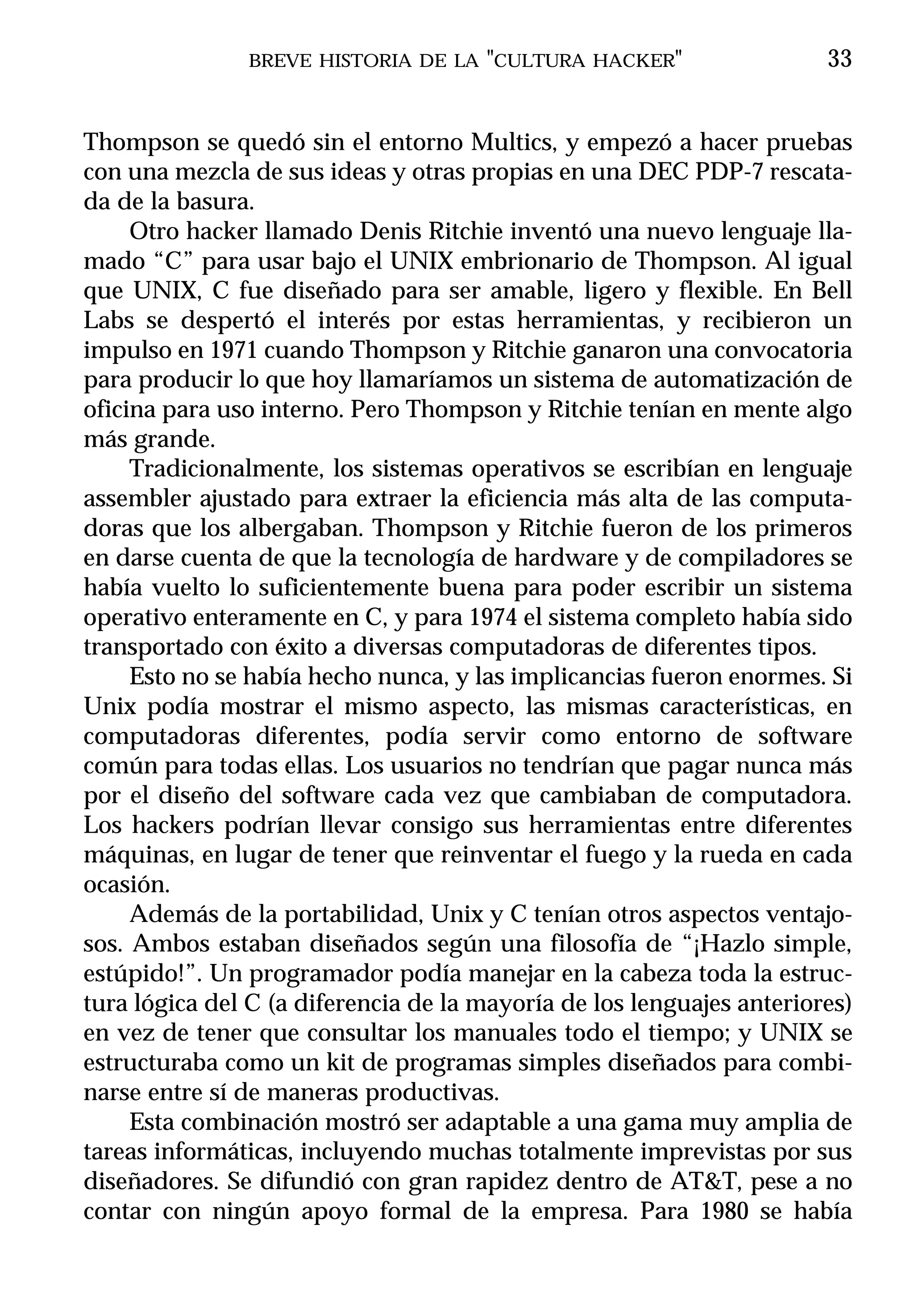 BREVE HISTORIA DE LA "CULTURA HACKER"                   33


Thompson se quedó sin el entorno Multics, y empezó a hacer pruebas
con una mezcla de sus ideas y otras propias en una DEC PDP-7 rescata-
da de la basura.
     Otro hacker llamado Denis Ritchie inventó una nuevo lenguaje lla-
mado “C” para usar bajo el UNIX embrionario de Thompson. Al igual
que UNIX, C fue diseñado para ser amable, ligero y flexible. En Bell
Labs se despertó el interés por estas herramientas, y recibieron un
impulso en 1971 cuando Thompson y Ritchie ganaron una convocatoria
para producir lo que hoy llamaríamos un sistema de automatización de
oficina para uso interno. Pero Thompson y Ritchie tenían en mente algo
más grande.
     Tradicionalmente, los sistemas operativos se escribían en lenguaje
assembler ajustado para extraer la eficiencia más alta de las computa-
doras que los albergaban. Thompson y Ritchie fueron de los primeros
en darse cuenta de que la tecnología de hardware y de compiladores se
había vuelto lo suficientemente buena para poder escribir un sistema
operativo enteramente en C, y para 1974 el sistema completo había sido
transportado con éxito a diversas computadoras de diferentes tipos.
     Esto no se había hecho nunca, y las implicancias fueron enormes. Si
Unix podía mostrar el mismo aspecto, las mismas características, en
computadoras diferentes, podía servir como entorno de software
común para todas ellas. Los usuarios no tendrían que pagar nunca más
por el diseño del software cada vez que cambiaban de computadora.
Los hackers podrían llevar consigo sus herramientas entre diferentes
máquinas, en lugar de tener que reinventar el fuego y la rueda en cada
ocasión.
     Además de la portabilidad, Unix y C tenían otros aspectos ventajo-
sos. Ambos estaban diseñados según una filosofía de “¡Hazlo simple,
estúpido!”. Un programador podía manejar en la cabeza toda la estruc-
tura lógica del C (a diferencia de la mayoría de los lenguajes anteriores)
en vez de tener que consultar los manuales todo el tiempo; y UNIX se
estructuraba como un kit de programas simples diseñados para combi-
narse entre sí de maneras productivas.
     Esta combinación mostró ser adaptable a una gama muy amplia de
tareas informáticas, incluyendo muchas totalmente imprevistas por sus
diseñadores. Se difundió con gran rapidez dentro de AT&T, pese a no
contar con ningún apoyo formal de la empresa. Para 1980 se había
 
