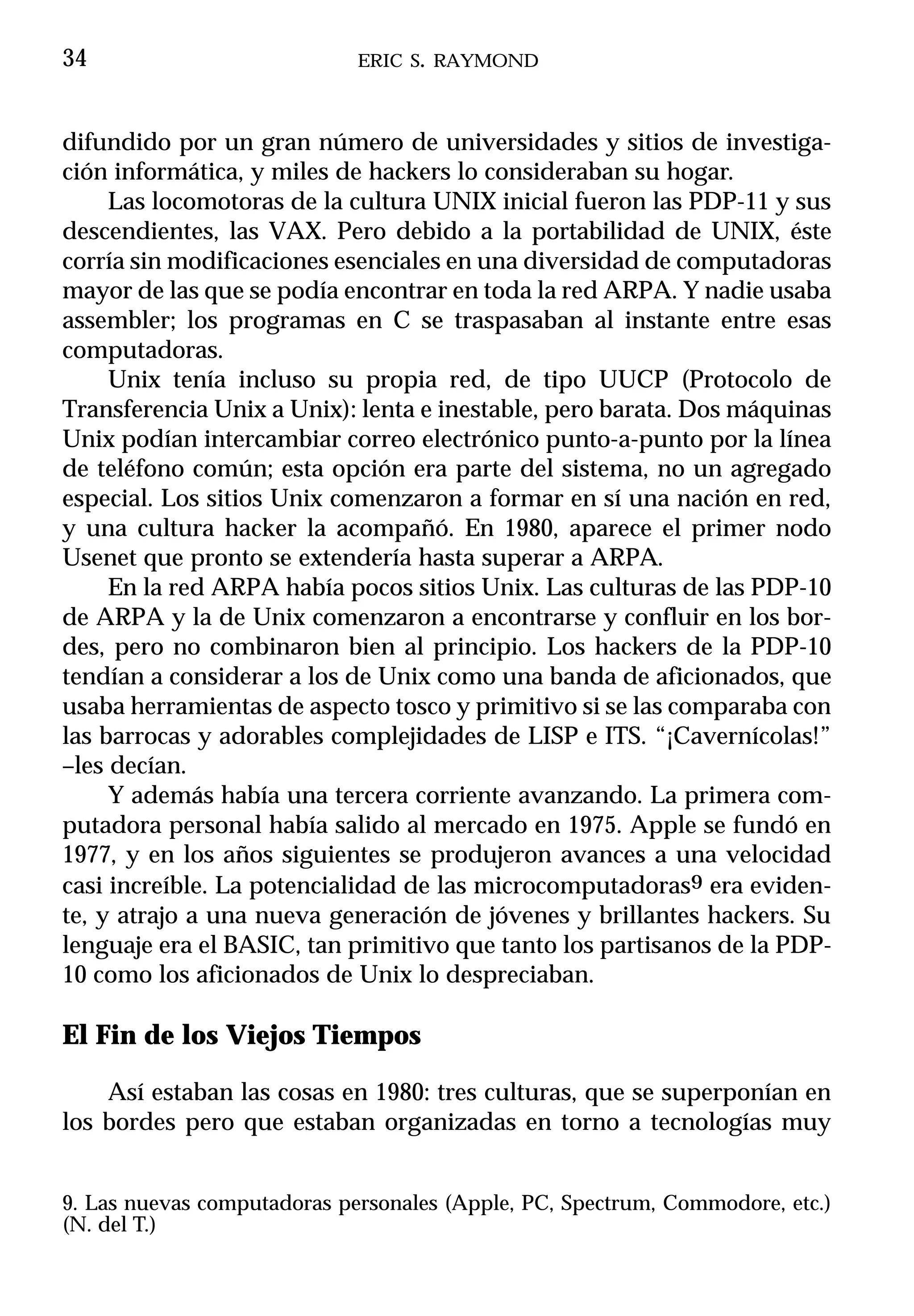 34                           ERIC S. RAYMOND



difundido por un gran número de universidades y sitios de investiga-
ción informática, y miles de hackers lo consideraban su hogar.
     Las locomotoras de la cultura UNIX inicial fueron las PDP-11 y sus
descendientes, las VAX. Pero debido a la portabilidad de UNIX, éste
corría sin modificaciones esenciales en una diversidad de computadoras
mayor de las que se podía encontrar en toda la red ARPA. Y nadie usaba
assembler; los programas en C se traspasaban al instante entre esas
computadoras.
     Unix tenía incluso su propia red, de tipo UUCP (Protocolo de
Transferencia Unix a Unix): lenta e inestable, pero barata. Dos máquinas
Unix podían intercambiar correo electrónico punto-a-punto por la línea
de teléfono común; esta opción era parte del sistema, no un agregado
especial. Los sitios Unix comenzaron a formar en sí una nación en red,
y una cultura hacker la acompañó. En 1980, aparece el primer nodo
Usenet que pronto se extendería hasta superar a ARPA.
     En la red ARPA había pocos sitios Unix. Las culturas de las PDP-10
de ARPA y la de Unix comenzaron a encontrarse y confluir en los bor-
des, pero no combinaron bien al principio. Los hackers de la PDP-10
tendían a considerar a los de Unix como una banda de aficionados, que
usaba herramientas de aspecto tosco y primitivo si se las comparaba con
las barrocas y adorables complejidades de LISP e ITS. “¡Cavernícolas!”
–les decían.
     Y además había una tercera corriente avanzando. La primera com-
putadora personal había salido al mercado en 1975. Apple se fundó en
1977, y en los años siguientes se produjeron avances a una velocidad
casi increíble. La potencialidad de las microcomputadoras9 era eviden-
te, y atrajo a una nueva generación de jóvenes y brillantes hackers. Su
lenguaje era el BASIC, tan primitivo que tanto los partisanos de la PDP-
10 como los aficionados de Unix lo despreciaban.

El Fin de los Viejos Tiempos

    Así estaban las cosas en 1980: tres culturas, que se superponían en
los bordes pero que estaban organizadas en torno a tecnologías muy


9. Las nuevas computadoras personales (Apple, PC, Spectrum, Commodore, etc.)
(N. del T.)
 