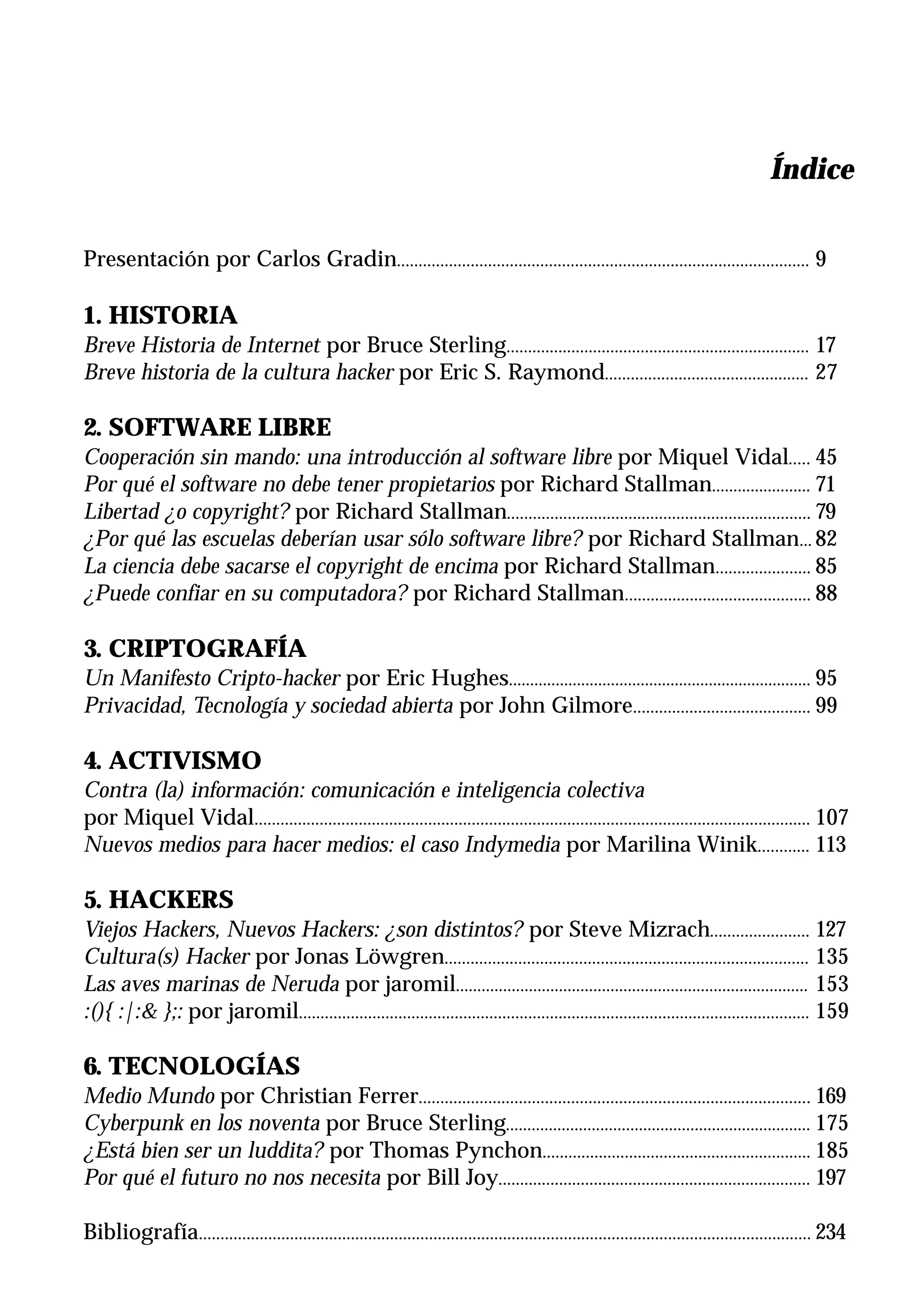 Índice
                                                                                                                                                 c

Presentación por Carlos Gradin............................................................................................... 9

1. HISTORIA
Breve Historia de Internet por Bruce Sterling...................................................................... 17
Breve historia de la cultura hacker por Eric S. Raymond............................................... 27

2. SOFTWARE LIBRE
Cooperación sin mando: una introducción al software libre por Miquel Vidal..... 45
Por qué el software no debe tener propietarios por Richard Stallman....................... 71
Libertad ¿o copyright? por Richard Stallman...................................................................... 79
¿Por qué las escuelas deberían usar sólo software libre? por Richard Stallman... 82
La ciencia debe sacarse el copyright de encima por Richard Stallman...................... 85
¿Puede confiar en su computadora? por Richard Stallman........................................... 88

3. CRIPTOGRAFÍA
Un Manifesto Cripto-hacker por Eric Hughes....................................................................... 95
Privacidad, Tecnología y sociedad abierta por John Gilmore......................................... 99

4. ACTIVISMO
Contra (la) información: comunicación e inteligencia colectiva
por Miquel Vidal................................................................................................................................ 107
Nuevos medios para hacer medios: el caso Indymedia por Marilina Winik............ 113

5. HACKERS
Viejos Hackers, Nuevos Hackers: ¿son distintos? por Steve Mizrach....................... 127
Cultura(s) Hacker por Jonas Löwgren.................................................................................... 135
Las aves marinas de Neruda por jaromil.................................................................................. 153
:(){ :|:& };: por jaromil...................................................................................................................... 159

6. TECNOLOGÍAS
Medio Mundo por Christian Ferrer.......................................................................................... 169
Cyberpunk en los noventa por Bruce Sterling....................................................................... 175
¿Está bien ser un luddita? por Thomas Pynchon.............................................................. 185
Por qué el futuro no nos necesita por Bill Joy........................................................................ 197

Bibliografía............................................................................................................................................. 234
 