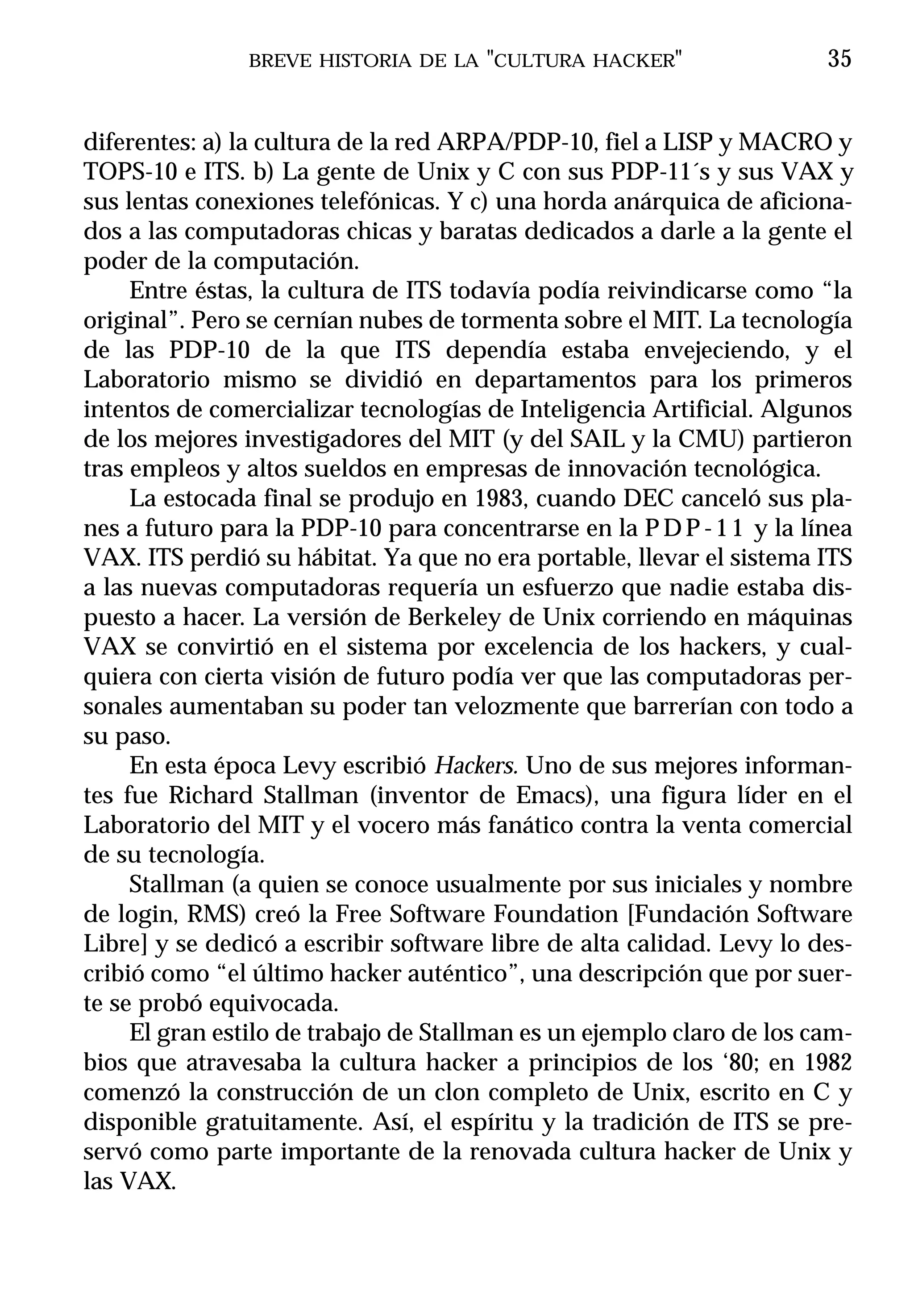 BREVE HISTORIA DE LA "CULTURA HACKER"                   35


diferentes: a) la cultura de la red ARPA/PDP-10, fiel a LISP y MACRO y
TOPS-10 e ITS. b) La gente de Unix y C con sus PDP-11´s y sus VAX y
sus lentas conexiones telefónicas. Y c) una horda anárquica de aficiona-
dos a las computadoras chicas y baratas dedicados a darle a la gente el
poder de la computación.
     Entre éstas, la cultura de ITS todavía podía reivindicarse como “la
original”. Pero se cernían nubes de tormenta sobre el MIT. La tecnología
de las PDP-10 de la que ITS dependía estaba envejeciendo, y el
Laboratorio mismo se dividió en departamentos para los primeros
intentos de comercializar tecnologías de Inteligencia Artificial. Algunos
de los mejores investigadores del MIT (y del SAIL y la CMU) partieron
tras empleos y altos sueldos en empresas de innovación tecnológica.
     La estocada final se produjo en 1983, cuando DEC canceló sus pla-
nes a futuro para la PDP-10 para concentrarse en la P D P - 1 1 y la línea
VAX. ITS perdió su hábitat. Ya que no era portable, llevar el sistema ITS
a las nuevas computadoras requería un esfuerzo que nadie estaba dis-
puesto a hacer. La versión de Berkeley de Unix corriendo en máquinas
VAX se convirtió en el sistema por excelencia de los hackers, y cual-
quiera con cierta visión de futuro podía ver que las computadoras per-
sonales aumentaban su poder tan velozmente que barrerían con todo a
su paso.
     En esta época Levy escribió Hackers. Uno de sus mejores informan-
tes fue Richard Stallman (inventor de Emacs), una figura líder en el
Laboratorio del MIT y el vocero más fanático contra la venta comercial
de su tecnología.
     Stallman (a quien se conoce usualmente por sus iniciales y nombre
de login, RMS) creó la Free Software Foundation [Fundación Software
Libre] y se dedicó a escribir software libre de alta calidad. Levy lo des-
cribió como “el último hacker auténtico”, una descripción que por suer-
te se probó equivocada.
     El gran estilo de trabajo de Stallman es un ejemplo claro de los cam-
bios que atravesaba la cultura hacker a principios de los ‘80; en 1982
comenzó la construcción de un clon completo de Unix, escrito en C y
disponible gratuitamente. Así, el espíritu y la tradición de ITS se pre-
servó como parte importante de la renovada cultura hacker de Unix y
las VAX.
 
