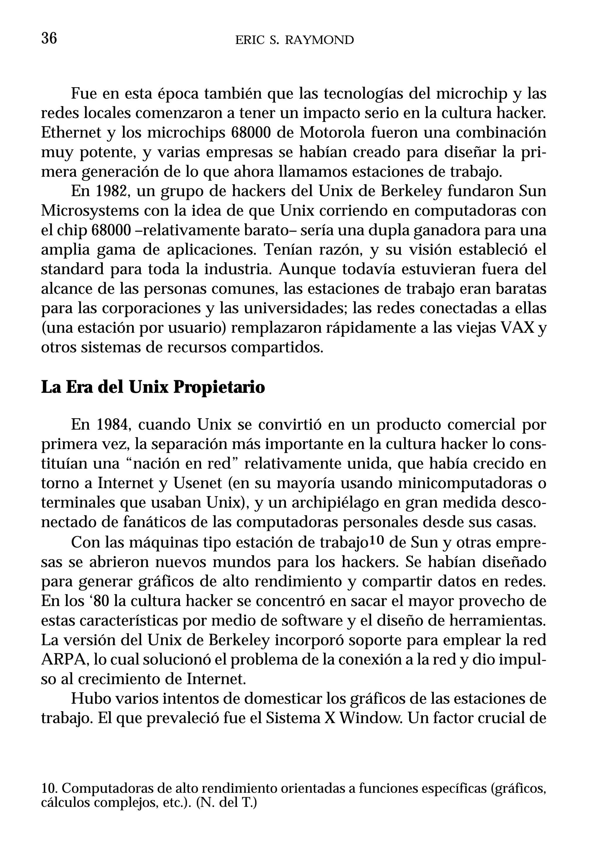 36                             ERIC S. RAYMOND



     Fue en esta época también que las tecnologías del microchip y las
redes locales comenzaron a tener un impacto serio en la cultura hacker.
Ethernet y los microchips 68000 de Motorola fueron una combinación
muy potente, y varias empresas se habían creado para diseñar la pri-
mera generación de lo que ahora llamamos estaciones de trabajo.
     En 1982, un grupo de hackers del Unix de Berkeley fundaron Sun
Microsystems con la idea de que Unix corriendo en computadoras con
el chip 68000 –relativamente barato– sería una dupla ganadora para una
amplia gama de aplicaciones. Tenían razón, y su visión estableció el
standard para toda la industria. Aunque todavía estuvieran fuera del
alcance de las personas comunes, las estaciones de trabajo eran baratas
para las corporaciones y las universidades; las redes conectadas a ellas
(una estación por usuario) remplazaron rápidamente a las viejas VAX y
otros sistemas de recursos compartidos.

La Era del Unix Propietario

     En 1984, cuando Unix se convirtió en un producto comercial por
primera vez, la separación más importante en la cultura hacker lo cons-
tituían una “nación en red” relativamente unida, que había crecido en
torno a Internet y Usenet (en su mayoría usando minicomputadoras o
terminales que usaban Unix), y un archipiélago en gran medida desco-
nectado de fanáticos de las computadoras personales desde sus casas.
     Con las máquinas tipo estación de trabajo10 de Sun y otras empre-
sas se abrieron nuevos mundos para los hackers. Se habían diseñado
para generar gráficos de alto rendimiento y compartir datos en redes.
En los ‘80 la cultura hacker se concentró en sacar el mayor provecho de
estas características por medio de software y el diseño de herramientas.
La versión del Unix de Berkeley incorporó soporte para emplear la red
ARPA, lo cual solucionó el problema de la conexión a la red y dio impul-
so al crecimiento de Internet.
     Hubo varios intentos de domesticar los gráficos de las estaciones de
trabajo. El que prevaleció fue el Sistema X Window. Un factor crucial de



10. Computadoras de alto rendimiento orientadas a funciones específicas (gráficos,
cálculos complejos, etc.). (N. del T.)
 