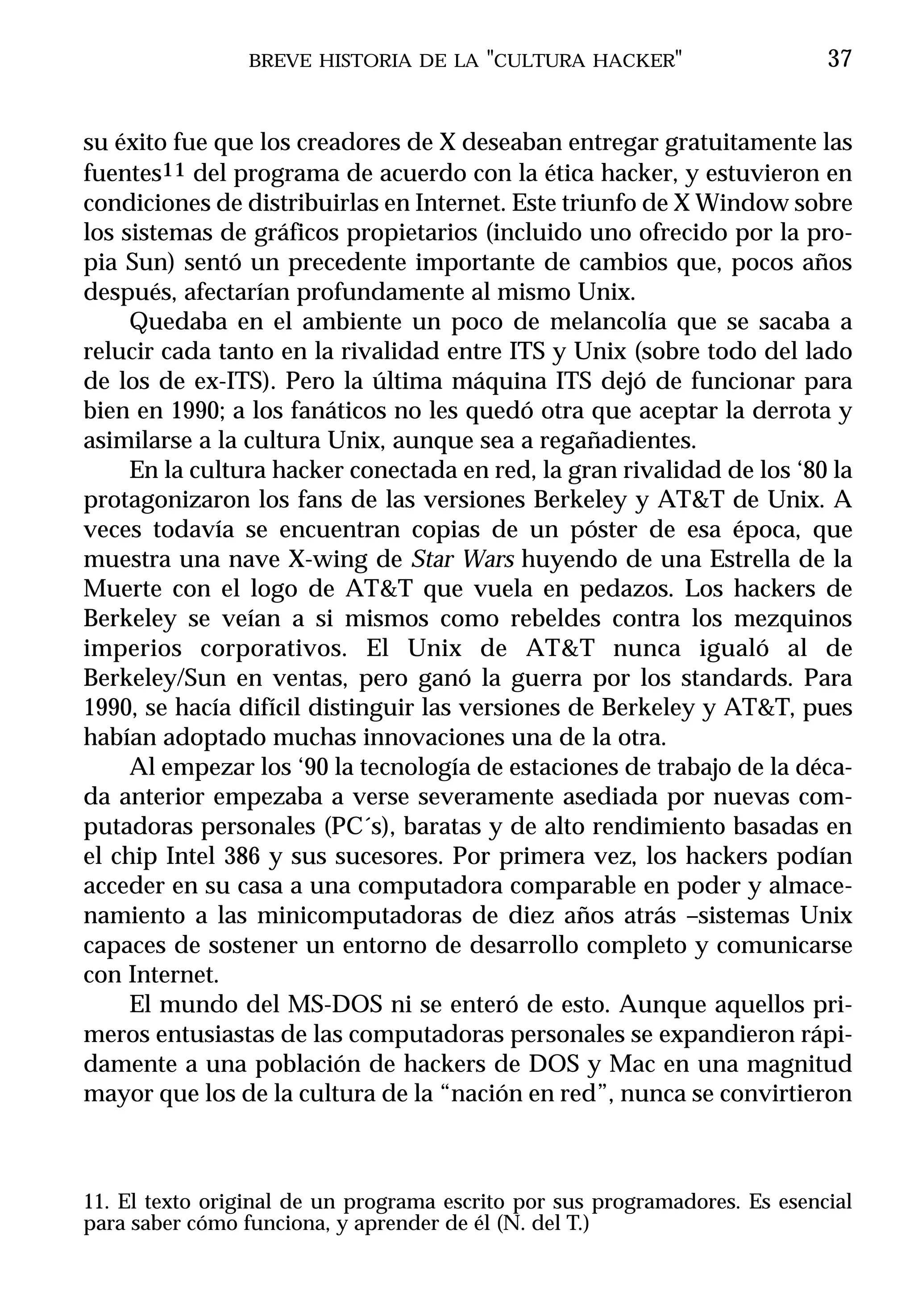 BREVE HISTORIA DE LA "CULTURA HACKER"                       37


su éxito fue que los creadores de X deseaban entregar gratuitamente las
fuentes11 del programa de acuerdo con la ética hacker, y estuvieron en
condiciones de distribuirlas en Internet. Este triunfo de X Window sobre
los sistemas de gráficos propietarios (incluido uno ofrecido por la pro-
pia Sun) sentó un precedente importante de cambios que, pocos años
después, afectarían profundamente al mismo Unix.
     Quedaba en el ambiente un poco de melancolía que se sacaba a
relucir cada tanto en la rivalidad entre ITS y Unix (sobre todo del lado
de los de ex-ITS). Pero la última máquina ITS dejó de funcionar para
bien en 1990; a los fanáticos no les quedó otra que aceptar la derrota y
asimilarse a la cultura Unix, aunque sea a regañadientes.
     En la cultura hacker conectada en red, la gran rivalidad de los ‘80 la
protagonizaron los fans de las versiones Berkeley y AT&T de Unix. A
veces todavía se encuentran copias de un póster de esa época, que
muestra una nave X-wing de Star Wars huyendo de una Estrella de la
Muerte con el logo de AT&T que vuela en pedazos. Los hackers de
Berkeley se veían a si mismos como rebeldes contra los mezquinos
imperios corporativos. El Unix de AT&T nunca igualó al de
Berkeley/Sun en ventas, pero ganó la guerra por los standards. Para
1990, se hacía difícil distinguir las versiones de Berkeley y AT&T, pues
habían adoptado muchas innovaciones una de la otra.
     Al empezar los ‘90 la tecnología de estaciones de trabajo de la déca-
da anterior empezaba a verse severamente asediada por nuevas com-
putadoras personales (PC´s), baratas y de alto rendimiento basadas en
el chip Intel 386 y sus sucesores. Por primera vez, los hackers podían
acceder en su casa a una computadora comparable en poder y almace-
namiento a las minicomputadoras de diez años atrás –sistemas Unix
capaces de sostener un entorno de desarrollo completo y comunicarse
con Internet.
     El mundo del MS-DOS ni se enteró de esto. Aunque aquellos pri-
meros entusiastas de las computadoras personales se expandieron rápi-
damente a una población de hackers de DOS y Mac en una magnitud
mayor que los de la cultura de la “nación en red”, nunca se convirtieron



11. El texto original de un programa escrito por sus programadores. Es esencial
para saber cómo funciona, y aprender de él (N. del T.)
 