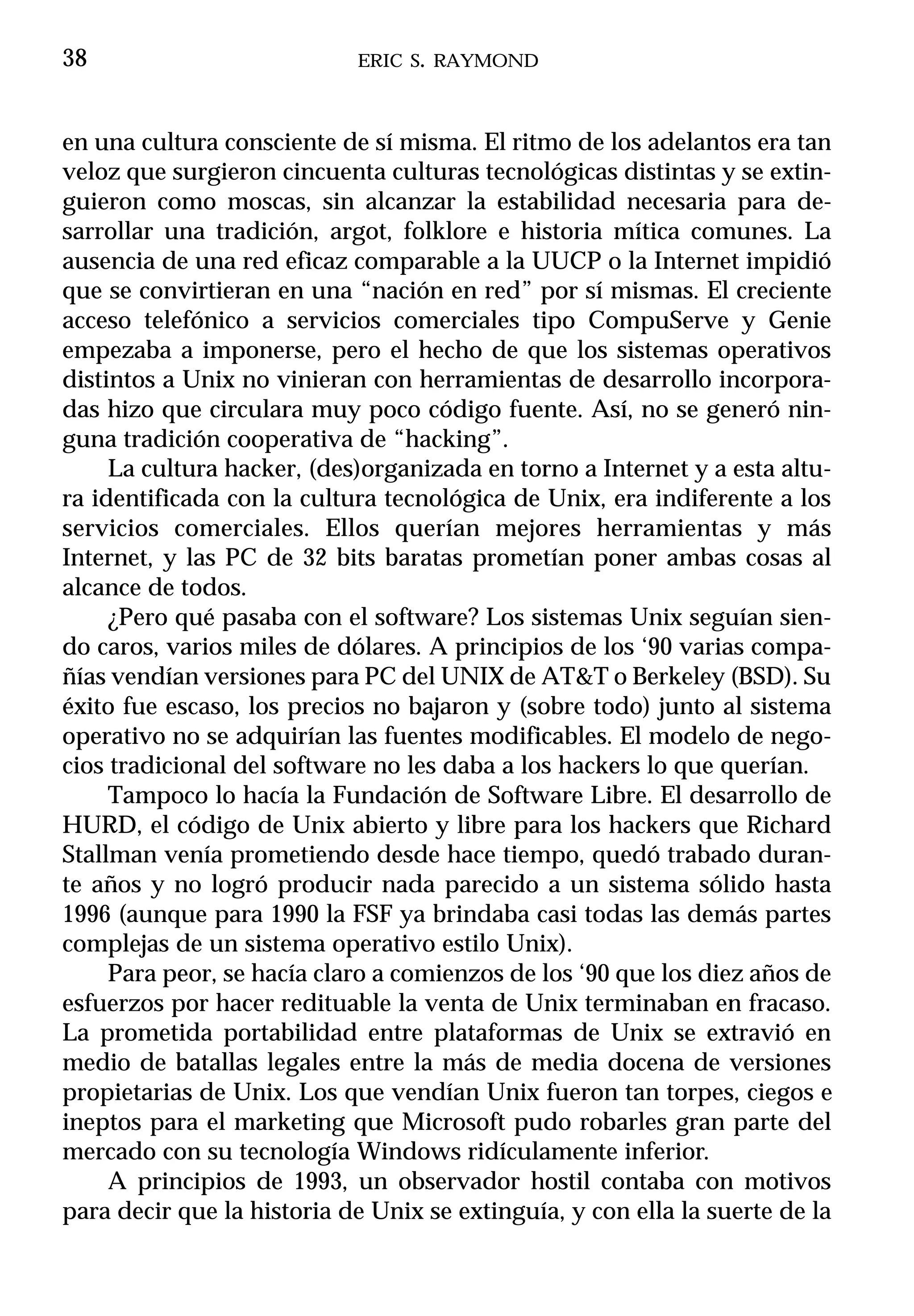 38                          ERIC S. RAYMOND



en una cultura consciente de sí misma. El ritmo de los adelantos era tan
veloz que surgieron cincuenta culturas tecnológicas distintas y se extin-
guieron como moscas, sin alcanzar la estabilidad necesaria para de-
sarrollar una tradición, argot, folklore e historia mítica comunes. La
ausencia de una red eficaz comparable a la UUCP o la Internet impidió
que se convirtieran en una “nación en red” por sí mismas. El creciente
acceso telefónico a servicios comerciales tipo CompuServe y Genie
empezaba a imponerse, pero el hecho de que los sistemas operativos
distintos a Unix no vinieran con herramientas de desarrollo incorpora-
das hizo que circulara muy poco código fuente. Así, no se generó nin-
guna tradición cooperativa de “hacking”.
     La cultura hacker, (des)organizada en torno a Internet y a esta altu-
ra identificada con la cultura tecnológica de Unix, era indiferente a los
servicios comerciales. Ellos querían mejores herramientas y más
Internet, y las PC de 32 bits baratas prometían poner ambas cosas al
alcance de todos.
     ¿Pero qué pasaba con el software? Los sistemas Unix seguían sien-
do caros, varios miles de dólares. A principios de los ‘90 varias compa-
ñías vendían versiones para PC del UNIX de AT&T o Berkeley (BSD). Su
éxito fue escaso, los precios no bajaron y (sobre todo) junto al sistema
operativo no se adquirían las fuentes modificables. El modelo de nego-
cios tradicional del software no les daba a los hackers lo que querían.
     Tampoco lo hacía la Fundación de Software Libre. El desarrollo de
HURD, el código de Unix abierto y libre para los hackers que Richard
Stallman venía prometiendo desde hace tiempo, quedó trabado duran-
te años y no logró producir nada parecido a un sistema sólido hasta
1996 (aunque para 1990 la FSF ya brindaba casi todas las demás partes
complejas de un sistema operativo estilo Unix).
     Para peor, se hacía claro a comienzos de los ‘90 que los diez años de
esfuerzos por hacer redituable la venta de Unix terminaban en fracaso.
La prometida portabilidad entre plataformas de Unix se extravió en
medio de batallas legales entre la más de media docena de versiones
propietarias de Unix. Los que vendían Unix fueron tan torpes, ciegos e
ineptos para el marketing que Microsoft pudo robarles gran parte del
mercado con su tecnología Windows ridículamente inferior.
     A principios de 1993, un observador hostil contaba con motivos
para decir que la historia de Unix se extinguía, y con ella la suerte de la
 