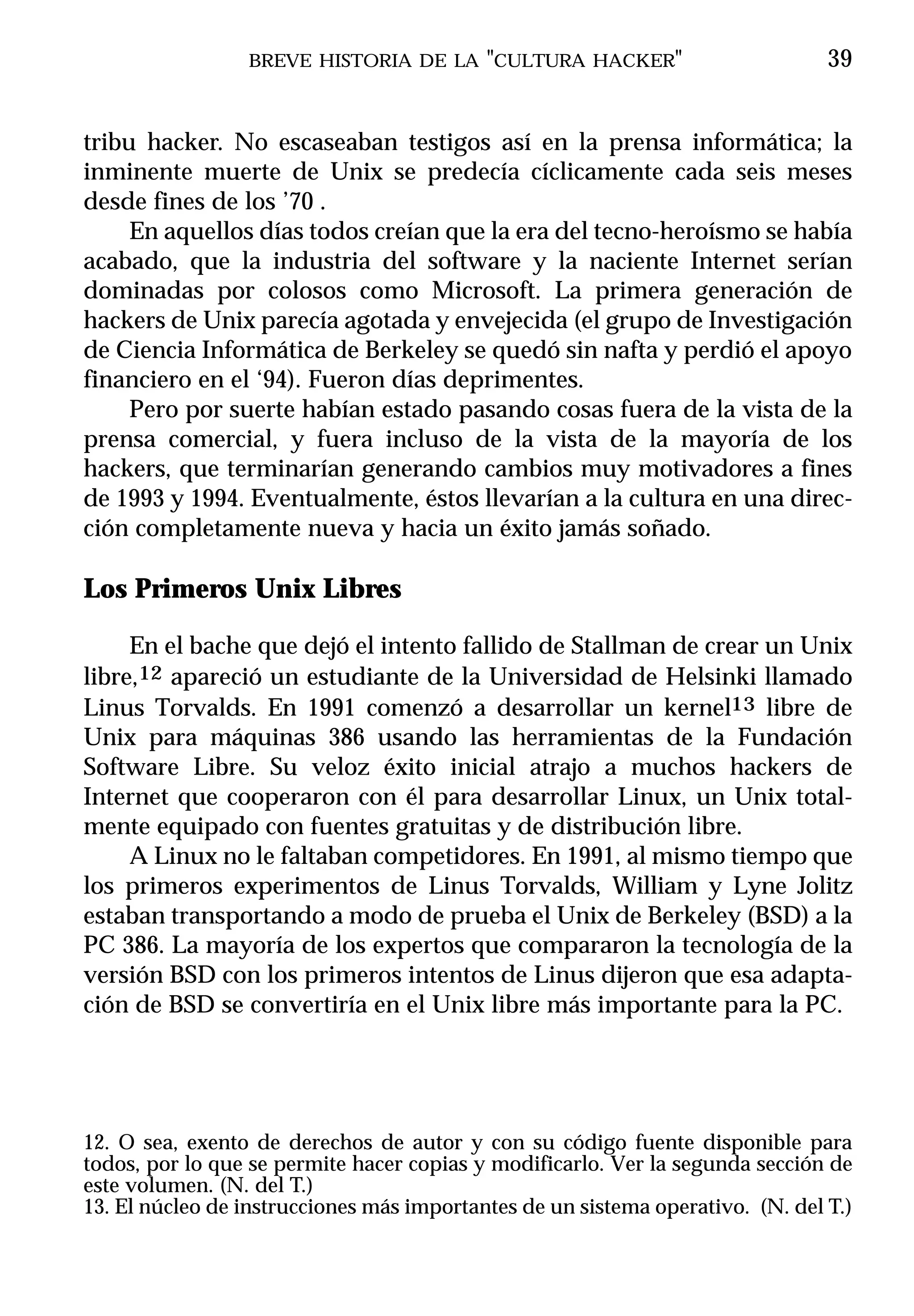 BREVE HISTORIA DE LA "CULTURA HACKER"                          39


tribu hacker. No escaseaban testigos así en la prensa informática; la
inminente muerte de Unix se predecía cíclicamente cada seis meses
desde fines de los ’70 .
     En aquellos días todos creían que la era del tecno-heroísmo se había
acabado, que la industria del software y la naciente Internet serían
dominadas por colosos como Microsoft. La primera generación de
hackers de Unix parecía agotada y envejecida (el grupo de Investigación
de Ciencia Informática de Berkeley se quedó sin nafta y perdió el apoyo
financiero en el ‘94). Fueron días deprimentes.
     Pero por suerte habían estado pasando cosas fuera de la vista de la
prensa comercial, y fuera incluso de la vista de la mayoría de los
hackers, que terminarían generando cambios muy motivadores a fines
de 1993 y 1994. Eventualmente, éstos llevarían a la cultura en una direc-
ción completamente nueva y hacia un éxito jamás soñado.

Los Primeros Unix Libres

     En el bache que dejó el intento fallido de Stallman de crear un Unix
libre,12 apareció un estudiante de la Universidad de Helsinki llamado
Linus Torvalds. En 1991 comenzó a desarrollar un kernel13 libre de
Unix para máquinas 386 usando las herramientas de la Fundación
Software Libre. Su veloz éxito inicial atrajo a muchos hackers de
Internet que cooperaron con él para desarrollar Linux, un Unix total-
mente equipado con fuentes gratuitas y de distribución libre.
     A Linux no le faltaban competidores. En 1991, al mismo tiempo que
los primeros experimentos de Linus Torvalds, William y Lyne Jolitz
estaban transportando a modo de prueba el Unix de Berkeley (BSD) a la
PC 386. La mayoría de los expertos que compararon la tecnología de la
versión BSD con los primeros intentos de Linus dijeron que esa adapta-
ción de BSD se convertiría en el Unix libre más importante para la PC.




12. O sea, exento de derechos de autor y con su código fuente disponible para
todos, por lo que se permite hacer copias y modificarlo. Ver la segunda sección de
este volumen. (N. del T.)
13. El núcleo de instrucciones más importantes de un sistema operativo. (N. del T.)
 