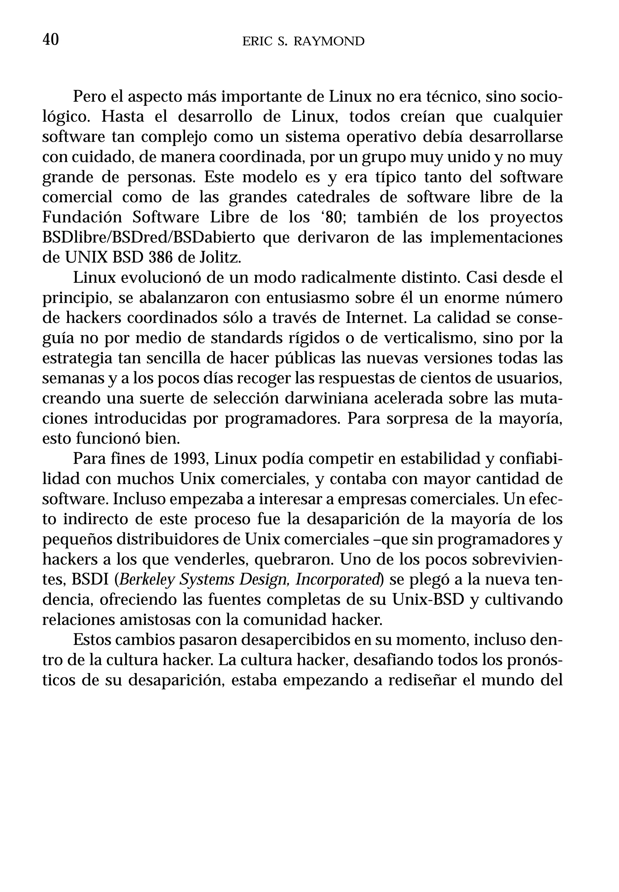 40                          ERIC S. RAYMOND



     Pero el aspecto más importante de Linux no era técnico, sino socio-
lógico. Hasta el desarrollo de Linux, todos creían que cualquier
software tan complejo como un sistema operativo debía desarrollarse
con cuidado, de manera coordinada, por un grupo muy unido y no muy
grande de personas. Este modelo es y era típico tanto del software
comercial como de las grandes catedrales de software libre de la
Fundación Software Libre de los ‘80; también de los proyectos
BSDlibre/BSDred/BSDabierto que derivaron de las implementaciones
de UNIX BSD 386 de Jolitz.
     Linux evolucionó de un modo radicalmente distinto. Casi desde el
principio, se abalanzaron con entusiasmo sobre él un enorme número
de hackers coordinados sólo a través de Internet. La calidad se conse-
guía no por medio de standards rígidos o de verticalismo, sino por la
estrategia tan sencilla de hacer públicas las nuevas versiones todas las
semanas y a los pocos días recoger las respuestas de cientos de usuarios,
creando una suerte de selección darwiniana acelerada sobre las muta-
ciones introducidas por programadores. Para sorpresa de la mayoría,
esto funcionó bien.
     Para fines de 1993, Linux podía competir en estabilidad y confiabi-
lidad con muchos Unix comerciales, y contaba con mayor cantidad de
software. Incluso empezaba a interesar a empresas comerciales. Un efec-
to indirecto de este proceso fue la desaparición de la mayoría de los
pequeños distribuidores de Unix comerciales –que sin programadores y
hackers a los que venderles, quebraron. Uno de los pocos sobrevivien-
tes, BSDI (Berkeley Systems Design, Incorporated) se plegó a la nueva ten-
dencia, ofreciendo las fuentes completas de su Unix-BSD y cultivando
relaciones amistosas con la comunidad hacker.
     Estos cambios pasaron desapercibidos en su momento, incluso den-
tro de la cultura hacker. La cultura hacker, desafiando todos los pronós-
ticos de su desaparición, estaba empezando a rediseñar el mundo del
 
