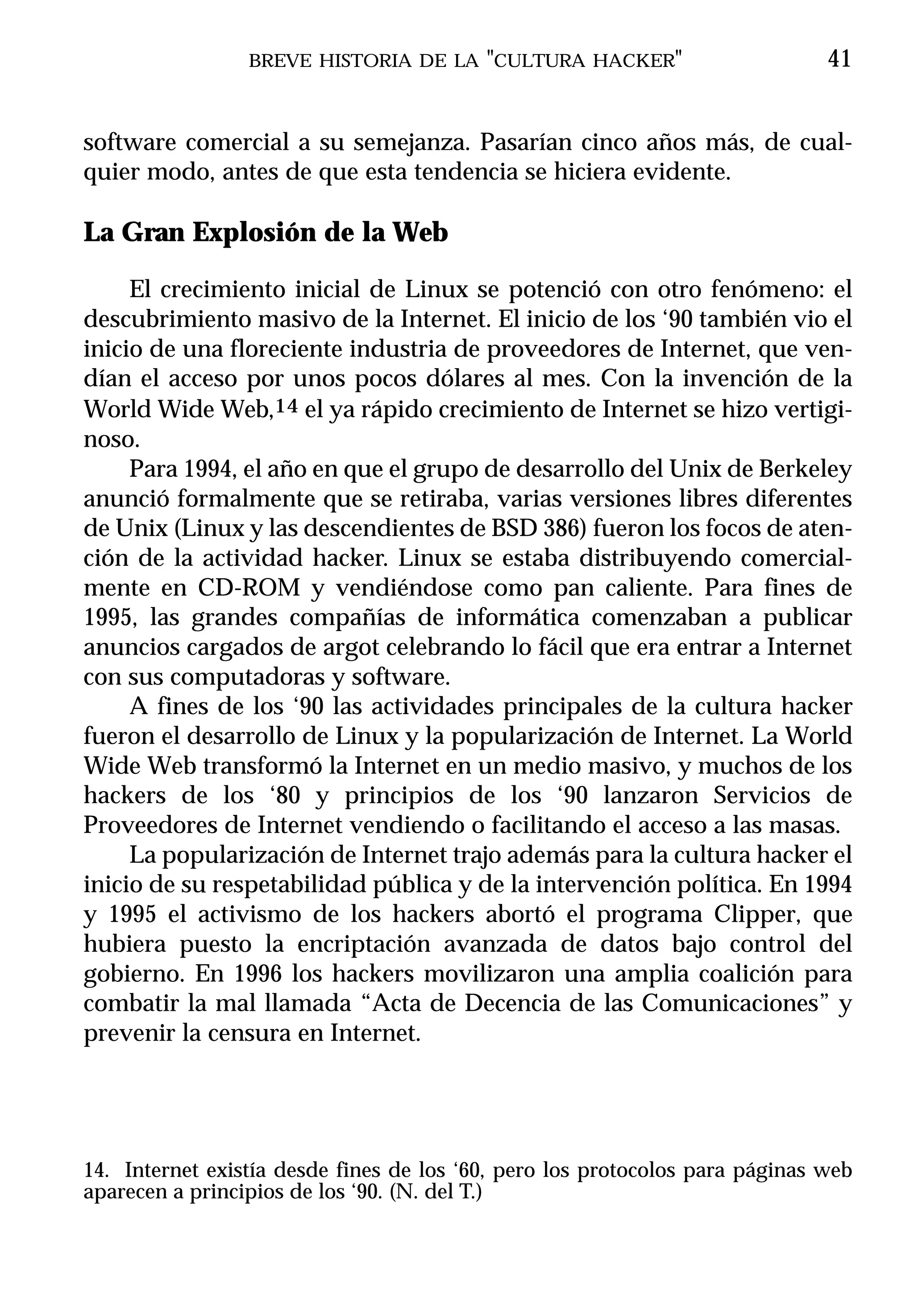 BREVE HISTORIA DE LA "CULTURA HACKER"                        41


software comercial a su semejanza. Pasarían cinco años más, de cual-
quier modo, antes de que esta tendencia se hiciera evidente.

La Gran Explosión de la Web

     El crecimiento inicial de Linux se potenció con otro fenómeno: el
descubrimiento masivo de la Internet. El inicio de los ‘90 también vio el
inicio de una floreciente industria de proveedores de Internet, que ven-
dían el acceso por unos pocos dólares al mes. Con la invención de la
World Wide Web,14 el ya rápido crecimiento de Internet se hizo vertigi-
noso.
     Para 1994, el año en que el grupo de desarrollo del Unix de Berkeley
anunció formalmente que se retiraba, varias versiones libres diferentes
de Unix (Linux y las descendientes de BSD 386) fueron los focos de aten-
ción de la actividad hacker. Linux se estaba distribuyendo comercial-
mente en CD-ROM y vendiéndose como pan caliente. Para fines de
1995, las grandes compañías de informática comenzaban a publicar
anuncios cargados de argot celebrando lo fácil que era entrar a Internet
con sus computadoras y software.
     A fines de los ‘90 las actividades principales de la cultura hacker
fueron el desarrollo de Linux y la popularización de Internet. La World
Wide Web transformó la Internet en un medio masivo, y muchos de los
hackers de los ‘80 y principios de los ‘90 lanzaron Servicios de
Proveedores de Internet vendiendo o facilitando el acceso a las masas.
     La popularización de Internet trajo además para la cultura hacker el
inicio de su respetabilidad pública y de la intervención política. En 1994
y 1995 el activismo de los hackers abortó el programa Clipper, que
hubiera puesto la encriptación avanzada de datos bajo control del
gobierno. En 1996 los hackers movilizaron una amplia coalición para
combatir la mal llamada “Acta de Decencia de las Comunicaciones” y
prevenir la censura en Internet.




14. Internet existía desde fines de los ‘60, pero los protocolos para páginas web
aparecen a principios de los ‘90. (N. del T.)
 