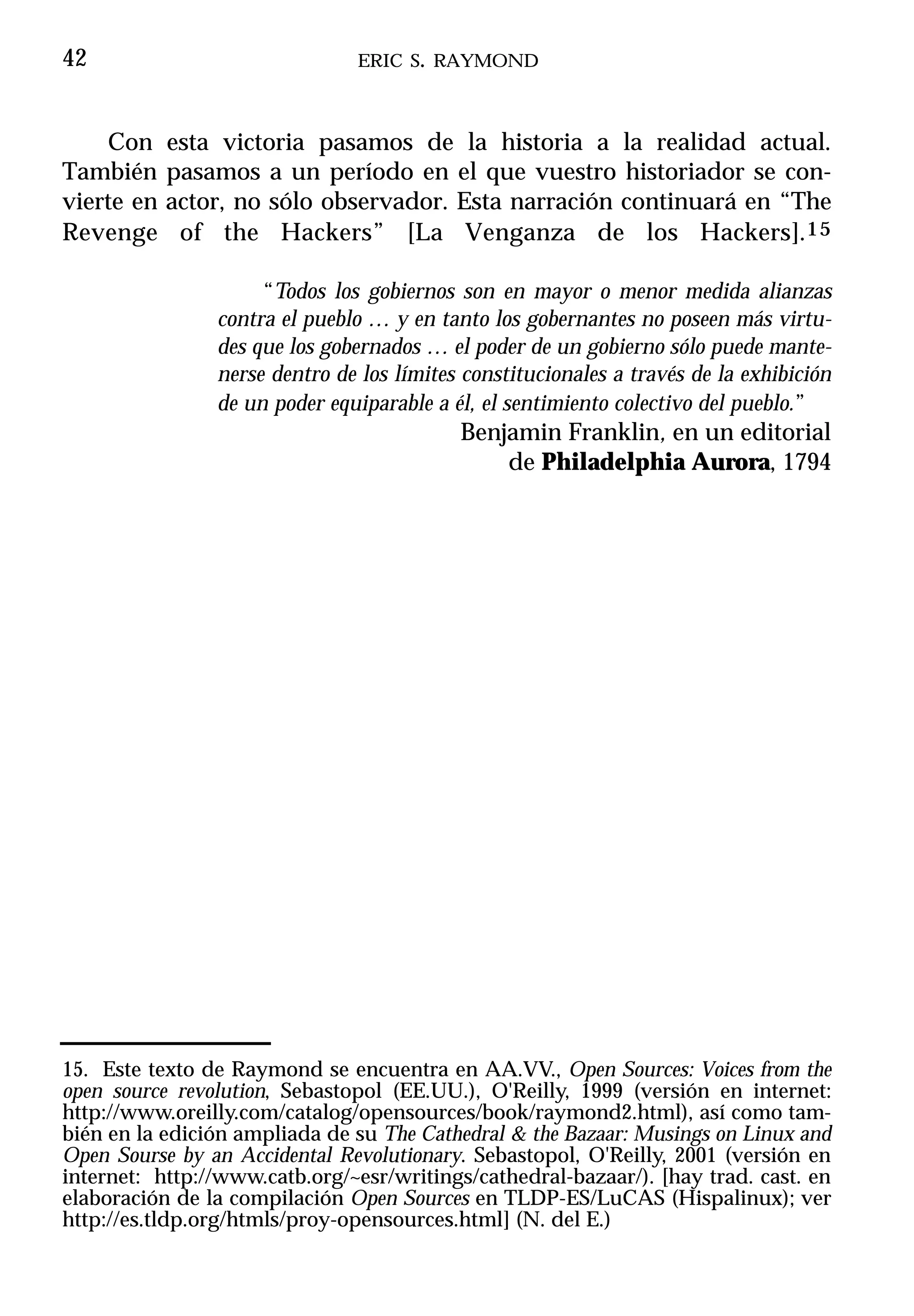 42                              ERIC S. RAYMOND



    Con     esta victoria pasamos de la historia a la realidad actual.
También     pasamos a un período en el que vuestro historiador se con-
vierte en   actor, no sólo observador. Esta narración continuará en “The
Revenge      of the Hackers” [La Venganza de los Hackers].15

                     “Todos los gobiernos son en mayor o menor medida alianzas
                contra el pueblo … y en tanto los gobernantes no poseen más virtu-
                des que los gobernados … el poder de un gobierno sólo puede mante-
                nerse dentro de los límites constitucionales a través de la exhibición
                de un poder equiparable a él, el sentimiento colectivo del pueblo.”
                                           Benjamin Franklin, en un editorial
                                               de Philadelphia Aurora, 1794




15. Este texto de Raymond se encuentra en AA.VV., Open Sources: Voices from the
open source revolution, Sebastopol (EE.UU.), O'Reilly, 1999 (versión en internet:
http://www.oreilly.com/catalog/opensources/book/raymond2.html), así como tam-
bién en la edición ampliada de su The Cathedral & the Bazaar: Musings on Linux and
Open Sourse by an Accidental Revolutionary. Sebastopol, O'Reilly, 2001 (versión en
internet: http://www.catb.org/~esr/writings/cathedral-bazaar/). [hay trad. cast. en
elaboración de la compilación Open Sources en TLDP-ES/LuCAS (Hispalinux); ver
http://es.tldp.org/htmls/proy-opensources.html] (N. del E.)
 