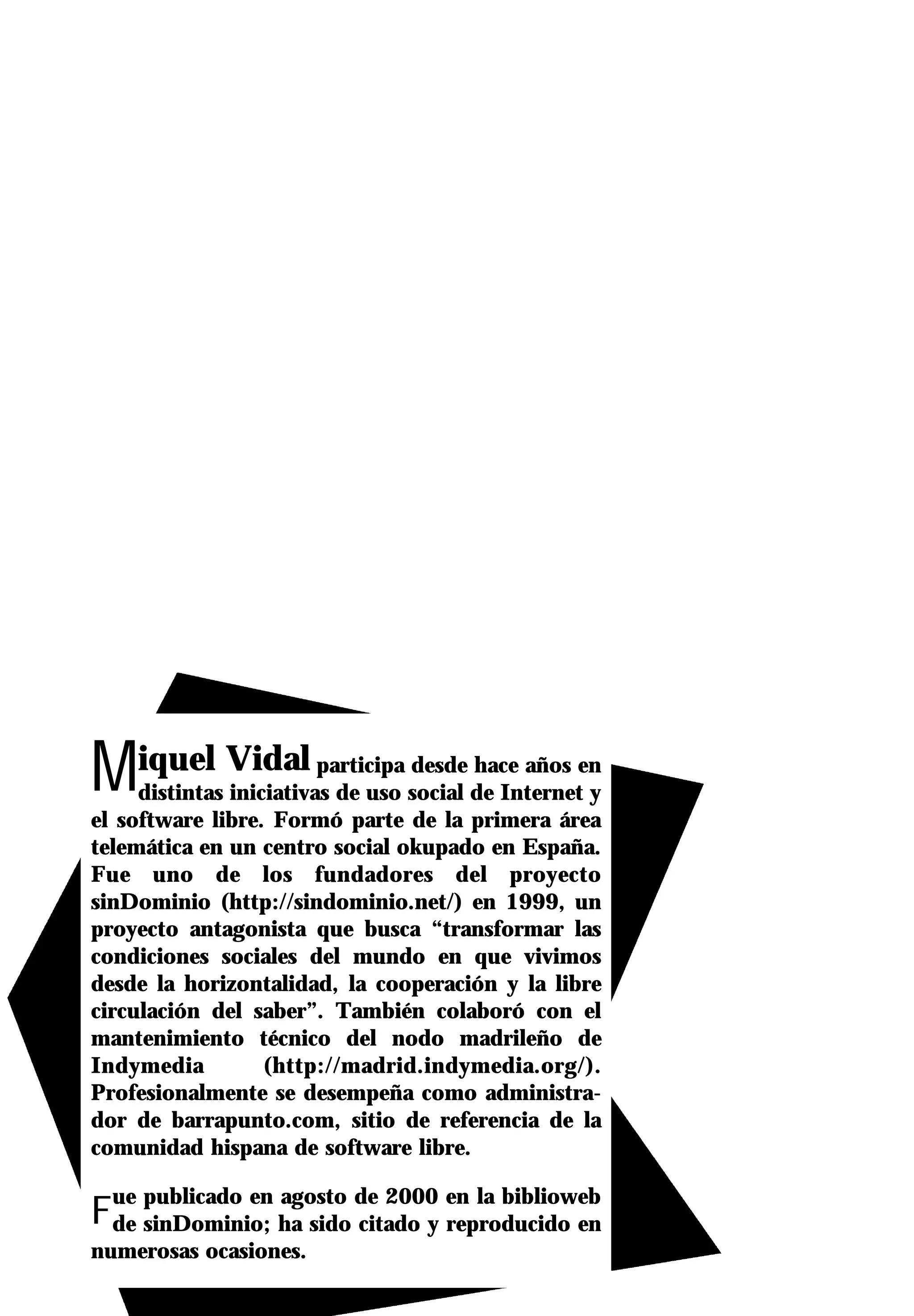 Miquel Vidal             participa desde hace años en
     distintas iniciativas de uso social de Internet y
el software libre. Formó parte de la primera área
telemática en un centro social okupado en España.
Fue uno de los fundadores del proyecto
sinDominio (http://sindominio.net/) en 1999, un
proyecto antagonista que busca “transformar las
condiciones sociales del mundo en que vivimos
desde la horizontalidad, la cooperación y la libre
circulación del saber”. También colaboró con el
mantenimiento técnico del nodo madrileño de
Indymedia          (http://madrid.indymedia.org/).
Profesionalmente se desempeña como administra-
dor de barrapunto.com, sitio de referencia de la
comunidad hispana de software libre.


Fde sinDominio; ha sido citado y reproducido en
  ue publicado en agosto de 2000 en la biblioweb

numerosas ocasiones.
 