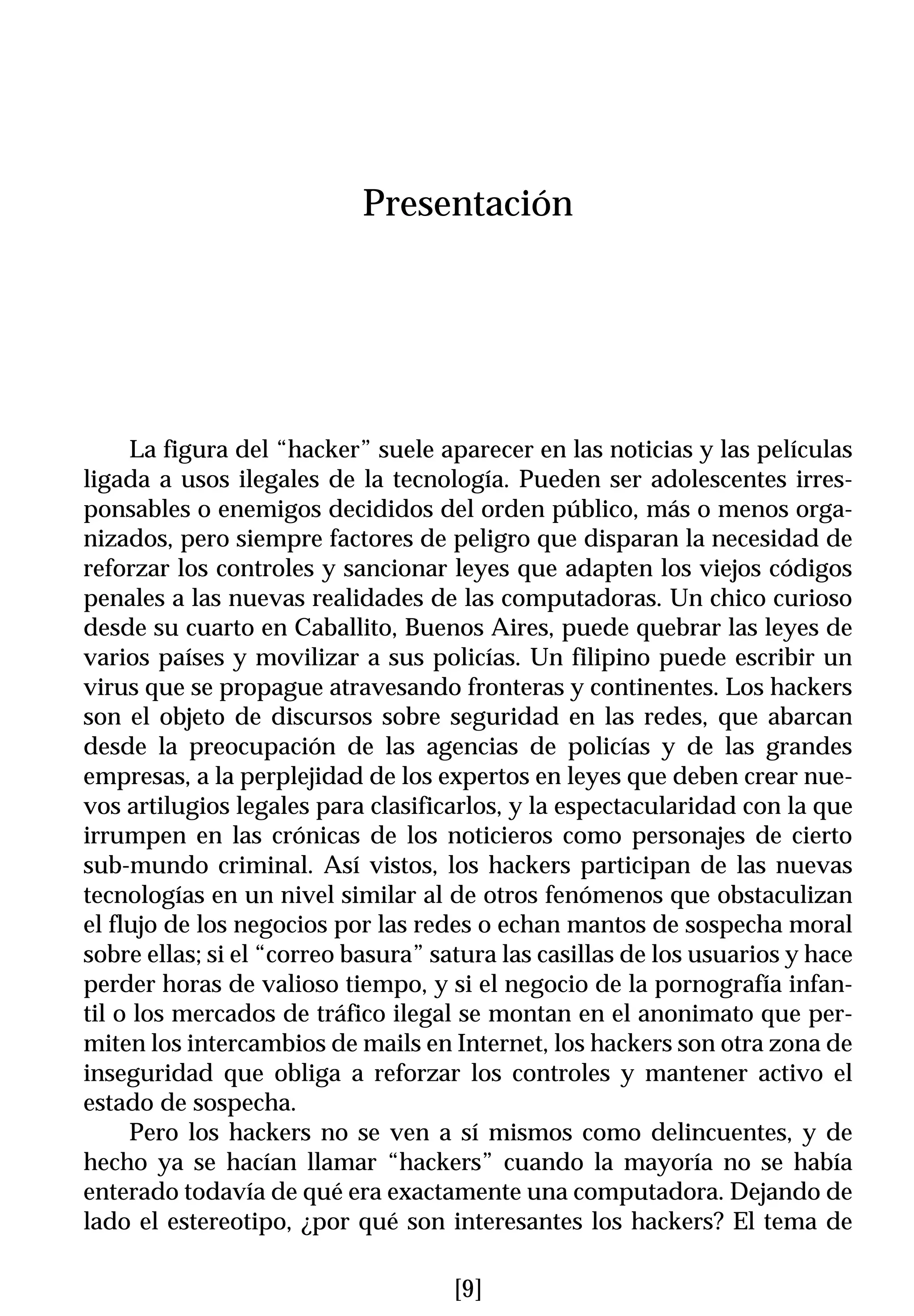 Presentación




     La figura del “hacker” suele aparecer en las noticias y las películas
ligada a usos ilegales de la tecnología. Pueden ser adolescentes irres-
ponsables o enemigos decididos del orden público, más o menos orga-
nizados, pero siempre factores de peligro que disparan la necesidad de
reforzar los controles y sancionar leyes que adapten los viejos códigos
penales a las nuevas realidades de las computadoras. Un chico curioso
desde su cuarto en Caballito, Buenos Aires, puede quebrar las leyes de
varios países y movilizar a sus policías. Un filipino puede escribir un
virus que se propague atravesando fronteras y continentes. Los hackers
son el objeto de discursos sobre seguridad en las redes, que abarcan
desde la preocupación de las agencias de policías y de las grandes
empresas, a la perplejidad de los expertos en leyes que deben crear nue-
vos artilugios legales para clasificarlos, y la espectacularidad con la que
irrumpen en las crónicas de los noticieros como personajes de cierto
sub-mundo criminal. Así vistos, los hackers participan de las nuevas
tecnologías en un nivel similar al de otros fenómenos que obstaculizan
el flujo de los negocios por las redes o echan mantos de sospecha moral
sobre ellas; si el “correo basura” satura las casillas de los usuarios y hace
perder horas de valioso tiempo, y si el negocio de la pornografía infan-
til o los mercados de tráfico ilegal se montan en el anonimato que per-
miten los intercambios de mails en Internet, los hackers son otra zona de
inseguridad que obliga a reforzar los controles y mantener activo el
estado de sospecha.
     Pero los hackers no se ven a sí mismos como delincuentes, y de
hecho ya se hacían llamar “hackers” cuando la mayoría no se había
enterado todavía de qué era exactamente una computadora. Dejando de
lado el estereotipo, ¿por qué son interesantes los hackers? El tema de

                                     [9]
 