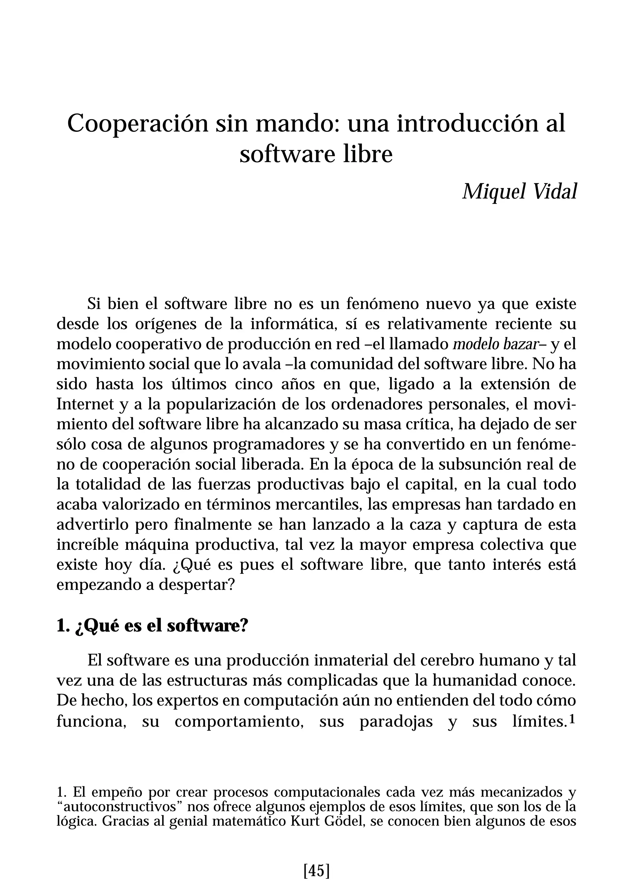 Cooperación sin mando: una introducción al
               software libre
                                                               Miquel Vidal




     Si bien el software libre no es un fenómeno nuevo ya que existe
desde los orígenes de la informática, sí es relativamente reciente su
modelo cooperativo de producción en red –el llamado modelo bazar– y el
movimiento social que lo avala –la comunidad del software libre. No ha
sido hasta los últimos cinco años en que, ligado a la extensión de
Internet y a la popularización de los ordenadores personales, el movi-
miento del software libre ha alcanzado su masa crítica, ha dejado de ser
sólo cosa de algunos programadores y se ha convertido en un fenóme-
no de cooperación social liberada. En la época de la subsunción real de
la totalidad de las fuerzas productivas bajo el capital, en la cual todo
acaba valorizado en términos mercantiles, las empresas han tardado en
advertirlo pero finalmente se han lanzado a la caza y captura de esta
increíble máquina productiva, tal vez la mayor empresa colectiva que
existe hoy día. ¿Qué es pues el software libre, que tanto interés está
empezando a despertar?

1. ¿Qué es el software?
    El software es una producción inmaterial del cerebro humano y tal
vez una de las estructuras más complicadas que la humanidad conoce.
De hecho, los expertos en computación aún no entienden del todo cómo
funciona, su comportamiento, sus paradojas y sus límites.1



1. El empeño por crear procesos computacionales cada vez más mecanizados y
“autoconstructivos” nos ofrece algunos ejemplos de esos límites, que son los de la
lógica. Gracias al genial matemático Kurt Gödel, se conocen bien algunos de esos


                                      [45]
 