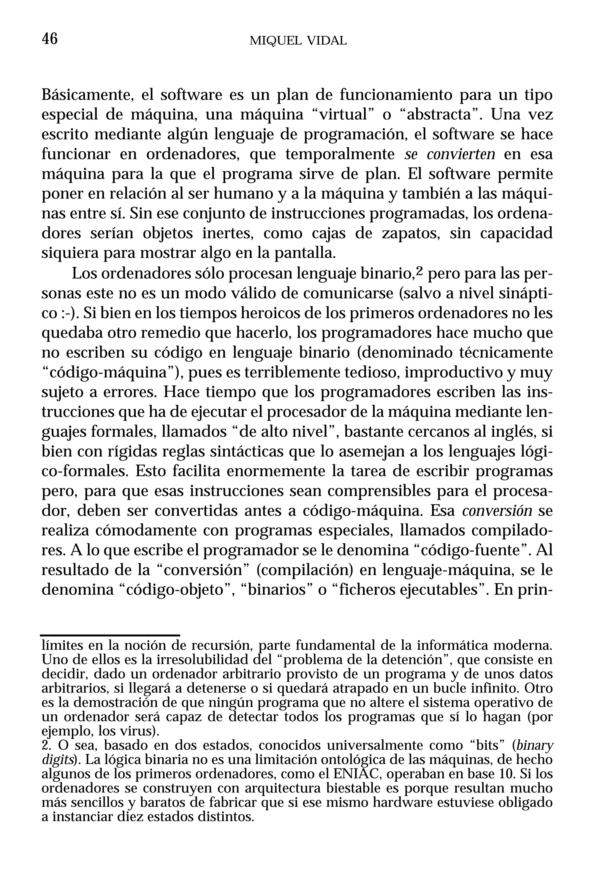 46                                MIQUEL VIDAL



Básicamente, el software es un plan de funcionamiento para un tipo
especial de máquina, una máquina “virtual” o “abstracta”. Una vez
escrito mediante algún lenguaje de programación, el software se hace
funcionar en ordenadores, que temporalmente se convierten en esa
máquina para la que el programa sirve de plan. El software permite
poner en relación al ser humano y a la máquina y también a las máqui-
nas entre sí. Sin ese conjunto de instrucciones programadas, los ordena-
dores serían objetos inertes, como cajas de zapatos, sin capacidad
siquiera para mostrar algo en la pantalla.
     Los ordenadores sólo procesan lenguaje binario,2 pero para las per-
sonas este no es un modo válido de comunicarse (salvo a nivel sinápti-
co :-). Si bien en los tiempos heroicos de los primeros ordenadores no les
quedaba otro remedio que hacerlo, los programadores hace mucho que
no escriben su código en lenguaje binario (denominado técnicamente
“código-máquina”), pues es terriblemente tedioso, improductivo y muy
sujeto a errores. Hace tiempo que los programadores escriben las ins-
trucciones que ha de ejecutar el procesador de la máquina mediante len-
guajes formales, llamados “de alto nivel”, bastante cercanos al inglés, si
bien con rígidas reglas sintácticas que lo asemejan a los lenguajes lógi-
co-formales. Esto facilita enormemente la tarea de escribir programas
pero, para que esas instrucciones sean comprensibles para el procesa-
dor, deben ser convertidas antes a código-máquina. Esa conversión se
realiza cómodamente con programas especiales, llamados compilado-
res. A lo que escribe el programador se le denomina “código-fuente”. Al
resultado de la “conversión” (compilación) en lenguaje-máquina, se le
denomina “código-objeto”, “binarios” o “ficheros ejecutables”. En prin-


límites en la noción de recursión, parte fundamental de la informática moderna.
Uno de ellos es la irresolubilidad del “problema de la detención”, que consiste en
decidir, dado un ordenador arbitrario provisto de un programa y de unos datos
arbitrarios, si llegará a detenerse o si quedará atrapado en un bucle infinito. Otro
es la demostración de que ningún programa que no altere el sistema operativo de
un ordenador será capaz de detectar todos los programas que sí lo hagan (por
ejemplo, los virus).
2. O sea, basado en dos estados, conocidos universalmente como “bits” (binary
digits). La lógica binaria no es una limitación ontológica de las máquinas, de hecho
algunos de los primeros ordenadores, como el ENIAC, operaban en base 10. Si los
ordenadores se construyen con arquitectura biestable es porque resultan mucho
más sencillos y baratos de fabricar que si ese mismo hardware estuviese obligado
a instanciar diez estados distintos.
 