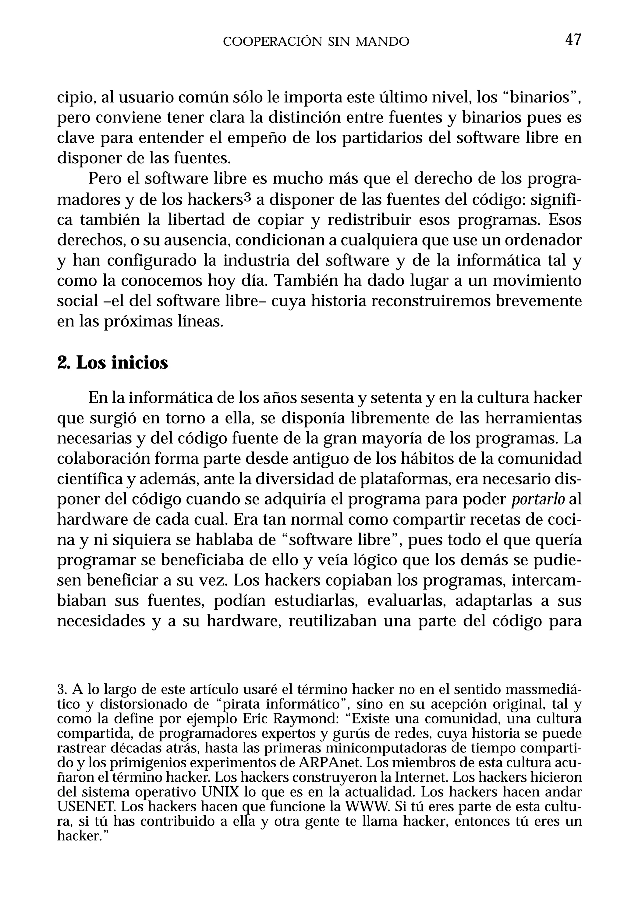 COOPERACIÓN SIN MANDO                                 47


cipio, al usuario común sólo le importa este último nivel, los “binarios”,
pero conviene tener clara la distinción entre fuentes y binarios pues es
clave para entender el empeño de los partidarios del software libre en
disponer de las fuentes.
     Pero el software libre es mucho más que el derecho de los progra-
madores y de los hackers3 a disponer de las fuentes del código: signifi-
ca también la libertad de copiar y redistribuir esos programas. Esos
derechos, o su ausencia, condicionan a cualquiera que use un ordenador
y han configurado la industria del software y de la informática tal y
como la conocemos hoy día. También ha dado lugar a un movimiento
social –el del software libre– cuya historia reconstruiremos brevemente
en las próximas líneas.

2. Los inicios
    En la informática de los años sesenta y setenta y en la cultura hacker
que surgió en torno a ella, se disponía libremente de las herramientas
necesarias y del código fuente de la gran mayoría de los programas. La
colaboración forma parte desde antiguo de los hábitos de la comunidad
científica y además, ante la diversidad de plataformas, era necesario dis-
poner del código cuando se adquiría el programa para poder portarlo al
hardware de cada cual. Era tan normal como compartir recetas de coci-
na y ni siquiera se hablaba de “software libre”, pues todo el que quería
programar se beneficiaba de ello y veía lógico que los demás se pudie-
sen beneficiar a su vez. Los hackers copiaban los programas, intercam-
biaban sus fuentes, podían estudiarlas, evaluarlas, adaptarlas a sus
necesidades y a su hardware, reutilizaban una parte del código para



3. A lo largo de este artículo usaré el término hacker no en el sentido massmediá-
tico y distorsionado de “pirata informático”, sino en su acepción original, tal y
como la define por ejemplo Eric Raymond: “Existe una comunidad, una cultura
compartida, de programadores expertos y gurús de redes, cuya historia se puede
rastrear décadas atrás, hasta las primeras minicomputadoras de tiempo comparti-
do y los primigenios experimentos de ARPAnet. Los miembros de esta cultura acu-
ñaron el término hacker. Los hackers construyeron la Internet. Los hackers hicieron
del sistema operativo UNIX lo que es en la actualidad. Los hackers hacen andar
USENET. Los hackers hacen que funcione la WWW. Si tú eres parte de esta cultu-
ra, si tú has contribuido a ella y otra gente te llama hacker, entonces tú eres un
hacker.”
 