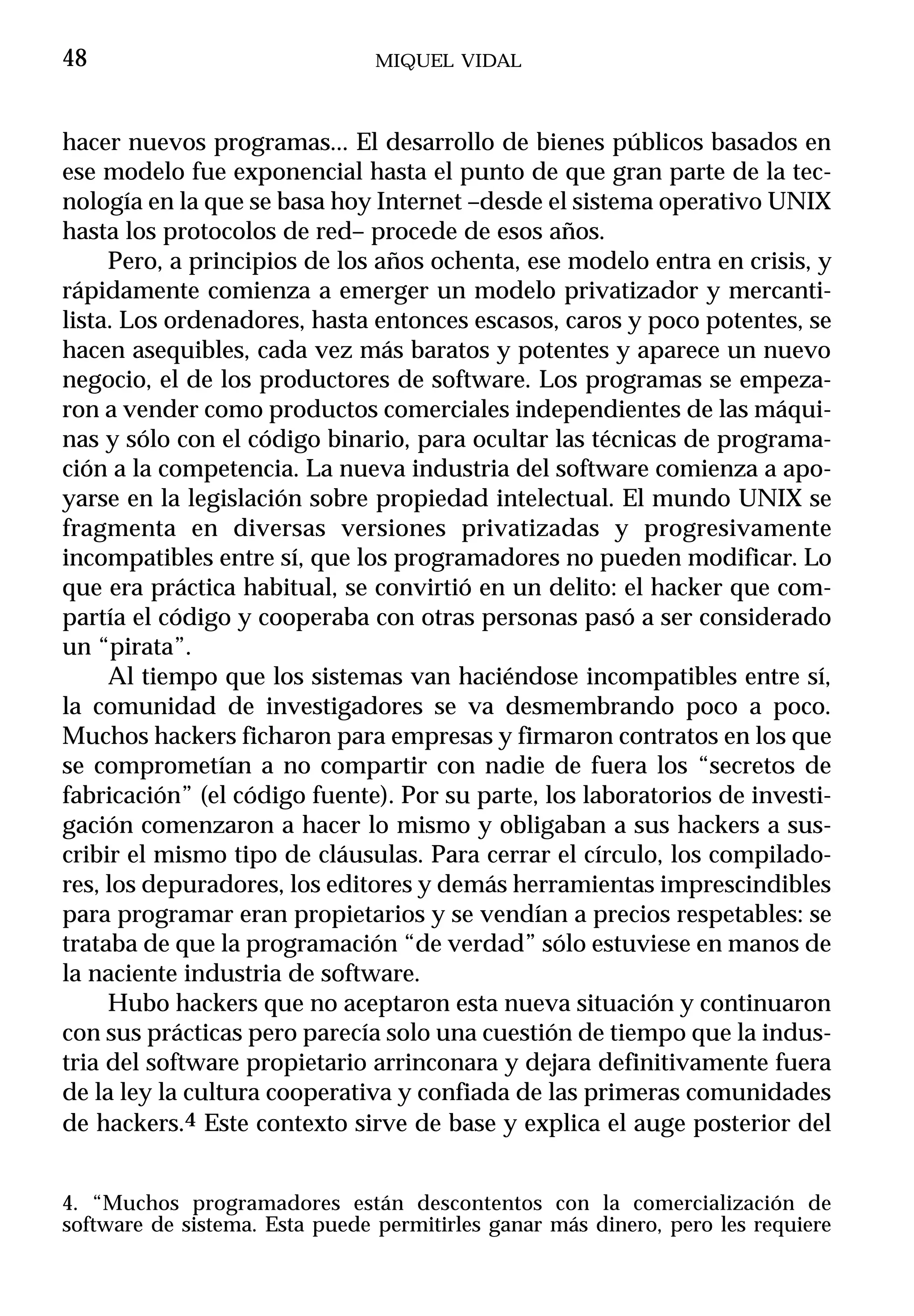 48                              MIQUEL VIDAL



hacer nuevos programas... El desarrollo de bienes públicos basados en
ese modelo fue exponencial hasta el punto de que gran parte de la tec-
nología en la que se basa hoy Internet –desde el sistema operativo UNIX
hasta los protocolos de red– procede de esos años.
     Pero, a principios de los años ochenta, ese modelo entra en crisis, y
rápidamente comienza a emerger un modelo privatizador y mercanti-
lista. Los ordenadores, hasta entonces escasos, caros y poco potentes, se
hacen asequibles, cada vez más baratos y potentes y aparece un nuevo
negocio, el de los productores de software. Los programas se empeza-
ron a vender como productos comerciales independientes de las máqui-
nas y sólo con el código binario, para ocultar las técnicas de programa-
ción a la competencia. La nueva industria del software comienza a apo-
yarse en la legislación sobre propiedad intelectual. El mundo UNIX se
fragmenta en diversas versiones privatizadas y progresivamente
incompatibles entre sí, que los programadores no pueden modificar. Lo
que era práctica habitual, se convirtió en un delito: el hacker que com-
partía el código y cooperaba con otras personas pasó a ser considerado
un “pirata”.
     Al tiempo que los sistemas van haciéndose incompatibles entre sí,
la comunidad de investigadores se va desmembrando poco a poco.
Muchos hackers ficharon para empresas y firmaron contratos en los que
se comprometían a no compartir con nadie de fuera los “secretos de
fabricación” (el código fuente). Por su parte, los laboratorios de investi-
gación comenzaron a hacer lo mismo y obligaban a sus hackers a sus-
cribir el mismo tipo de cláusulas. Para cerrar el círculo, los compilado-
res, los depuradores, los editores y demás herramientas imprescindibles
para programar eran propietarios y se vendían a precios respetables: se
trataba de que la programación “de verdad” sólo estuviese en manos de
la naciente industria de software.
     Hubo hackers que no aceptaron esta nueva situación y continuaron
con sus prácticas pero parecía solo una cuestión de tiempo que la indus-
tria del software propietario arrinconara y dejara definitivamente fuera
de la ley la cultura cooperativa y confiada de las primeras comunidades
de hackers.4 Este contexto sirve de base y explica el auge posterior del


4. “Muchos programadores están descontentos con la comercialización de
software de sistema. Esta puede permitirles ganar más dinero, pero les requiere
 