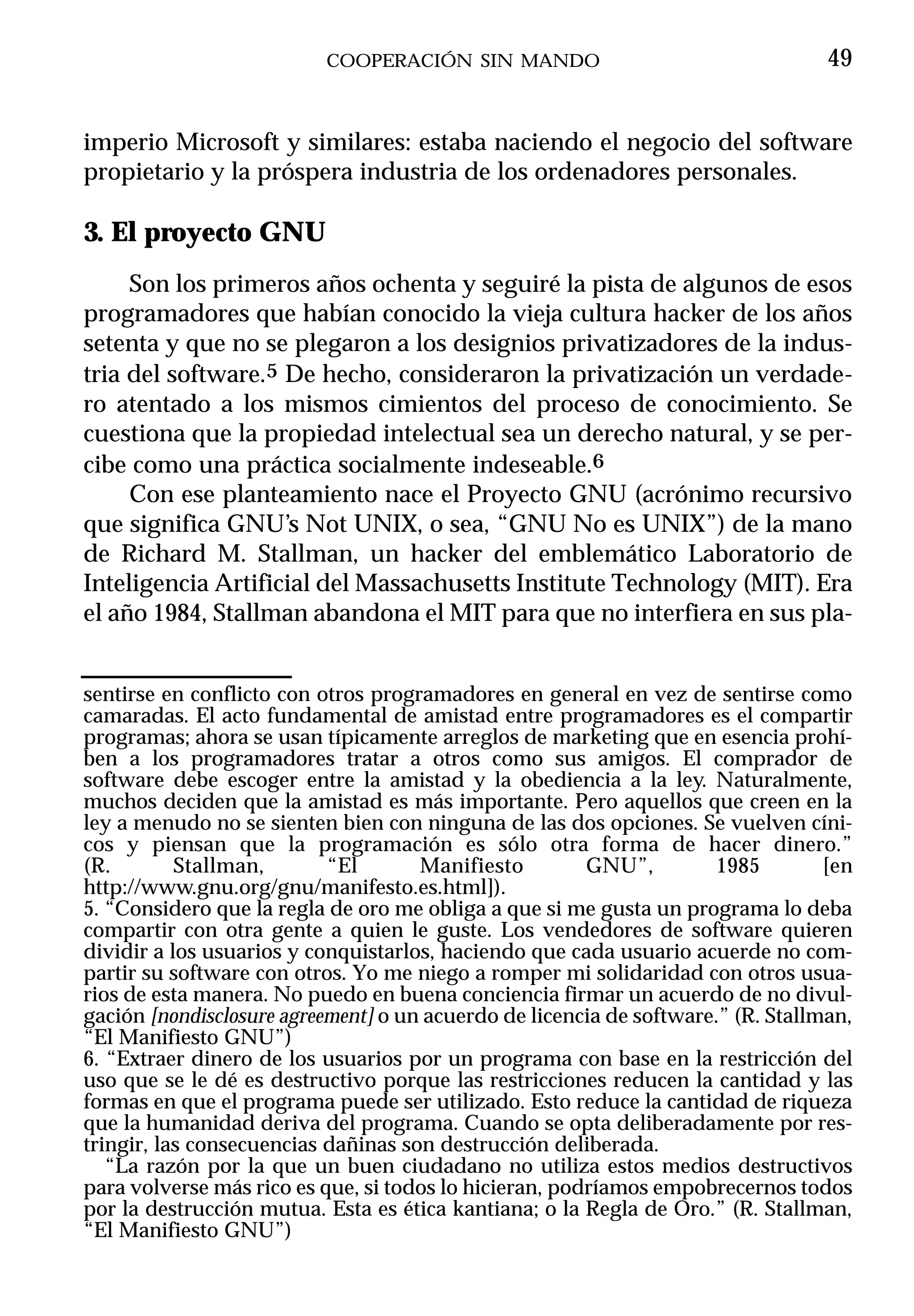 COOPERACIÓN SIN MANDO                                   49


imperio Microsoft y similares: estaba naciendo el negocio del software
propietario y la próspera industria de los ordenadores personales.

3. El proyecto GNU
     Son los primeros años ochenta y seguiré la pista de algunos de esos
programadores que habían conocido la vieja cultura hacker de los años
setenta y que no se plegaron a los designios privatizadores de la indus-
tria del software.5 De hecho, consideraron la privatización un verdade-
ro atentado a los mismos cimientos del proceso de conocimiento. Se
cuestiona que la propiedad intelectual sea un derecho natural, y se per-
cibe como una práctica socialmente indeseable.6
     Con ese planteamiento nace el Proyecto GNU (acrónimo recursivo
que significa GNU’s Not UNIX, o sea, “GNU No es UNIX”) de la mano
de Richard M. Stallman, un hacker del emblemático Laboratorio de
Inteligencia Artificial del Massachusetts Institute Technology (MIT). Era
el año 1984, Stallman abandona el MIT para que no interfiera en sus pla-


sentirse en conflicto con otros programadores en general en vez de sentirse como
camaradas. El acto fundamental de amistad entre programadores es el compartir
programas; ahora se usan típicamente arreglos de marketing que en esencia prohí-
ben a los programadores tratar a otros como sus amigos. El comprador de
software debe escoger entre la amistad y la obediencia a la ley. Naturalmente,
muchos deciden que la amistad es más importante. Pero aquellos que creen en la
ley a menudo no se sienten bien con ninguna de las dos opciones. Se vuelven cíni-
cos y piensan que la programación es sólo otra forma de hacer dinero.”
(R.        Stallman,       “El       Manifiesto         GNU”,         1985        [en
http://www.gnu.org/gnu/manifesto.es.html]).
5. “Considero que la regla de oro me obliga a que si me gusta un programa lo deba
compartir con otra gente a quien le guste. Los vendedores de software quieren
dividir a los usuarios y conquistarlos, haciendo que cada usuario acuerde no com-
partir su software con otros. Yo me niego a romper mi solidaridad con otros usua-
rios de esta manera. No puedo en buena conciencia firmar un acuerdo de no divul-
gación [nondisclosure agreement] o un acuerdo de licencia de software.” (R. Stallman,
“El Manifiesto GNU”)
6. “Extraer dinero de los usuarios por un programa con base en la restricción del
uso que se le dé es destructivo porque las restricciones reducen la cantidad y las
formas en que el programa puede ser utilizado. Esto reduce la cantidad de riqueza
que la humanidad deriva del programa. Cuando se opta deliberadamente por res-
tringir, las consecuencias dañinas son destrucción deliberada.
   “La razón por la que un buen ciudadano no utiliza estos medios destructivos
para volverse más rico es que, si todos lo hicieran, podríamos empobrecernos todos
por la destrucción mutua. Esta es ética kantiana; o la Regla de Oro.” (R. Stallman,
“El Manifiesto GNU”)
 