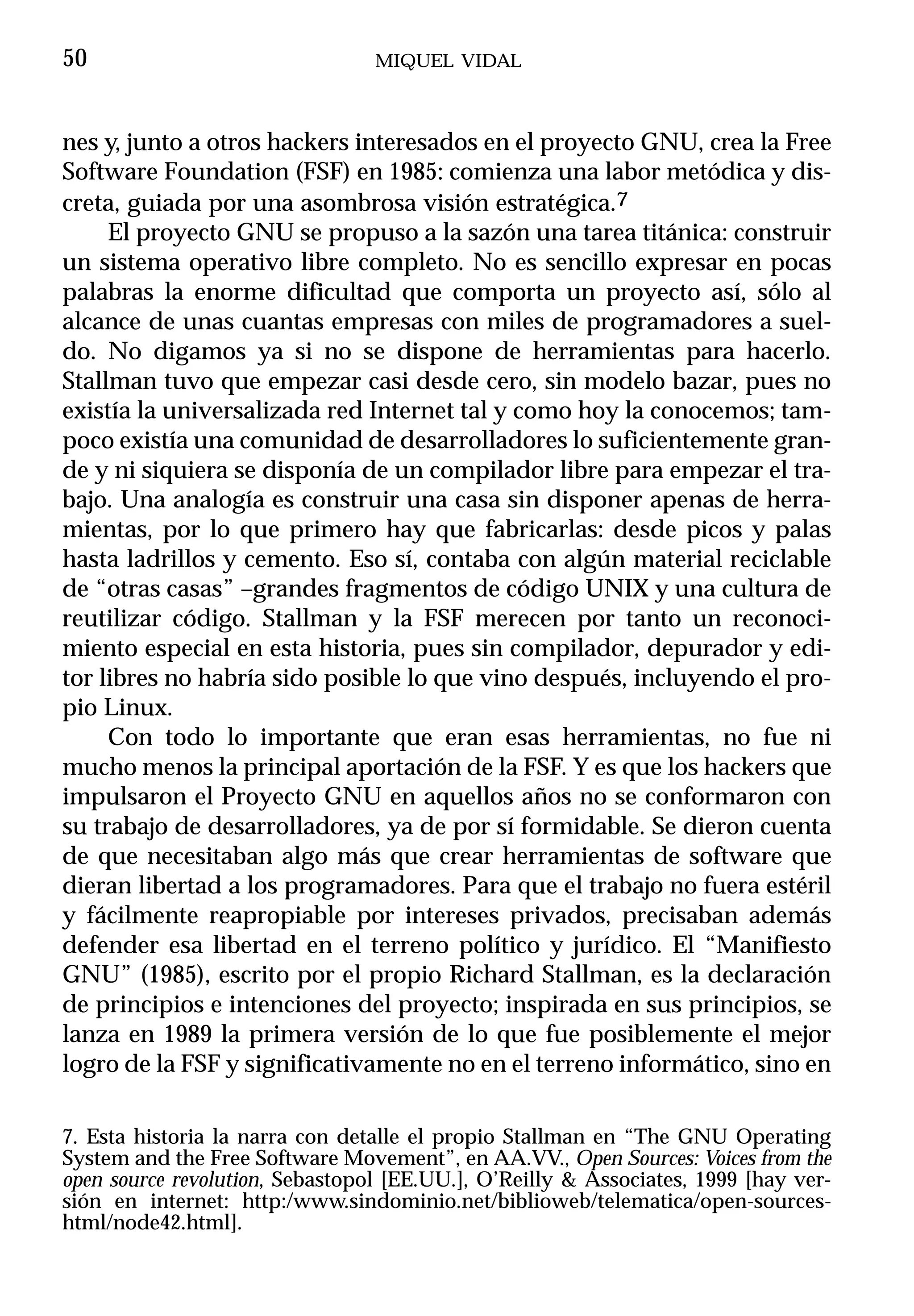50                               MIQUEL VIDAL



nes y, junto a otros hackers interesados en el proyecto GNU, crea la Free
Software Foundation (FSF) en 1985: comienza una labor metódica y dis-
creta, guiada por una asombrosa visión estratégica.7
     El proyecto GNU se propuso a la sazón una tarea titánica: construir
un sistema operativo libre completo. No es sencillo expresar en pocas
palabras la enorme dificultad que comporta un proyecto así, sólo al
alcance de unas cuantas empresas con miles de programadores a suel-
do. No digamos ya si no se dispone de herramientas para hacerlo.
Stallman tuvo que empezar casi desde cero, sin modelo bazar, pues no
existía la universalizada red Internet tal y como hoy la conocemos; tam-
poco existía una comunidad de desarrolladores lo suficientemente gran-
de y ni siquiera se disponía de un compilador libre para empezar el tra-
bajo. Una analogía es construir una casa sin disponer apenas de herra-
mientas, por lo que primero hay que fabricarlas: desde picos y palas
hasta ladrillos y cemento. Eso sí, contaba con algún material reciclable
de “otras casas” –grandes fragmentos de código UNIX y una cultura de
reutilizar código. Stallman y la FSF merecen por tanto un reconoci-
miento especial en esta historia, pues sin compilador, depurador y edi-
tor libres no habría sido posible lo que vino después, incluyendo el pro-
pio Linux.
     Con todo lo importante que eran esas herramientas, no fue ni
mucho menos la principal aportación de la FSF. Y es que los hackers que
impulsaron el Proyecto GNU en aquellos años no se conformaron con
su trabajo de desarrolladores, ya de por sí formidable. Se dieron cuenta
de que necesitaban algo más que crear herramientas de software que
dieran libertad a los programadores. Para que el trabajo no fuera estéril
y fácilmente reapropiable por intereses privados, precisaban además
defender esa libertad en el terreno político y jurídico. El “Manifiesto
GNU” (1985), escrito por el propio Richard Stallman, es la declaración
de principios e intenciones del proyecto; inspirada en sus principios, se
lanza en 1989 la primera versión de lo que fue posiblemente el mejor
logro de la FSF y significativamente no en el terreno informático, sino en

7. Esta historia la narra con detalle el propio Stallman en “The GNU Operating
System and the Free Software Movement”, en AA.VV., Open Sources: Voices from the
open source revolution, Sebastopol [EE.UU.], O’Reilly & Associates, 1999 [hay ver-
sión en internet: http:/www.sindominio.net/biblioweb/telematica/open-sources-
html/node42.html].
 