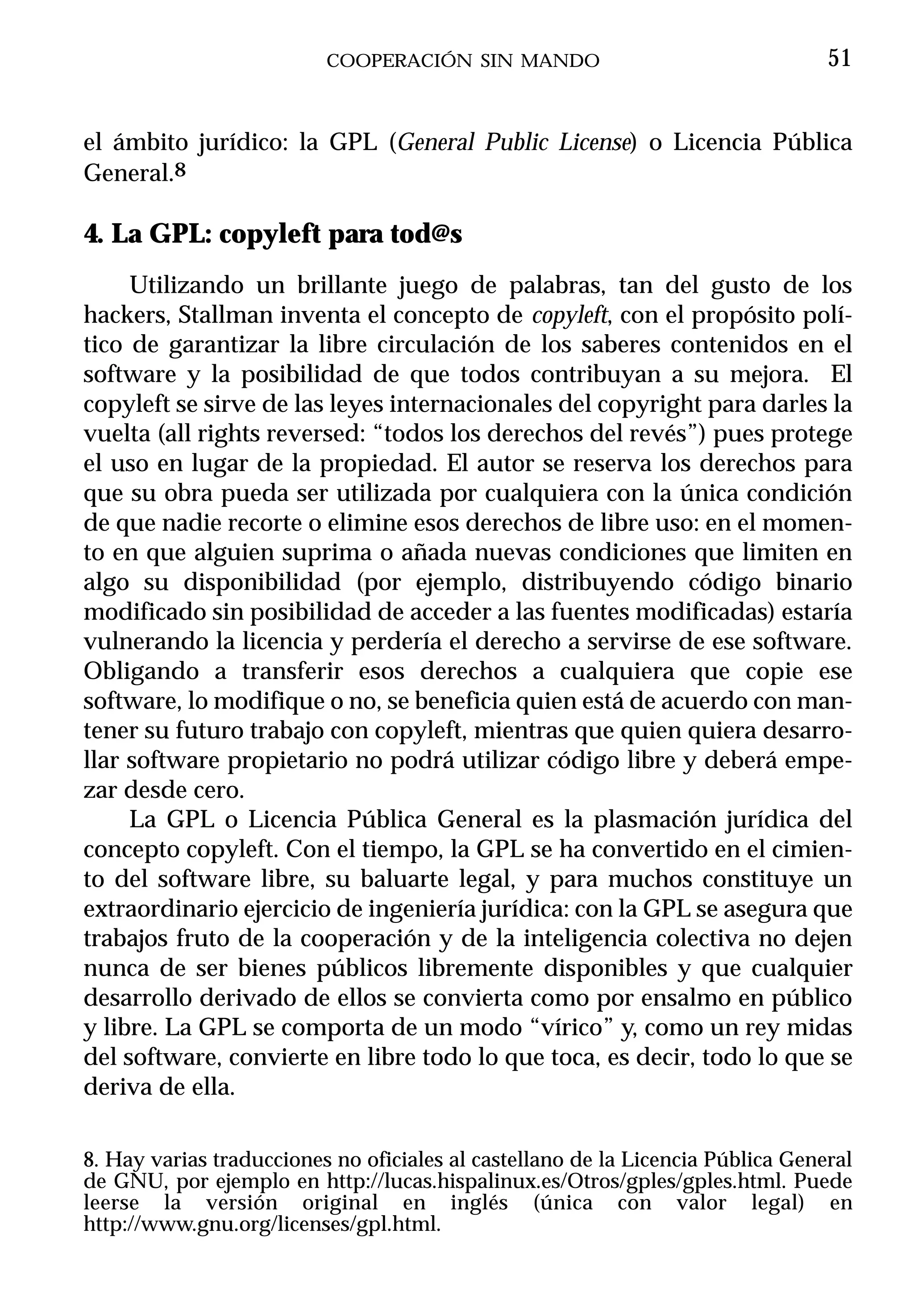 COOPERACIÓN SIN MANDO                                  51


el ámbito jurídico: la GPL (General Public License) o Licencia Pública
General.8

4. La GPL: copyleft para tod@s
     Utilizando un brillante juego de palabras, tan del gusto de los
hackers, Stallman inventa el concepto de copyleft, con el propósito polí-
tico de garantizar la libre circulación de los saberes contenidos en el
software y la posibilidad de que todos contribuyan a su mejora. El
copyleft se sirve de las leyes internacionales del copyright para darles la
vuelta (all rights reversed: “todos los derechos del revés”) pues protege
el uso en lugar de la propiedad. El autor se reserva los derechos para
que su obra pueda ser utilizada por cualquiera con la única condición
de que nadie recorte o elimine esos derechos de libre uso: en el momen-
to en que alguien suprima o añada nuevas condiciones que limiten en
algo su disponibilidad (por ejemplo, distribuyendo código binario
modificado sin posibilidad de acceder a las fuentes modificadas) estaría
vulnerando la licencia y perdería el derecho a servirse de ese software.
Obligando a transferir esos derechos a cualquiera que copie ese
software, lo modifique o no, se beneficia quien está de acuerdo con man-
tener su futuro trabajo con copyleft, mientras que quien quiera desarro-
llar software propietario no podrá utilizar código libre y deberá empe-
zar desde cero.
     La GPL o Licencia Pública General es la plasmación jurídica del
concepto copyleft. Con el tiempo, la GPL se ha convertido en el cimien-
to del software libre, su baluarte legal, y para muchos constituye un
extraordinario ejercicio de ingeniería jurídica: con la GPL se asegura que
trabajos fruto de la cooperación y de la inteligencia colectiva no dejen
nunca de ser bienes públicos libremente disponibles y que cualquier
desarrollo derivado de ellos se convierta como por ensalmo en público
y libre. La GPL se comporta de un modo “vírico” y, como un rey midas
del software, convierte en libre todo lo que toca, es decir, todo lo que se
deriva de ella.

8. Hay varias traducciones no oficiales al castellano de la Licencia Pública General
de GNU, por ejemplo en http://lucas.hispalinux.es/Otros/gples/gples.html. Puede
leerse la versión original en inglés (única con valor legal) en
http://www.gnu.org/licenses/gpl.html.
 