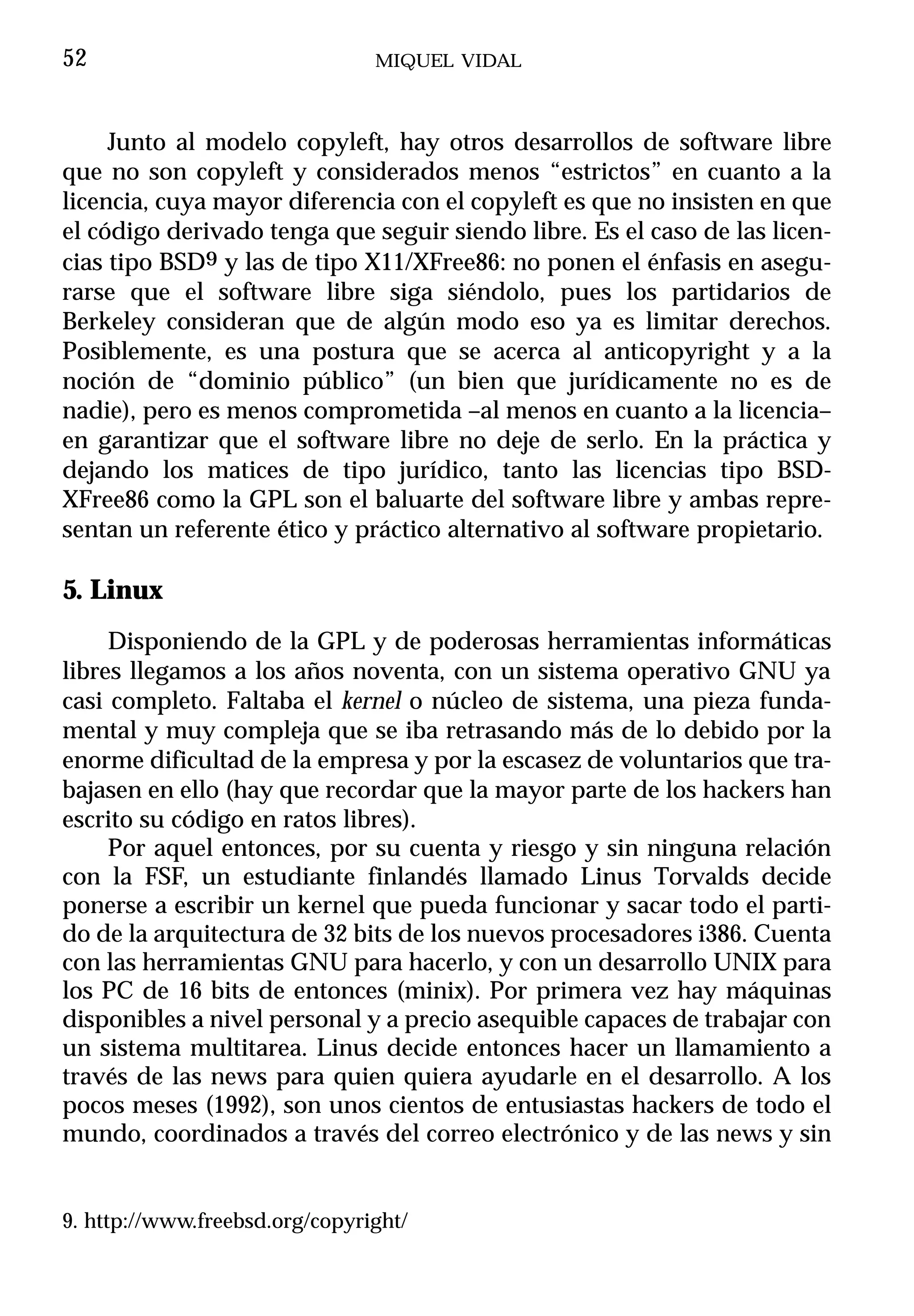 52                              MIQUEL VIDAL



     Junto al modelo copyleft, hay otros desarrollos de software libre
que no son copyleft y considerados menos “estrictos” en cuanto a la
licencia, cuya mayor diferencia con el copyleft es que no insisten en que
el código derivado tenga que seguir siendo libre. Es el caso de las licen-
cias tipo BSD9 y las de tipo X11/XFree86: no ponen el énfasis en asegu-
rarse que el software libre siga siéndolo, pues los partidarios de
Berkeley consideran que de algún modo eso ya es limitar derechos.
Posiblemente, es una postura que se acerca al anticopyright y a la
noción de “dominio público” (un bien que jurídicamente no es de
nadie), pero es menos comprometida –al menos en cuanto a la licencia–
en garantizar que el software libre no deje de serlo. En la práctica y
dejando los matices de tipo jurídico, tanto las licencias tipo BSD-
XFree86 como la GPL son el baluarte del software libre y ambas repre-
sentan un referente ético y práctico alternativo al software propietario.

5. Linux
     Disponiendo de la GPL y de poderosas herramientas informáticas
libres llegamos a los años noventa, con un sistema operativo GNU ya
casi completo. Faltaba el kernel o núcleo de sistema, una pieza funda-
mental y muy compleja que se iba retrasando más de lo debido por la
enorme dificultad de la empresa y por la escasez de voluntarios que tra-
bajasen en ello (hay que recordar que la mayor parte de los hackers han
escrito su código en ratos libres).
     Por aquel entonces, por su cuenta y riesgo y sin ninguna relación
con la FSF, un estudiante finlandés llamado Linus Torvalds decide
ponerse a escribir un kernel que pueda funcionar y sacar todo el parti-
do de la arquitectura de 32 bits de los nuevos procesadores i386. Cuenta
con las herramientas GNU para hacerlo, y con un desarrollo UNIX para
los PC de 16 bits de entonces (minix). Por primera vez hay máquinas
disponibles a nivel personal y a precio asequible capaces de trabajar con
un sistema multitarea. Linus decide entonces hacer un llamamiento a
través de las news para quien quiera ayudarle en el desarrollo. A los
pocos meses (1992), son unos cientos de entusiastas hackers de todo el
mundo, coordinados a través del correo electrónico y de las news y sin


9. http://www.freebsd.org/copyright/
 