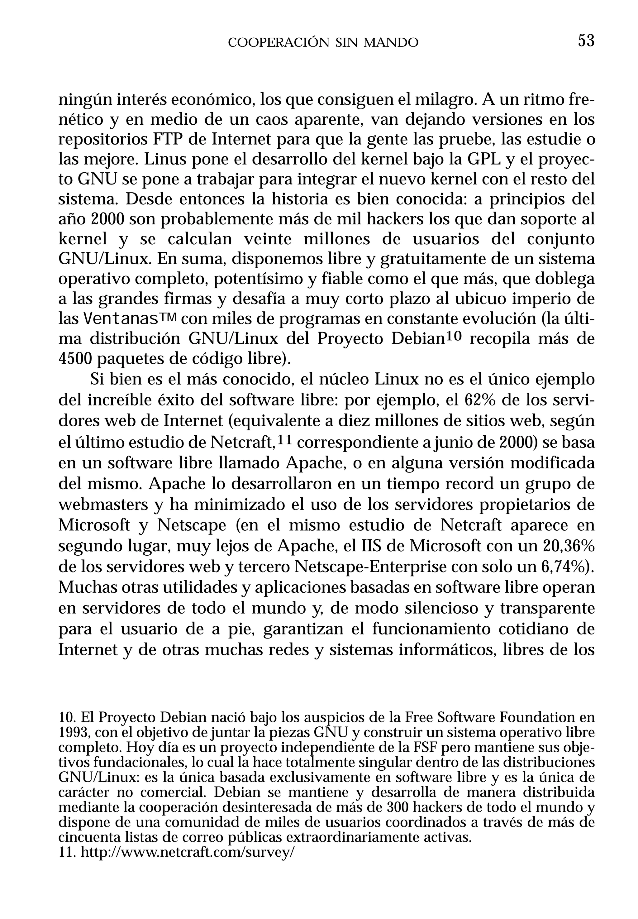 COOPERACIÓN SIN MANDO                                   53


ningún interés económico, los que consiguen el milagro. A un ritmo fre-
nético y en medio de un caos aparente, van dejando versiones en los
repositorios FTP de Internet para que la gente las pruebe, las estudie o
las mejore. Linus pone el desarrollo del kernel bajo la GPL y el proyec-
to GNU se pone a trabajar para integrar el nuevo kernel con el resto del
sistema. Desde entonces la historia es bien conocida: a principios del
año 2000 son probablemente más de mil hackers los que dan soporte al
kernel y se calculan veinte millones de usuarios del conjunto
GNU/Linux. En suma, disponemos libre y gratuitamente de un sistema
operativo completo, potentísimo y fiable como el que más, que doblega
a las grandes firmas y desafía a muy corto plazo al ubicuo imperio de
las VentanasTM con miles de programas en constante evolución (la últi-
ma distribución GNU/Linux del Proyecto Debian10 recopila más de
4500 paquetes de código libre).
     Si bien es el más conocido, el núcleo Linux no es el único ejemplo
del increíble éxito del software libre: por ejemplo, el 62% de los servi-
dores web de Internet (equivalente a diez millones de sitios web, según
el último estudio de Netcraft,11 correspondiente a junio de 2000) se basa
en un software libre llamado Apache, o en alguna versión modificada
del mismo. Apache lo desarrollaron en un tiempo record un grupo de
webmasters y ha minimizado el uso de los servidores propietarios de
Microsoft y Netscape (en el mismo estudio de Netcraft aparece en
segundo lugar, muy lejos de Apache, el IIS de Microsoft con un 20,36%
de los servidores web y tercero Netscape-Enterprise con solo un 6,74%).
Muchas otras utilidades y aplicaciones basadas en software libre operan
en servidores de todo el mundo y, de modo silencioso y transparente
para el usuario de a pie, garantizan el funcionamiento cotidiano de
Internet y de otras muchas redes y sistemas informáticos, libres de los


10. El Proyecto Debian nació bajo los auspicios de la Free Software Foundation en
1993, con el objetivo de juntar la piezas GNU y construir un sistema operativo libre
completo. Hoy día es un proyecto independiente de la FSF pero mantiene sus obje-
tivos fundacionales, lo cual la hace totalmente singular dentro de las distribuciones
GNU/Linux: es la única basada exclusivamente en software libre y es la única de
carácter no comercial. Debian se mantiene y desarrolla de manera distribuida
mediante la cooperación desinteresada de más de 300 hackers de todo el mundo y
dispone de una comunidad de miles de usuarios coordinados a través de más de
cincuenta listas de correo públicas extraordinariamente activas.
11. http://www.netcraft.com/survey/
 