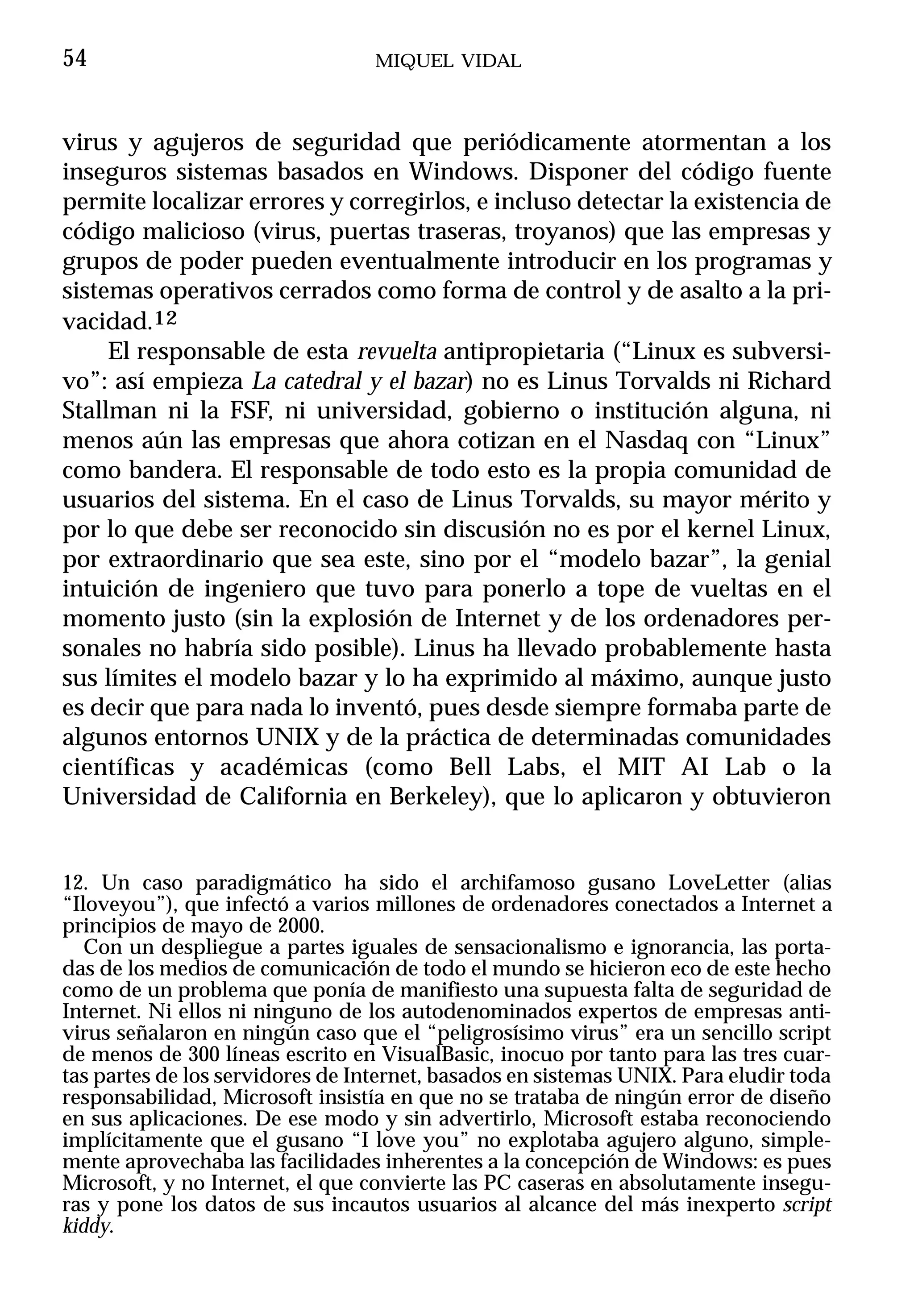 54                                MIQUEL VIDAL



virus y agujeros de seguridad que periódicamente atormentan a los
inseguros sistemas basados en Windows. Disponer del código fuente
permite localizar errores y corregirlos, e incluso detectar la existencia de
código malicioso (virus, puertas traseras, troyanos) que las empresas y
grupos de poder pueden eventualmente introducir en los programas y
sistemas operativos cerrados como forma de control y de asalto a la pri-
vacidad.12
     El responsable de esta revuelta antipropietaria (“Linux es subversi-
vo”: así empieza La catedral y el bazar) no es Linus Torvalds ni Richard
Stallman ni la FSF, ni universidad, gobierno o institución alguna, ni
menos aún las empresas que ahora cotizan en el Nasdaq con “Linux”
como bandera. El responsable de todo esto es la propia comunidad de
usuarios del sistema. En el caso de Linus Torvalds, su mayor mérito y
por lo que debe ser reconocido sin discusión no es por el kernel Linux,
por extraordinario que sea este, sino por el “modelo bazar”, la genial
intuición de ingeniero que tuvo para ponerlo a tope de vueltas en el
momento justo (sin la explosión de Internet y de los ordenadores per-
sonales no habría sido posible). Linus ha llevado probablemente hasta
sus límites el modelo bazar y lo ha exprimido al máximo, aunque justo
es decir que para nada lo inventó, pues desde siempre formaba parte de
algunos entornos UNIX y de la práctica de determinadas comunidades
científicas y académicas (como Bell Labs, el MIT AI Lab o la
Universidad de California en Berkeley), que lo aplicaron y obtuvieron


12. Un caso paradigmático ha sido el archifamoso gusano LoveLetter (alias
“Iloveyou”), que infectó a varios millones de ordenadores conectados a Internet a
principios de mayo de 2000.
   Con un despliegue a partes iguales de sensacionalismo e ignorancia, las porta-
das de los medios de comunicación de todo el mundo se hicieron eco de este hecho
como de un problema que ponía de manifiesto una supuesta falta de seguridad de
Internet. Ni ellos ni ninguno de los autodenominados expertos de empresas anti-
virus señalaron en ningún caso que el “peligrosísimo virus” era un sencillo script
de menos de 300 líneas escrito en VisualBasic, inocuo por tanto para las tres cuar-
tas partes de los servidores de Internet, basados en sistemas UNIX. Para eludir toda
responsabilidad, Microsoft insistía en que no se trataba de ningún error de diseño
en sus aplicaciones. De ese modo y sin advertirlo, Microsoft estaba reconociendo
implícitamente que el gusano “I love you” no explotaba agujero alguno, simple-
mente aprovechaba las facilidades inherentes a la concepción de Windows: es pues
Microsoft, y no Internet, el que convierte las PC caseras en absolutamente insegu-
ras y pone los datos de sus incautos usuarios al alcance del más inexperto script
kiddy.
 