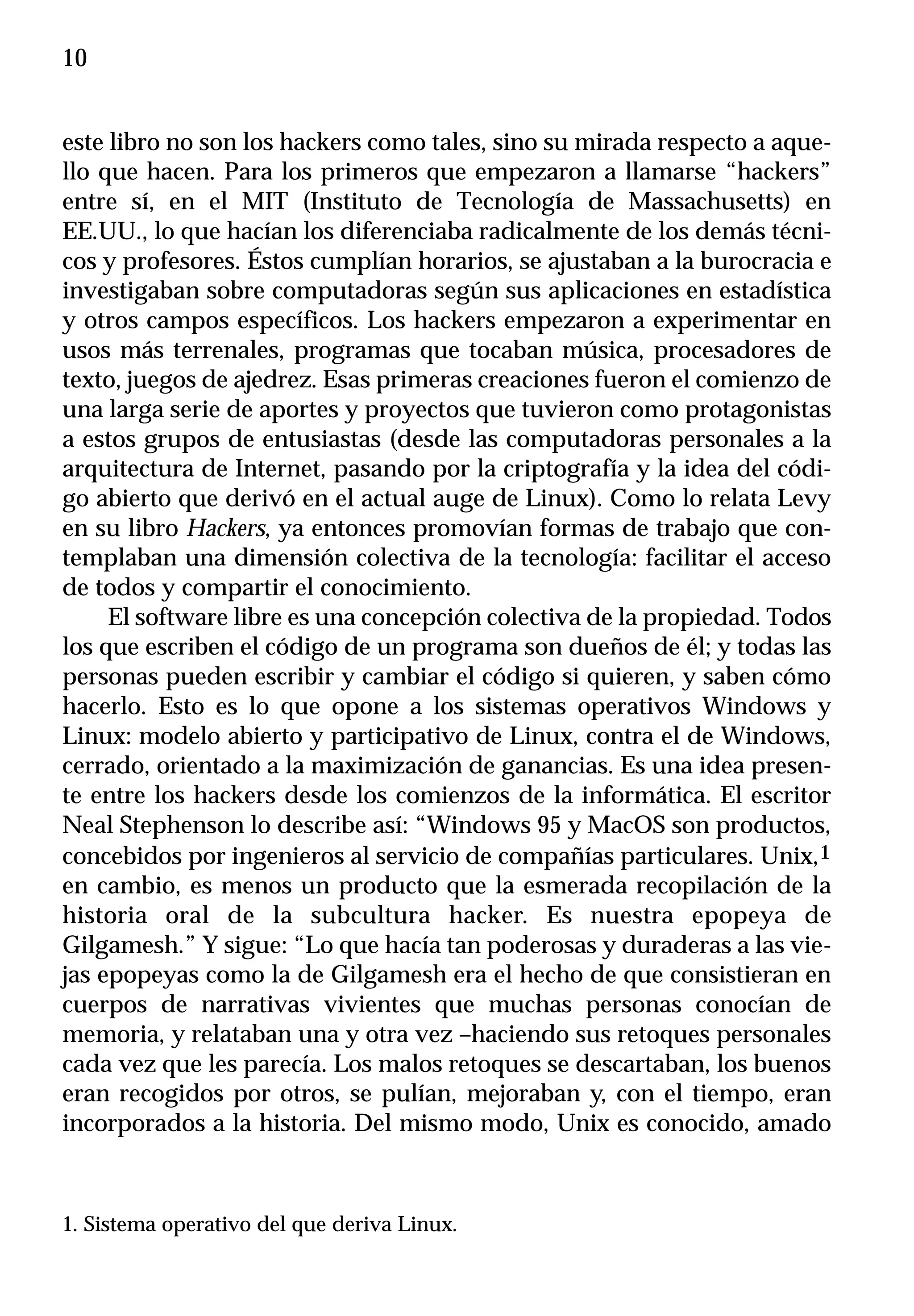 10


este libro no son los hackers como tales, sino su mirada respecto a aque-
llo que hacen. Para los primeros que empezaron a llamarse “hackers”
entre sí, en el MIT (Instituto de Tecnología de Massachusetts) en
EE.UU., lo que hacían los diferenciaba radicalmente de los demás técni-
cos y profesores. Éstos cumplían horarios, se ajustaban a la burocracia e
investigaban sobre computadoras según sus aplicaciones en estadística
y otros campos específicos. Los hackers empezaron a experimentar en
usos más terrenales, programas que tocaban música, procesadores de
texto, juegos de ajedrez. Esas primeras creaciones fueron el comienzo de
una larga serie de aportes y proyectos que tuvieron como protagonistas
a estos grupos de entusiastas (desde las computadoras personales a la
arquitectura de Internet, pasando por la criptografía y la idea del códi-
go abierto que derivó en el actual auge de Linux). Como lo relata Levy
en su libro Hackers, ya entonces promovían formas de trabajo que con-
templaban una dimensión colectiva de la tecnología: facilitar el acceso
de todos y compartir el conocimiento.
     El software libre es una concepción colectiva de la propiedad. Todos
los que escriben el código de un programa son dueños de él; y todas las
personas pueden escribir y cambiar el código si quieren, y saben cómo
hacerlo. Esto es lo que opone a los sistemas operativos Windows y
Linux: modelo abierto y participativo de Linux, contra el de Windows,
cerrado, orientado a la maximización de ganancias. Es una idea presen-
te entre los hackers desde los comienzos de la informática. El escritor
Neal Stephenson lo describe así: “Windows 95 y MacOS son productos,
concebidos por ingenieros al servicio de compañías particulares. Unix,1
en cambio, es menos un producto que la esmerada recopilación de la
historia oral de la subcultura hacker. Es nuestra epopeya de
Gilgamesh.” Y sigue: “Lo que hacía tan poderosas y duraderas a las vie-
jas epopeyas como la de Gilgamesh era el hecho de que consistieran en
cuerpos de narrativas vivientes que muchas personas conocían de
memoria, y relataban una y otra vez –haciendo sus retoques personales
cada vez que les parecía. Los malos retoques se descartaban, los buenos
eran recogidos por otros, se pulían, mejoraban y, con el tiempo, eran
incorporados a la historia. Del mismo modo, Unix es conocido, amado



1. Sistema operativo del que deriva Linux.
 