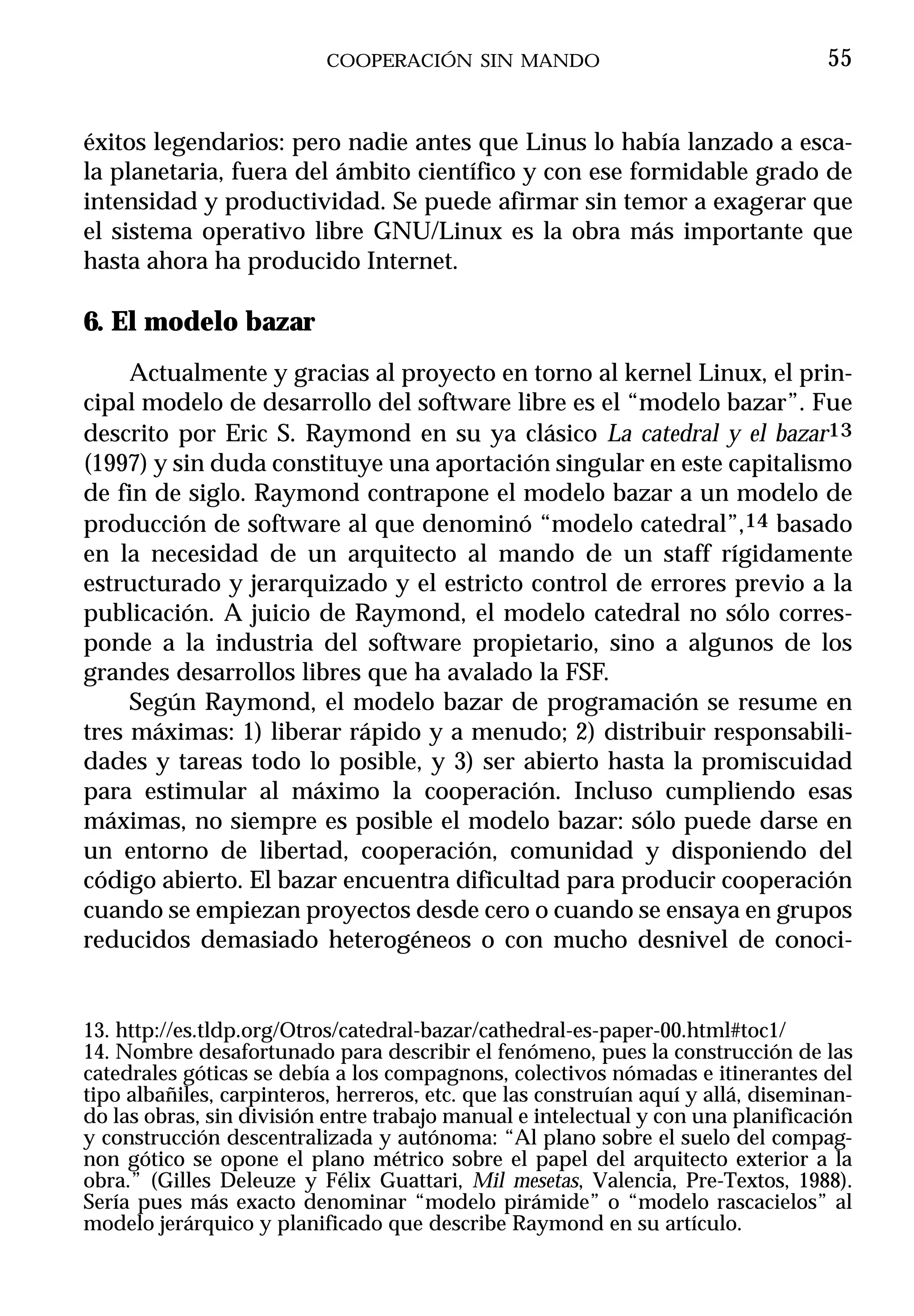 COOPERACIÓN SIN MANDO                                   55


éxitos legendarios: pero nadie antes que Linus lo había lanzado a esca-
la planetaria, fuera del ámbito científico y con ese formidable grado de
intensidad y productividad. Se puede afirmar sin temor a exagerar que
el sistema operativo libre GNU/Linux es la obra más importante que
hasta ahora ha producido Internet.

6. El modelo bazar
     Actualmente y gracias al proyecto en torno al kernel Linux, el prin-
cipal modelo de desarrollo del software libre es el “modelo bazar”. Fue
descrito por Eric S. Raymond en su ya clásico La catedral y el bazar13
(1997) y sin duda constituye una aportación singular en este capitalismo
de fin de siglo. Raymond contrapone el modelo bazar a un modelo de
producción de software al que denominó “modelo catedral”,14 basado
en la necesidad de un arquitecto al mando de un staff rígidamente
estructurado y jerarquizado y el estricto control de errores previo a la
publicación. A juicio de Raymond, el modelo catedral no sólo corres-
ponde a la industria del software propietario, sino a algunos de los
grandes desarrollos libres que ha avalado la FSF.
     Según Raymond, el modelo bazar de programación se resume en
tres máximas: 1) liberar rápido y a menudo; 2) distribuir responsabili-
dades y tareas todo lo posible, y 3) ser abierto hasta la promiscuidad
para estimular al máximo la cooperación. Incluso cumpliendo esas
máximas, no siempre es posible el modelo bazar: sólo puede darse en
un entorno de libertad, cooperación, comunidad y disponiendo del
código abierto. El bazar encuentra dificultad para producir cooperación
cuando se empiezan proyectos desde cero o cuando se ensaya en grupos
reducidos demasiado heterogéneos o con mucho desnivel de conoci-


13. http://es.tldp.org/Otros/catedral-bazar/cathedral-es-paper-00.html#toc1/
14. Nombre desafortunado para describir el fenómeno, pues la construcción de las
catedrales góticas se debía a los compagnons, colectivos nómadas e itinerantes del
tipo albañiles, carpinteros, herreros, etc. que las construían aquí y allá, diseminan-
do las obras, sin división entre trabajo manual e intelectual y con una planificación
y construcción descentralizada y autónoma: “Al plano sobre el suelo del compag-
non gótico se opone el plano métrico sobre el papel del arquitecto exterior a la
obra.” (Gilles Deleuze y Félix Guattari, Mil mesetas, Valencia, Pre-Textos, 1988).
Sería pues más exacto denominar “modelo pirámide” o “modelo rascacielos” al
modelo jerárquico y planificado que describe Raymond en su artículo.
 
