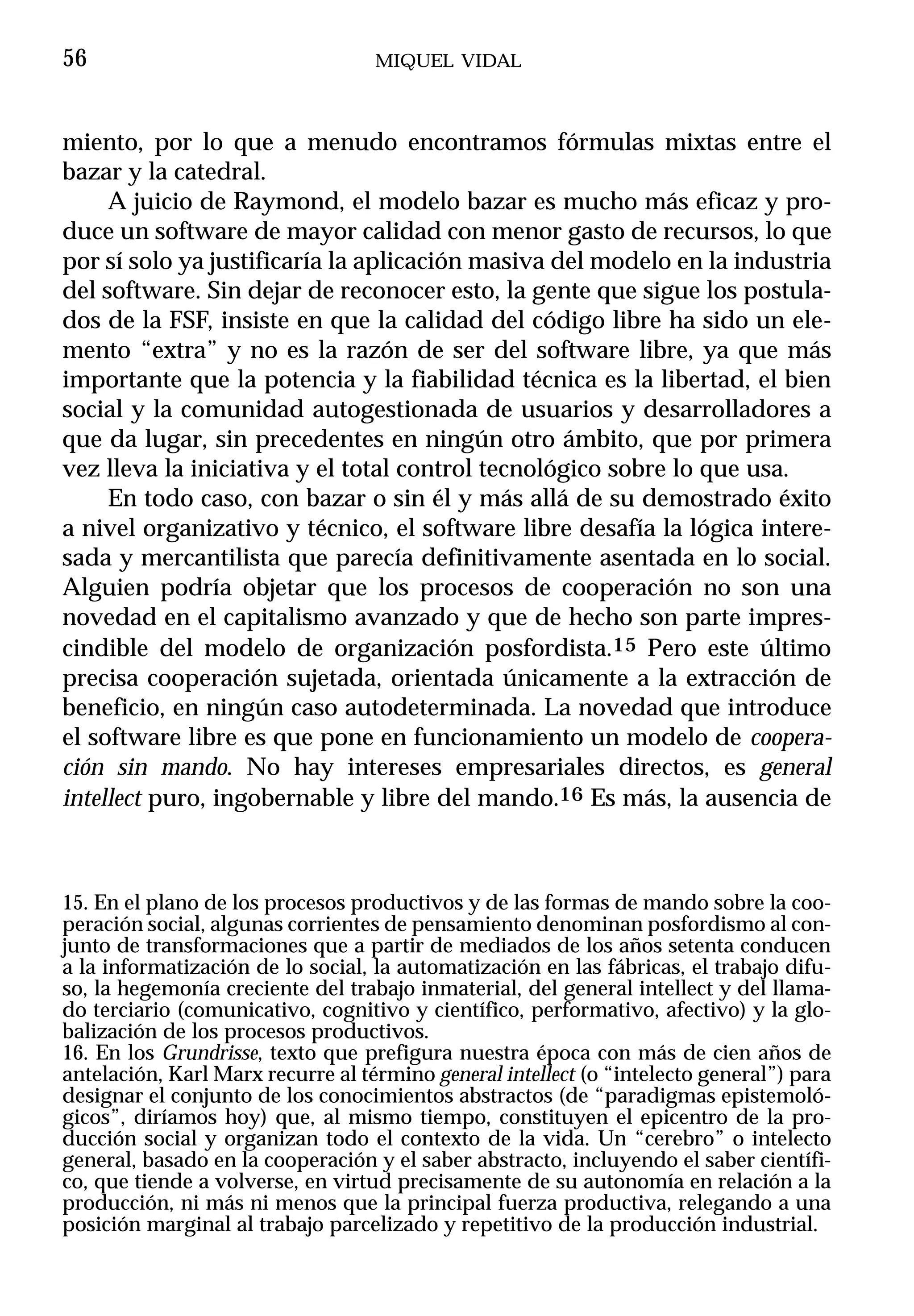 56                                 MIQUEL VIDAL



miento, por lo que a menudo encontramos fórmulas mixtas entre el
bazar y la catedral.
     A juicio de Raymond, el modelo bazar es mucho más eficaz y pro-
duce un software de mayor calidad con menor gasto de recursos, lo que
por sí solo ya justificaría la aplicación masiva del modelo en la industria
del software. Sin dejar de reconocer esto, la gente que sigue los postula-
dos de la FSF, insiste en que la calidad del código libre ha sido un ele-
mento “extra” y no es la razón de ser del software libre, ya que más
importante que la potencia y la fiabilidad técnica es la libertad, el bien
social y la comunidad autogestionada de usuarios y desarrolladores a
que da lugar, sin precedentes en ningún otro ámbito, que por primera
vez lleva la iniciativa y el total control tecnológico sobre lo que usa.
     En todo caso, con bazar o sin él y más allá de su demostrado éxito
a nivel organizativo y técnico, el software libre desafía la lógica intere-
sada y mercantilista que parecía definitivamente asentada en lo social.
Alguien podría objetar que los procesos de cooperación no son una
novedad en el capitalismo avanzado y que de hecho son parte impres-
cindible del modelo de organización posfordista.15 Pero este último
precisa cooperación sujetada, orientada únicamente a la extracción de
beneficio, en ningún caso autodeterminada. La novedad que introduce
el software libre es que pone en funcionamiento un modelo de coopera-
ción sin mando. No hay intereses empresariales directos, es general
intellect puro, ingobernable y libre del mando.16 Es más, la ausencia de



15. En el plano de los procesos productivos y de las formas de mando sobre la coo-
peración social, algunas corrientes de pensamiento denominan posfordismo al con-
junto de transformaciones que a partir de mediados de los años setenta conducen
a la informatización de lo social, la automatización en las fábricas, el trabajo difu-
so, la hegemonía creciente del trabajo inmaterial, del general intellect y del llama-
do terciario (comunicativo, cognitivo y científico, performativo, afectivo) y la glo-
balización de los procesos productivos.
16. En los Grundrisse, texto que prefigura nuestra época con más de cien años de
antelación, Karl Marx recurre al término general intellect (o “intelecto general”) para
designar el conjunto de los conocimientos abstractos (de “paradigmas epistemoló-
gicos”, diríamos hoy) que, al mismo tiempo, constituyen el epicentro de la pro-
ducción social y organizan todo el contexto de la vida. Un “cerebro” o intelecto
general, basado en la cooperación y el saber abstracto, incluyendo el saber científi-
co, que tiende a volverse, en virtud precisamente de su autonomía en relación a la
producción, ni más ni menos que la principal fuerza productiva, relegando a una
posición marginal al trabajo parcelizado y repetitivo de la producción industrial.
 