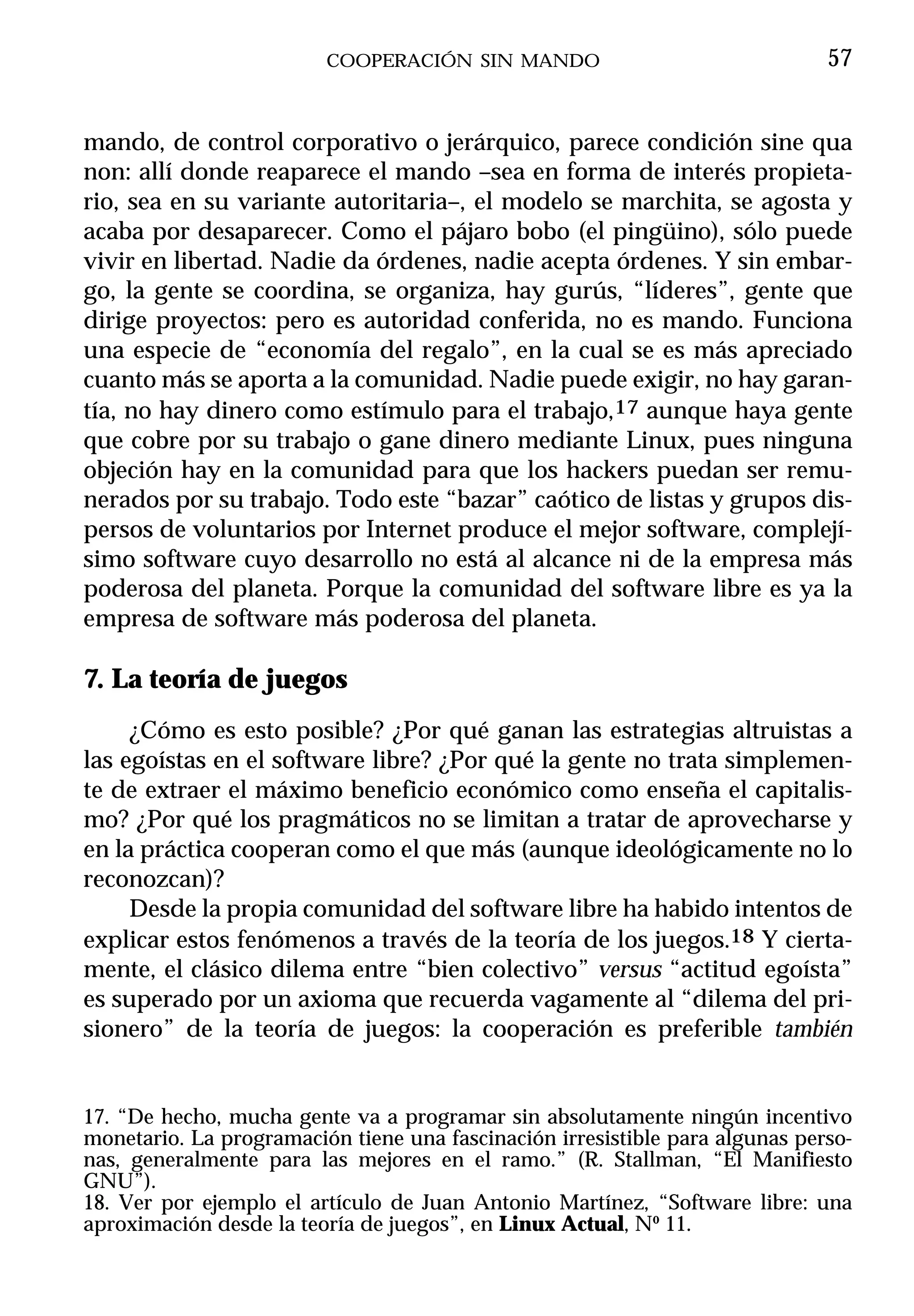 COOPERACIÓN SIN MANDO                                57


mando, de control corporativo o jerárquico, parece condición sine qua
non: allí donde reaparece el mando –sea en forma de interés propieta-
rio, sea en su variante autoritaria–, el modelo se marchita, se agosta y
acaba por desaparecer. Como el pájaro bobo (el pingüino), sólo puede
vivir en libertad. Nadie da órdenes, nadie acepta órdenes. Y sin embar-
go, la gente se coordina, se organiza, hay gurús, “líderes”, gente que
dirige proyectos: pero es autoridad conferida, no es mando. Funciona
una especie de “economía del regalo”, en la cual se es más apreciado
cuanto más se aporta a la comunidad. Nadie puede exigir, no hay garan-
tía, no hay dinero como estímulo para el trabajo,17 aunque haya gente
que cobre por su trabajo o gane dinero mediante Linux, pues ninguna
objeción hay en la comunidad para que los hackers puedan ser remu-
nerados por su trabajo. Todo este “bazar” caótico de listas y grupos dis-
persos de voluntarios por Internet produce el mejor software, complejí-
simo software cuyo desarrollo no está al alcance ni de la empresa más
poderosa del planeta. Porque la comunidad del software libre es ya la
empresa de software más poderosa del planeta.

7. La teoría de juegos
     ¿Cómo es esto posible? ¿Por qué ganan las estrategias altruistas a
las egoístas en el software libre? ¿Por qué la gente no trata simplemen-
te de extraer el máximo beneficio económico como enseña el capitalis-
mo? ¿Por qué los pragmáticos no se limitan a tratar de aprovecharse y
en la práctica cooperan como el que más (aunque ideológicamente no lo
reconozcan)?
     Desde la propia comunidad del software libre ha habido intentos de
explicar estos fenómenos a través de la teoría de los juegos.18 Y cierta-
mente, el clásico dilema entre “bien colectivo” versus “actitud egoísta”
es superado por un axioma que recuerda vagamente al “dilema del pri-
sionero” de la teoría de juegos: la cooperación es preferible también


17. “De hecho, mucha gente va a programar sin absolutamente ningún incentivo
monetario. La programación tiene una fascinación irresistible para algunas perso-
nas, generalmente para las mejores en el ramo.” (R. Stallman, “El Manifiesto
GNU”).
18. Ver por ejemplo el artículo de Juan Antonio Martínez, “Software libre: una
aproximación desde la teoría de juegos”, en Linux Actual, Nº 11.
 