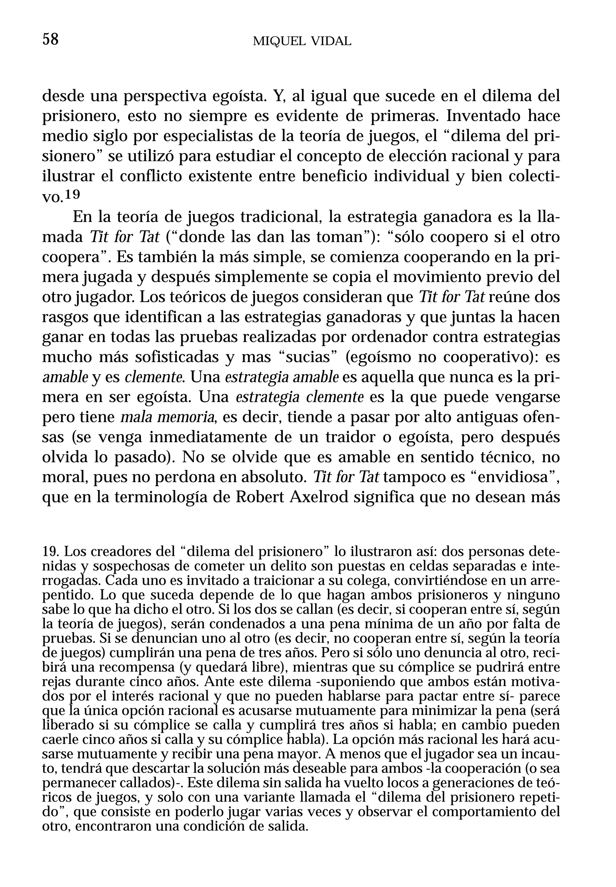 58                                  MIQUEL VIDAL



desde una perspectiva egoísta. Y, al igual que sucede en el dilema del
prisionero, esto no siempre es evidente de primeras. Inventado hace
medio siglo por especialistas de la teoría de juegos, el “dilema del pri-
sionero” se utilizó para estudiar el concepto de elección racional y para
ilustrar el conflicto existente entre beneficio individual y bien colecti-
vo.19
     En la teoría de juegos tradicional, la estrategia ganadora es la lla-
mada Tit for Tat (“donde las dan las toman”): “sólo coopero si el otro
coopera”. Es también la más simple, se comienza cooperando en la pri-
mera jugada y después simplemente se copia el movimiento previo del
otro jugador. Los teóricos de juegos consideran que Tit for Tat reúne dos
rasgos que identifican a las estrategias ganadoras y que juntas la hacen
ganar en todas las pruebas realizadas por ordenador contra estrategias
mucho más sofisticadas y mas “sucias” (egoísmo no cooperativo): es
amable y es clemente. Una estrategia amable es aquella que nunca es la pri-
mera en ser egoísta. Una estrategia clemente es la que puede vengarse
pero tiene mala memoria, es decir, tiende a pasar por alto antiguas ofen-
sas (se venga inmediatamente de un traidor o egoísta, pero después
olvida lo pasado). No se olvide que es amable en sentido técnico, no
moral, pues no perdona en absoluto. Tit for Tat tampoco es “envidiosa”,
que en la terminología de Robert Axelrod significa que no desean más


19. Los creadores del “dilema del prisionero” lo ilustraron así: dos personas dete-
nidas y sospechosas de cometer un delito son puestas en celdas separadas e inte-
rrogadas. Cada uno es invitado a traicionar a su colega, convirtiéndose en un arre-
pentido. Lo que suceda depende de lo que hagan ambos prisioneros y ninguno
sabe lo que ha dicho el otro. Si los dos se callan (es decir, si cooperan entre sí, según
la teoría de juegos), serán condenados a una pena mínima de un año por falta de
pruebas. Si se denuncian uno al otro (es decir, no cooperan entre sí, según la teoría
de juegos) cumplirán una pena de tres años. Pero si sólo uno denuncia al otro, reci-
birá una recompensa (y quedará libre), mientras que su cómplice se pudrirá entre
rejas durante cinco años. Ante este dilema -suponiendo que ambos están motiva-
dos por el interés racional y que no pueden hablarse para pactar entre sí- parece
que la única opción racional es acusarse mutuamente para minimizar la pena (será
liberado si su cómplice se calla y cumplirá tres años si habla; en cambio pueden
caerle cinco años si calla y su cómplice habla). La opción más racional les hará acu-
sarse mutuamente y recibir una pena mayor. A menos que el jugador sea un incau-
to, tendrá que descartar la solución más deseable para ambos -la cooperación (o sea
permanecer callados)-. Este dilema sin salida ha vuelto locos a generaciones de teó-
ricos de juegos, y solo con una variante llamada el “dilema del prisionero repeti-
do”, que consiste en poderlo jugar varias veces y observar el comportamiento del
otro, encontraron una condición de salida.
 