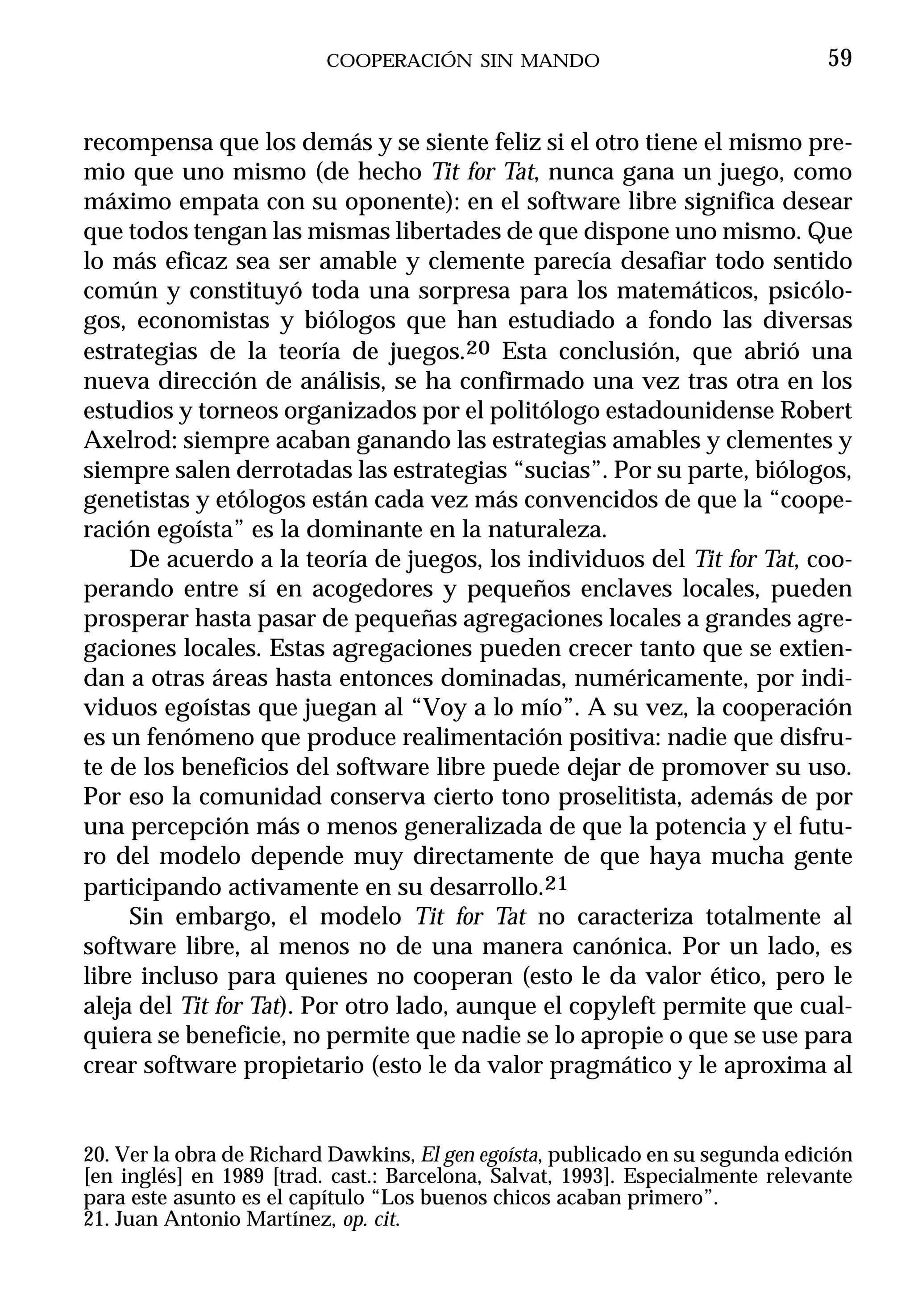COOPERACIÓN SIN MANDO                                 59


recompensa que los demás y se siente feliz si el otro tiene el mismo pre-
mio que uno mismo (de hecho Tit for Tat, nunca gana un juego, como
máximo empata con su oponente): en el software libre significa desear
que todos tengan las mismas libertades de que dispone uno mismo. Que
lo más eficaz sea ser amable y clemente parecía desafiar todo sentido
común y constituyó toda una sorpresa para los matemáticos, psicólo-
gos, economistas y biólogos que han estudiado a fondo las diversas
estrategias de la teoría de juegos.20 Esta conclusión, que abrió una
nueva dirección de análisis, se ha confirmado una vez tras otra en los
estudios y torneos organizados por el politólogo estadounidense Robert
Axelrod: siempre acaban ganando las estrategias amables y clementes y
siempre salen derrotadas las estrategias “sucias”. Por su parte, biólogos,
genetistas y etólogos están cada vez más convencidos de que la “coope-
ración egoísta” es la dominante en la naturaleza.
     De acuerdo a la teoría de juegos, los individuos del Tit for Tat, coo-
perando entre sí en acogedores y pequeños enclaves locales, pueden
prosperar hasta pasar de pequeñas agregaciones locales a grandes agre-
gaciones locales. Estas agregaciones pueden crecer tanto que se extien-
dan a otras áreas hasta entonces dominadas, numéricamente, por indi-
viduos egoístas que juegan al “Voy a lo mío”. A su vez, la cooperación
es un fenómeno que produce realimentación positiva: nadie que disfru-
te de los beneficios del software libre puede dejar de promover su uso.
Por eso la comunidad conserva cierto tono proselitista, además de por
una percepción más o menos generalizada de que la potencia y el futu-
ro del modelo depende muy directamente de que haya mucha gente
participando activamente en su desarrollo.21
     Sin embargo, el modelo Tit for Tat no caracteriza totalmente al
software libre, al menos no de una manera canónica. Por un lado, es
libre incluso para quienes no cooperan (esto le da valor ético, pero le
aleja del Tit for Tat). Por otro lado, aunque el copyleft permite que cual-
quiera se beneficie, no permite que nadie se lo apropie o que se use para
crear software propietario (esto le da valor pragmático y le aproxima al


20. Ver la obra de Richard Dawkins, El gen egoísta, publicado en su segunda edición
[en inglés] en 1989 [trad. cast.: Barcelona, Salvat, 1993]. Especialmente relevante
para este asunto es el capítulo “Los buenos chicos acaban primero”.
21. Juan Antonio Martínez, op. cit.
 