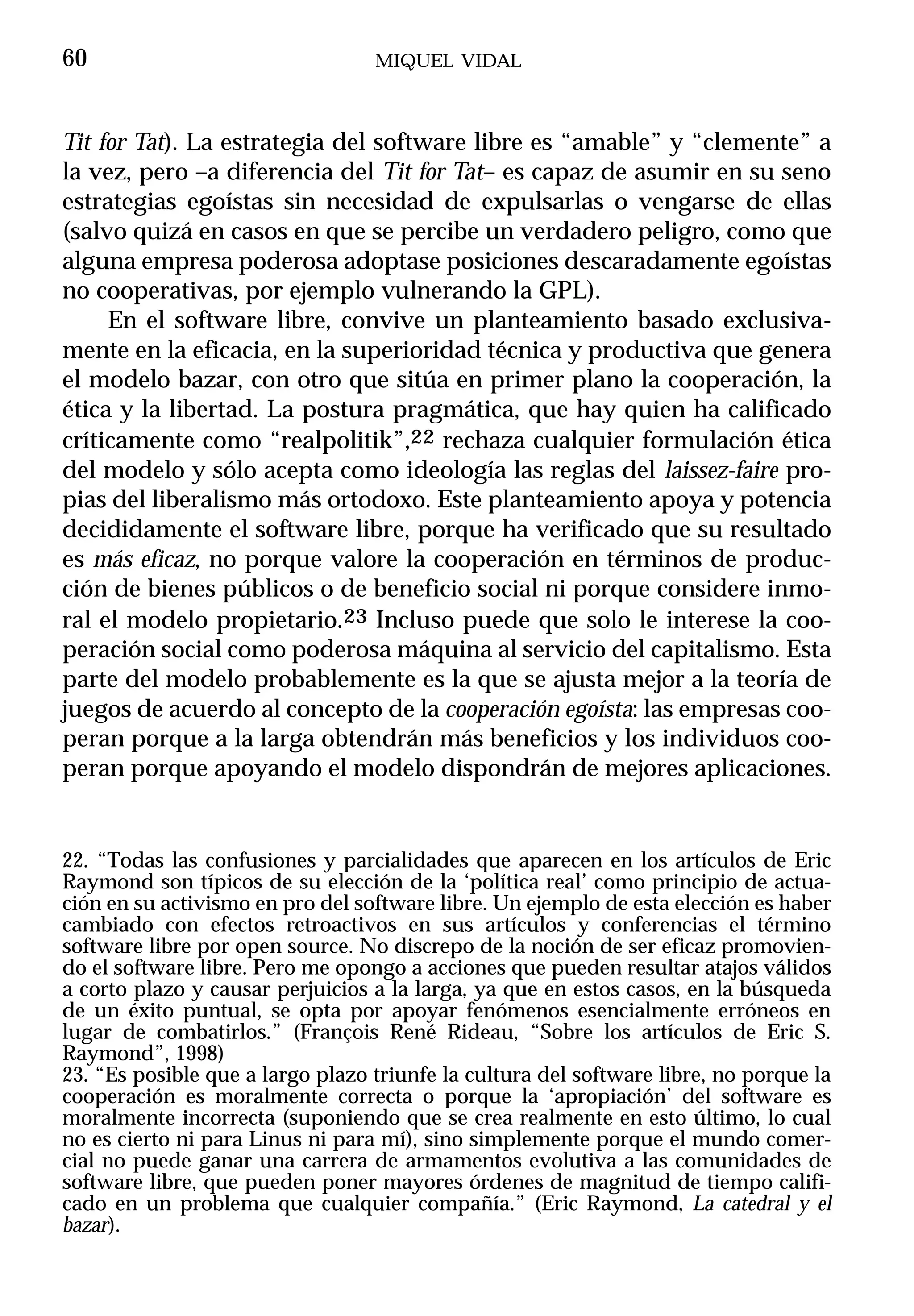 60                                MIQUEL VIDAL



Tit for Tat). La estrategia del software libre es “amable” y “clemente” a
la vez, pero –a diferencia del Tit for Tat– es capaz de asumir en su seno
estrategias egoístas sin necesidad de expulsarlas o vengarse de ellas
(salvo quizá en casos en que se percibe un verdadero peligro, como que
alguna empresa poderosa adoptase posiciones descaradamente egoístas
no cooperativas, por ejemplo vulnerando la GPL).
     En el software libre, convive un planteamiento basado exclusiva-
mente en la eficacia, en la superioridad técnica y productiva que genera
el modelo bazar, con otro que sitúa en primer plano la cooperación, la
ética y la libertad. La postura pragmática, que hay quien ha calificado
críticamente como “realpolitik”,22 rechaza cualquier formulación ética
del modelo y sólo acepta como ideología las reglas del laissez-faire pro-
pias del liberalismo más ortodoxo. Este planteamiento apoya y potencia
decididamente el software libre, porque ha verificado que su resultado
es más eficaz, no porque valore la cooperación en términos de produc-
ción de bienes públicos o de beneficio social ni porque considere inmo-
ral el modelo propietario.23 Incluso puede que solo le interese la coo-
peración social como poderosa máquina al servicio del capitalismo. Esta
parte del modelo probablemente es la que se ajusta mejor a la teoría de
juegos de acuerdo al concepto de la cooperación egoísta: las empresas coo-
peran porque a la larga obtendrán más beneficios y los individuos coo-
peran porque apoyando el modelo dispondrán de mejores aplicaciones.


22. “Todas las confusiones y parcialidades que aparecen en los artículos de Eric
Raymond son típicos de su elección de la ‘política real’ como principio de actua-
ción en su activismo en pro del software libre. Un ejemplo de esta elección es haber
cambiado con efectos retroactivos en sus artículos y conferencias el término
software libre por open source. No discrepo de la noción de ser eficaz promovien-
do el software libre. Pero me opongo a acciones que pueden resultar atajos válidos
a corto plazo y causar perjuicios a la larga, ya que en estos casos, en la búsqueda
de un éxito puntual, se opta por apoyar fenómenos esencialmente erróneos en
lugar de combatirlos.” (François René Rideau, “Sobre los artículos de Eric S.
Raymond”, 1998)
23. “Es posible que a largo plazo triunfe la cultura del software libre, no porque la
cooperación es moralmente correcta o porque la ‘apropiación’ del software es
moralmente incorrecta (suponiendo que se crea realmente en esto último, lo cual
no es cierto ni para Linus ni para mí), sino simplemente porque el mundo comer-
cial no puede ganar una carrera de armamentos evolutiva a las comunidades de
software libre, que pueden poner mayores órdenes de magnitud de tiempo califi-
cado en un problema que cualquier compañía.” (Eric Raymond, La catedral y el
bazar).
 