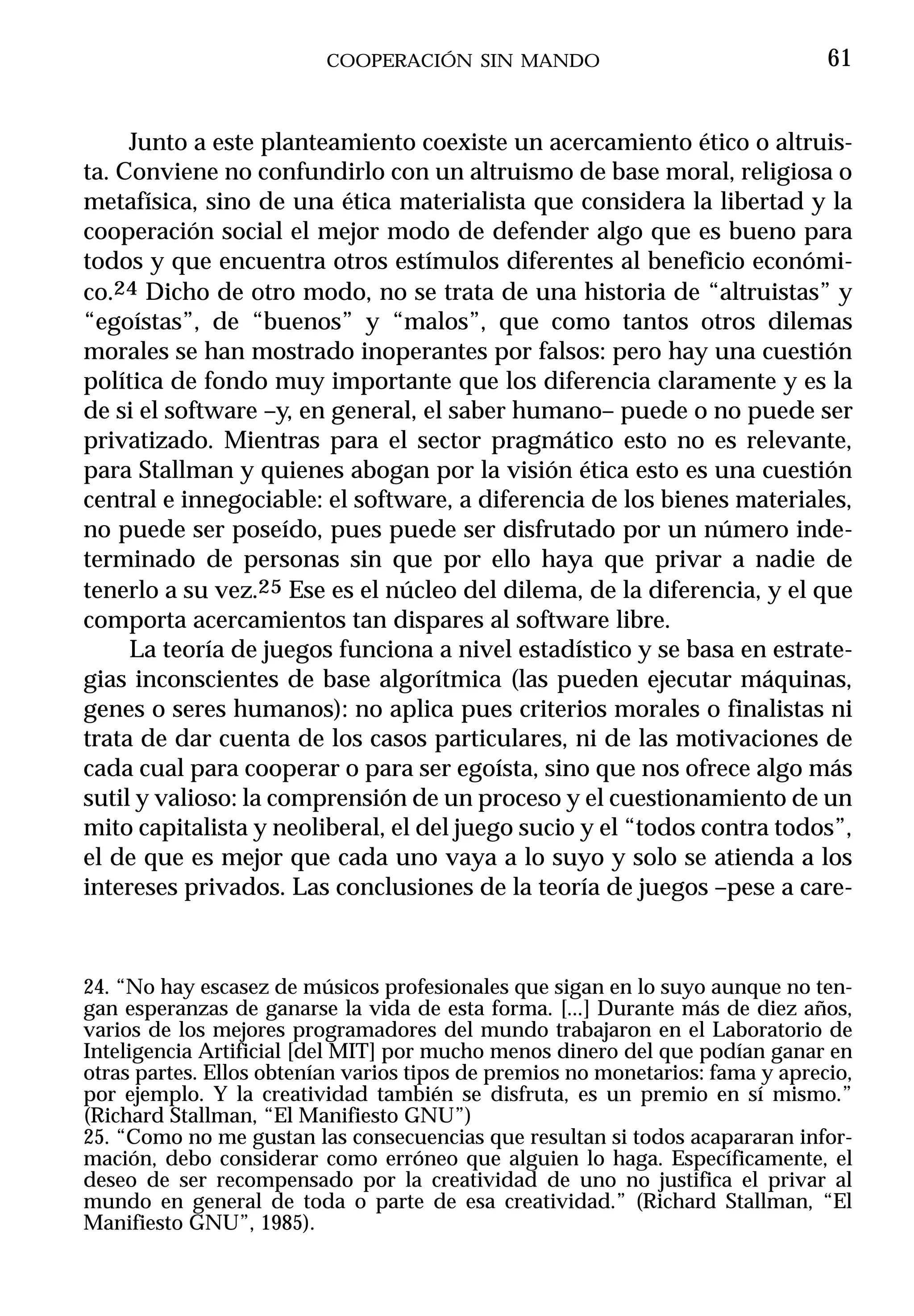 COOPERACIÓN SIN MANDO                                 61


     Junto a este planteamiento coexiste un acercamiento ético o altruis-
ta. Conviene no confundirlo con un altruismo de base moral, religiosa o
metafísica, sino de una ética materialista que considera la libertad y la
cooperación social el mejor modo de defender algo que es bueno para
todos y que encuentra otros estímulos diferentes al beneficio económi-
co.24 Dicho de otro modo, no se trata de una historia de “altruistas” y
“egoístas”, de “buenos” y “malos”, que como tantos otros dilemas
morales se han mostrado inoperantes por falsos: pero hay una cuestión
política de fondo muy importante que los diferencia claramente y es la
de si el software –y, en general, el saber humano– puede o no puede ser
privatizado. Mientras para el sector pragmático esto no es relevante,
para Stallman y quienes abogan por la visión ética esto es una cuestión
central e innegociable: el software, a diferencia de los bienes materiales,
no puede ser poseído, pues puede ser disfrutado por un número inde-
terminado de personas sin que por ello haya que privar a nadie de
tenerlo a su vez.25 Ese es el núcleo del dilema, de la diferencia, y el que
comporta acercamientos tan dispares al software libre.
     La teoría de juegos funciona a nivel estadístico y se basa en estrate-
gias inconscientes de base algorítmica (las pueden ejecutar máquinas,
genes o seres humanos): no aplica pues criterios morales o finalistas ni
trata de dar cuenta de los casos particulares, ni de las motivaciones de
cada cual para cooperar o para ser egoísta, sino que nos ofrece algo más
sutil y valioso: la comprensión de un proceso y el cuestionamiento de un
mito capitalista y neoliberal, el del juego sucio y el “todos contra todos”,
el de que es mejor que cada uno vaya a lo suyo y solo se atienda a los
intereses privados. Las conclusiones de la teoría de juegos –pese a care-



24. “No hay escasez de músicos profesionales que sigan en lo suyo aunque no ten-
gan esperanzas de ganarse la vida de esta forma. [...] Durante más de diez años,
varios de los mejores programadores del mundo trabajaron en el Laboratorio de
Inteligencia Artificial [del MIT] por mucho menos dinero del que podían ganar en
otras partes. Ellos obtenían varios tipos de premios no monetarios: fama y aprecio,
por ejemplo. Y la creatividad también se disfruta, es un premio en sí mismo.”
(Richard Stallman, “El Manifiesto GNU”)
25. “Como no me gustan las consecuencias que resultan si todos acapararan infor-
mación, debo considerar como erróneo que alguien lo haga. Específicamente, el
deseo de ser recompensado por la creatividad de uno no justifica el privar al
mundo en general de toda o parte de esa creatividad.” (Richard Stallman, “El
Manifiesto GNU”, 1985).
 
