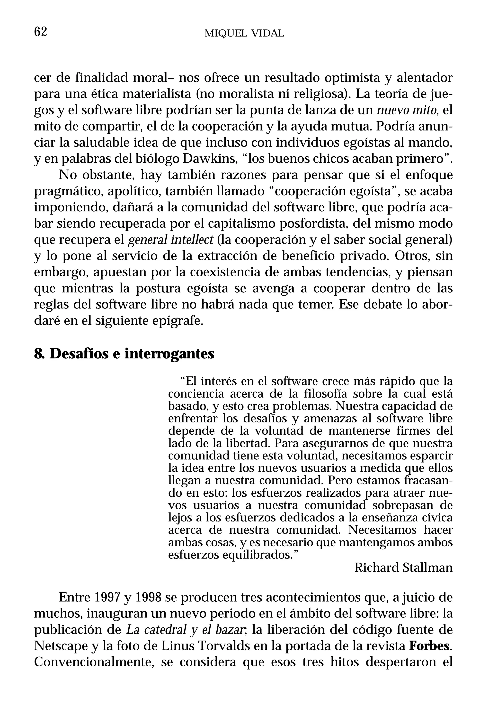 62                            MIQUEL VIDAL



cer de finalidad moral– nos ofrece un resultado optimista y alentador
para una ética materialista (no moralista ni religiosa). La teoría de jue-
gos y el software libre podrían ser la punta de lanza de un nuevo mito, el
mito de compartir, el de la cooperación y la ayuda mutua. Podría anun-
ciar la saludable idea de que incluso con individuos egoístas al mando,
y en palabras del biólogo Dawkins, “los buenos chicos acaban primero”.
     No obstante, hay también razones para pensar que si el enfoque
pragmático, apolítico, también llamado “cooperación egoísta”, se acaba
imponiendo, dañará a la comunidad del software libre, que podría aca-
bar siendo recuperada por el capitalismo posfordista, del mismo modo
que recupera el general intellect (la cooperación y el saber social general)
y lo pone al servicio de la extracción de beneficio privado. Otros, sin
embargo, apuestan por la coexistencia de ambas tendencias, y piensan
que mientras la postura egoísta se avenga a cooperar dentro de las
reglas del software libre no habrá nada que temer. Ese debate lo abor-
daré en el siguiente epígrafe.

8. Desafíos e interrogantes
                           “El interés en el software crece más rápido que la
                        conciencia acerca de la filosofía sobre la cual está
                        basado, y esto crea problemas. Nuestra capacidad de
                        enfrentar los desafíos y amenazas al software libre
                        depende de la voluntad de mantenerse firmes del
                        lado de la libertad. Para asegurarnos de que nuestra
                        comunidad tiene esta voluntad, necesitamos esparcir
                        la idea entre los nuevos usuarios a medida que ellos
                        llegan a nuestra comunidad. Pero estamos fracasan-
                        do en esto: los esfuerzos realizados para atraer nue-
                        vos usuarios a nuestra comunidad sobrepasan de
                        lejos a los esfuerzos dedicados a la enseñanza cívica
                        acerca de nuestra comunidad. Necesitamos hacer
                        ambas cosas, y es necesario que mantengamos ambos
                        esfuerzos equilibrados.”
                                                          Richard Stallman

    Entre 1997 y 1998 se producen tres acontecimientos que, a juicio de
muchos, inauguran un nuevo periodo en el ámbito del software libre: la
publicación de La catedral y el bazar; la liberación del código fuente de
Netscape y la foto de Linus Torvalds en la portada de la revista Forbes.
Convencionalmente, se considera que esos tres hitos despertaron el
 
