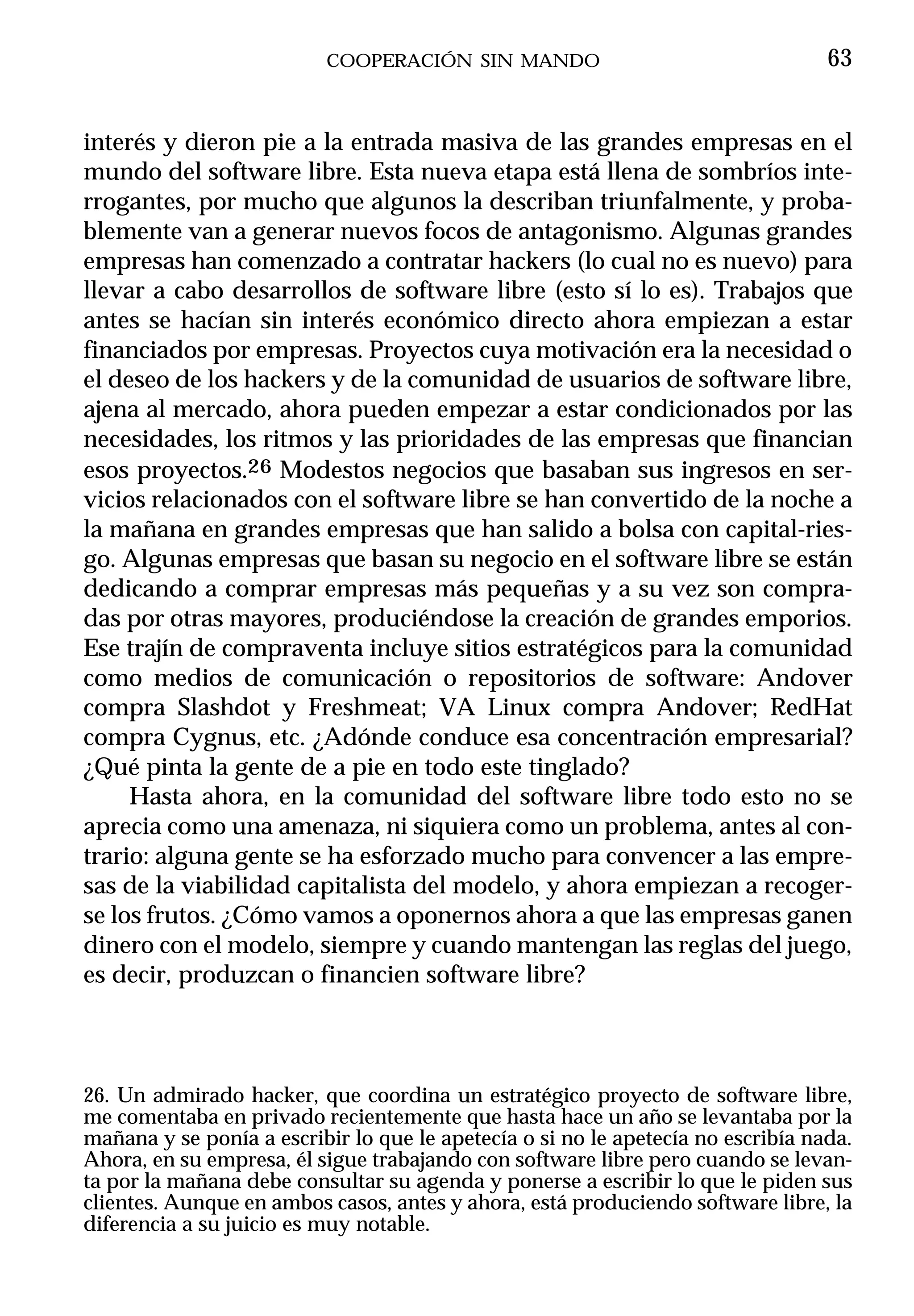 COOPERACIÓN SIN MANDO                                   63


interés y dieron pie a la entrada masiva de las grandes empresas en el
mundo del software libre. Esta nueva etapa está llena de sombríos inte-
rrogantes, por mucho que algunos la describan triunfalmente, y proba-
blemente van a generar nuevos focos de antagonismo. Algunas grandes
empresas han comenzado a contratar hackers (lo cual no es nuevo) para
llevar a cabo desarrollos de software libre (esto sí lo es). Trabajos que
antes se hacían sin interés económico directo ahora empiezan a estar
financiados por empresas. Proyectos cuya motivación era la necesidad o
el deseo de los hackers y de la comunidad de usuarios de software libre,
ajena al mercado, ahora pueden empezar a estar condicionados por las
necesidades, los ritmos y las prioridades de las empresas que financian
esos proyectos.26 Modestos negocios que basaban sus ingresos en ser-
vicios relacionados con el software libre se han convertido de la noche a
la mañana en grandes empresas que han salido a bolsa con capital-ries-
go. Algunas empresas que basan su negocio en el software libre se están
dedicando a comprar empresas más pequeñas y a su vez son compra-
das por otras mayores, produciéndose la creación de grandes emporios.
Ese trajín de compraventa incluye sitios estratégicos para la comunidad
como medios de comunicación o repositorios de software: Andover
compra Slashdot y Freshmeat; VA Linux compra Andover; RedHat
compra Cygnus, etc. ¿Adónde conduce esa concentración empresarial?
¿Qué pinta la gente de a pie en todo este tinglado?
     Hasta ahora, en la comunidad del software libre todo esto no se
aprecia como una amenaza, ni siquiera como un problema, antes al con-
trario: alguna gente se ha esforzado mucho para convencer a las empre-
sas de la viabilidad capitalista del modelo, y ahora empiezan a recoger-
se los frutos. ¿Cómo vamos a oponernos ahora a que las empresas ganen
dinero con el modelo, siempre y cuando mantengan las reglas del juego,
es decir, produzcan o financien software libre?



26. Un admirado hacker, que coordina un estratégico proyecto de software libre,
me comentaba en privado recientemente que hasta hace un año se levantaba por la
mañana y se ponía a escribir lo que le apetecía o si no le apetecía no escribía nada.
Ahora, en su empresa, él sigue trabajando con software libre pero cuando se levan-
ta por la mañana debe consultar su agenda y ponerse a escribir lo que le piden sus
clientes. Aunque en ambos casos, antes y ahora, está produciendo software libre, la
diferencia a su juicio es muy notable.
 