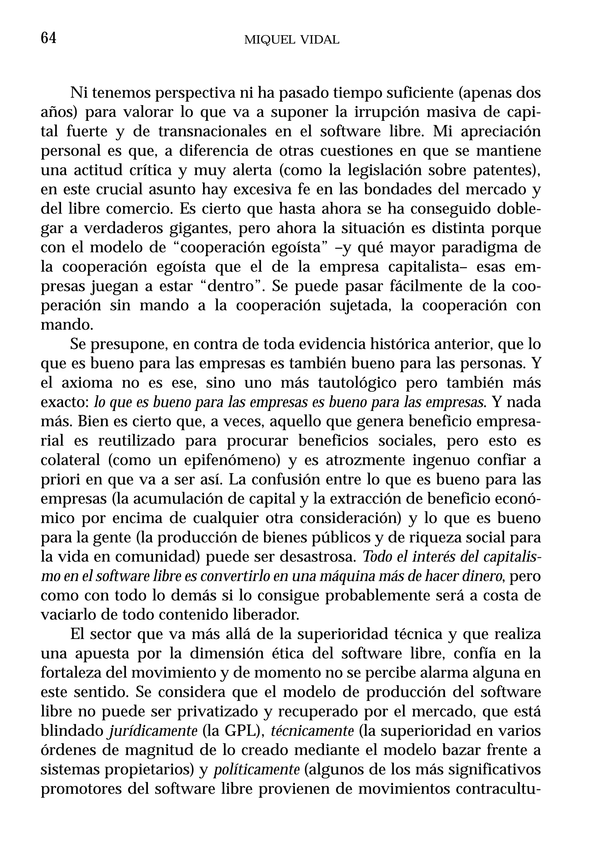 64                              MIQUEL VIDAL



     Ni tenemos perspectiva ni ha pasado tiempo suficiente (apenas dos
años) para valorar lo que va a suponer la irrupción masiva de capi-
tal fuerte y de transnacionales en el software libre. Mi apreciación
personal es que, a diferencia de otras cuestiones en que se mantiene
una actitud crítica y muy alerta (como la legislación sobre patentes),
en este crucial asunto hay excesiva fe en las bondades del mercado y
del libre comercio. Es cierto que hasta ahora se ha conseguido doble-
gar a verdaderos gigantes, pero ahora la situación es distinta porque
con el modelo de “cooperación egoísta” –y qué mayor paradigma de
la cooperación egoísta que el de la empresa capitalista– esas em-
presas juegan a estar “dentro”. Se puede pasar fácilmente de la coo-
peración sin mando a la cooperación sujetada, la cooperación con
mando.
     Se presupone, en contra de toda evidencia histórica anterior, que lo
que es bueno para las empresas es también bueno para las personas. Y
el axioma no es ese, sino uno más tautológico pero también más
exacto: lo que es bueno para las empresas es bueno para las empresas. Y nada
más. Bien es cierto que, a veces, aquello que genera beneficio empresa-
rial es reutilizado para procurar beneficios sociales, pero esto es
colateral (como un epifenómeno) y es atrozmente ingenuo confiar a
priori en que va a ser así. La confusión entre lo que es bueno para las
empresas (la acumulación de capital y la extracción de beneficio econó-
mico por encima de cualquier otra consideración) y lo que es bueno
para la gente (la producción de bienes públicos y de riqueza social para
la vida en comunidad) puede ser desastrosa. Todo el interés del capitalis-
mo en el software libre es convertirlo en una máquina más de hacer dinero, pero
como con todo lo demás si lo consigue probablemente será a costa de
vaciarlo de todo contenido liberador.
     El sector que va más allá de la superioridad técnica y que realiza
una apuesta por la dimensión ética del software libre, confía en la
fortaleza del movimiento y de momento no se percibe alarma alguna en
este sentido. Se considera que el modelo de producción del software
libre no puede ser privatizado y recuperado por el mercado, que está
blindado jurídicamente (la GPL), técnicamente (la superioridad en varios
órdenes de magnitud de lo creado mediante el modelo bazar frente a
sistemas propietarios) y políticamente (algunos de los más significativos
promotores del software libre provienen de movimientos contracultu-
 