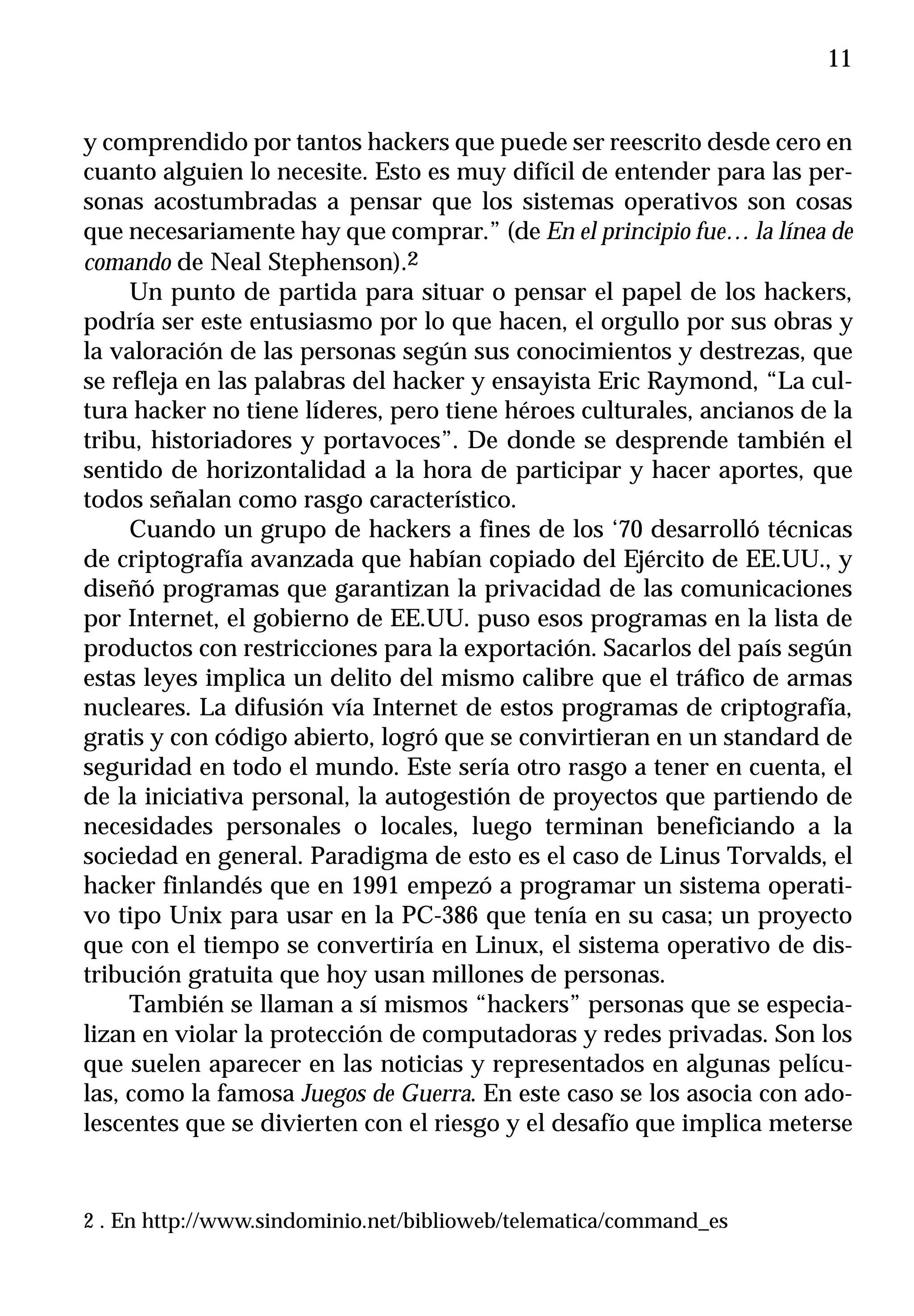 11


y comprendido por tantos hackers que puede ser reescrito desde cero en
cuanto alguien lo necesite. Esto es muy difícil de entender para las per-
sonas acostumbradas a pensar que los sistemas operativos son cosas
que necesariamente hay que comprar.” (de En el principio fue… la línea de
comando de Neal Stephenson).2
     Un punto de partida para situar o pensar el papel de los hackers,
podría ser este entusiasmo por lo que hacen, el orgullo por sus obras y
la valoración de las personas según sus conocimientos y destrezas, que
se refleja en las palabras del hacker y ensayista Eric Raymond, “La cul-
tura hacker no tiene líderes, pero tiene héroes culturales, ancianos de la
tribu, historiadores y portavoces”. De donde se desprende también el
sentido de horizontalidad a la hora de participar y hacer aportes, que
todos señalan como rasgo característico.
     Cuando un grupo de hackers a fines de los ‘70 desarrolló técnicas
de criptografía avanzada que habían copiado del Ejército de EE.UU., y
diseñó programas que garantizan la privacidad de las comunicaciones
por Internet, el gobierno de EE.UU. puso esos programas en la lista de
productos con restricciones para la exportación. Sacarlos del país según
estas leyes implica un delito del mismo calibre que el tráfico de armas
nucleares. La difusión vía Internet de estos programas de criptografía,
gratis y con código abierto, logró que se convirtieran en un standard de
seguridad en todo el mundo. Este sería otro rasgo a tener en cuenta, el
de la iniciativa personal, la autogestión de proyectos que partiendo de
necesidades personales o locales, luego terminan beneficiando a la
sociedad en general. Paradigma de esto es el caso de Linus Torvalds, el
hacker finlandés que en 1991 empezó a programar un sistema operati-
vo tipo Unix para usar en la PC-386 que tenía en su casa; un proyecto
que con el tiempo se convertiría en Linux, el sistema operativo de dis-
tribución gratuita que hoy usan millones de personas.
     También se llaman a sí mismos “hackers” personas que se especia-
lizan en violar la protección de computadoras y redes privadas. Son los
que suelen aparecer en las noticias y representados en algunas pelícu-
las, como la famosa Juegos de Guerra. En este caso se los asocia con ado-
lescentes que se divierten con el riesgo y el desafío que implica meterse


2 . En http://www.sindominio.net/biblioweb/telematica/command_es
 
