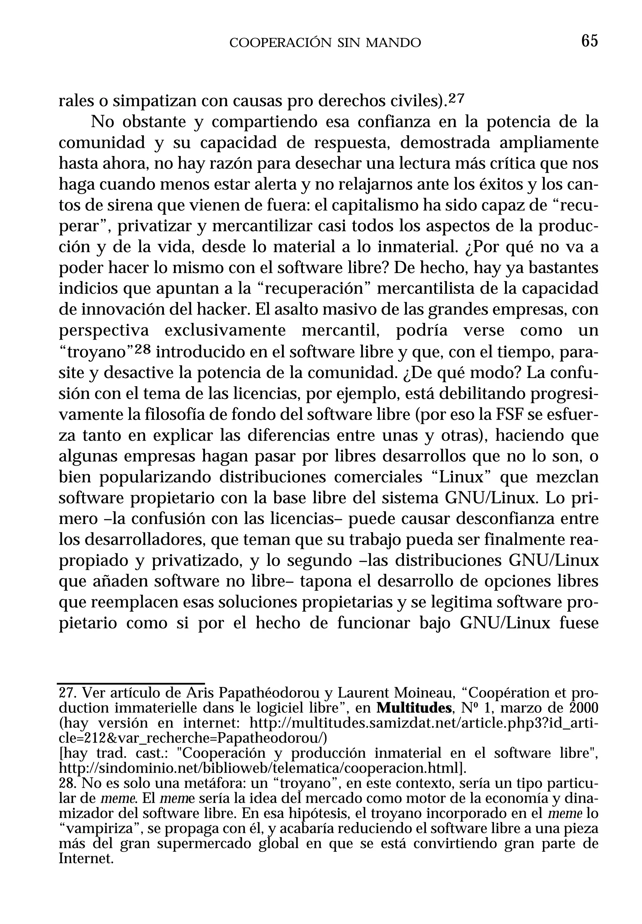 COOPERACIÓN SIN MANDO                                 65


rales o simpatizan con causas pro derechos civiles).27
     No obstante y compartiendo esa confianza en la potencia de la
comunidad y su capacidad de respuesta, demostrada ampliamente
hasta ahora, no hay razón para desechar una lectura más crítica que nos
haga cuando menos estar alerta y no relajarnos ante los éxitos y los can-
tos de sirena que vienen de fuera: el capitalismo ha sido capaz de “recu-
perar”, privatizar y mercantilizar casi todos los aspectos de la produc-
ción y de la vida, desde lo material a lo inmaterial. ¿Por qué no va a
poder hacer lo mismo con el software libre? De hecho, hay ya bastantes
indicios que apuntan a la “recuperación” mercantilista de la capacidad
de innovación del hacker. El asalto masivo de las grandes empresas, con
perspectiva exclusivamente mercantil, podría verse como un
“troyano”28 introducido en el software libre y que, con el tiempo, para-
site y desactive la potencia de la comunidad. ¿De qué modo? La confu-
sión con el tema de las licencias, por ejemplo, está debilitando progresi-
vamente la filosofía de fondo del software libre (por eso la FSF se esfuer-
za tanto en explicar las diferencias entre unas y otras), haciendo que
algunas empresas hagan pasar por libres desarrollos que no lo son, o
bien popularizando distribuciones comerciales “Linux” que mezclan
software propietario con la base libre del sistema GNU/Linux. Lo pri-
mero –la confusión con las licencias– puede causar desconfianza entre
los desarrolladores, que teman que su trabajo pueda ser finalmente rea-
propiado y privatizado, y lo segundo –las distribuciones GNU/Linux
que añaden software no libre– tapona el desarrollo de opciones libres
que reemplacen esas soluciones propietarias y se legitima software pro-
pietario como si por el hecho de funcionar bajo GNU/Linux fuese



27. Ver artículo de Aris Papathéodorou y Laurent Moineau, “Coopération et pro-
duction immaterielle dans le logiciel libre”, en Multitudes, Nº 1, marzo de 2000
(hay versión en internet: http://multitudes.samizdat.net/article.php3?id_arti-
cle=212&var_recherche=Papatheodorou/)
[hay trad. cast.: "Cooperación y producción inmaterial en el software libre",
http://sindominio.net/biblioweb/telematica/cooperacion.html].
28. No es solo una metáfora: un “troyano”, en este contexto, sería un tipo particu-
lar de meme. El meme sería la idea del mercado como motor de la economía y dina-
mizador del software libre. En esa hipótesis, el troyano incorporado en el meme lo
“vampiriza”, se propaga con él, y acabaría reduciendo el software libre a una pieza
más del gran supermercado global en que se está convirtiendo gran parte de
Internet.
 