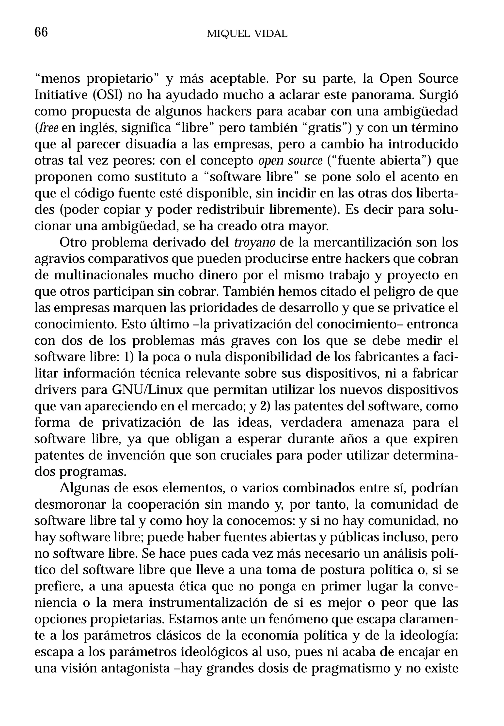 66                            MIQUEL VIDAL



“menos propietario” y más aceptable. Por su parte, la Open Source
Initiative (OSI) no ha ayudado mucho a aclarar este panorama. Surgió
como propuesta de algunos hackers para acabar con una ambigüedad
(free en inglés, significa “libre” pero también “gratis”) y con un término
que al parecer disuadía a las empresas, pero a cambio ha introducido
otras tal vez peores: con el concepto open source (“fuente abierta”) que
proponen como sustituto a “software libre” se pone solo el acento en
que el código fuente esté disponible, sin incidir en las otras dos liberta-
des (poder copiar y poder redistribuir libremente). Es decir para solu-
cionar una ambigüedad, se ha creado otra mayor.
     Otro problema derivado del troyano de la mercantilización son los
agravios comparativos que pueden producirse entre hackers que cobran
de multinacionales mucho dinero por el mismo trabajo y proyecto en
que otros participan sin cobrar. También hemos citado el peligro de que
las empresas marquen las prioridades de desarrollo y que se privatice el
conocimiento. Esto último –la privatización del conocimiento– entronca
con dos de los problemas más graves con los que se debe medir el
software libre: 1) la poca o nula disponibilidad de los fabricantes a faci-
litar información técnica relevante sobre sus dispositivos, ni a fabricar
drivers para GNU/Linux que permitan utilizar los nuevos dispositivos
que van apareciendo en el mercado; y 2) las patentes del software, como
forma de privatización de las ideas, verdadera amenaza para el
software libre, ya que obligan a esperar durante años a que expiren
patentes de invención que son cruciales para poder utilizar determina-
dos programas.
     Algunas de esos elementos, o varios combinados entre sí, podrían
desmoronar la cooperación sin mando y, por tanto, la comunidad de
software libre tal y como hoy la conocemos: y si no hay comunidad, no
hay software libre; puede haber fuentes abiertas y públicas incluso, pero
no software libre. Se hace pues cada vez más necesario un análisis polí-
tico del software libre que lleve a una toma de postura política o, si se
prefiere, a una apuesta ética que no ponga en primer lugar la conve-
niencia o la mera instrumentalización de si es mejor o peor que las
opciones propietarias. Estamos ante un fenómeno que escapa claramen-
te a los parámetros clásicos de la economía política y de la ideología:
escapa a los parámetros ideológicos al uso, pues ni acaba de encajar en
una visión antagonista –hay grandes dosis de pragmatismo y no existe
 