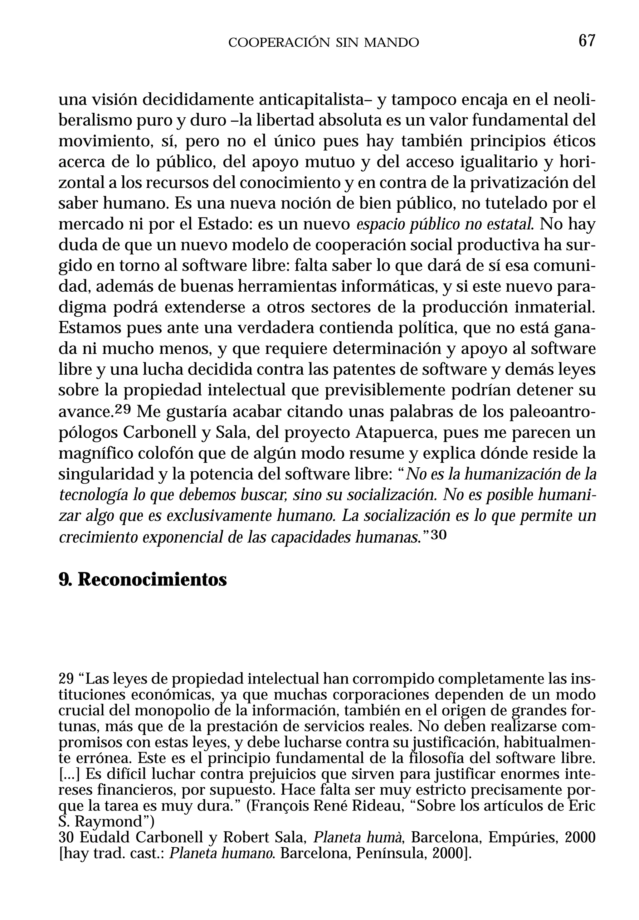 COOPERACIÓN SIN MANDO                                 67


una visión decididamente anticapitalista– y tampoco encaja en el neoli-
beralismo puro y duro –la libertad absoluta es un valor fundamental del
movimiento, sí, pero no el único pues hay también principios éticos
acerca de lo público, del apoyo mutuo y del acceso igualitario y hori-
zontal a los recursos del conocimiento y en contra de la privatización del
saber humano. Es una nueva noción de bien público, no tutelado por el
mercado ni por el Estado: es un nuevo espacio público no estatal. No hay
duda de que un nuevo modelo de cooperación social productiva ha sur-
gido en torno al software libre: falta saber lo que dará de sí esa comuni-
dad, además de buenas herramientas informáticas, y si este nuevo para-
digma podrá extenderse a otros sectores de la producción inmaterial.
Estamos pues ante una verdadera contienda política, que no está gana-
da ni mucho menos, y que requiere determinación y apoyo al software
libre y una lucha decidida contra las patentes de software y demás leyes
sobre la propiedad intelectual que previsiblemente podrían detener su
avance.29 Me gustaría acabar citando unas palabras de los paleoantro-
pólogos Carbonell y Sala, del proyecto Atapuerca, pues me parecen un
magnífico colofón que de algún modo resume y explica dónde reside la
singularidad y la potencia del software libre: “No es la humanización de la
tecnología lo que debemos buscar, sino su socialización. No es posible humani-
zar algo que es exclusivamente humano. La socialización es lo que permite un
crecimiento exponencial de las capacidades humanas.”30

9. Reconocimientos




29 “Las leyes de propiedad intelectual han corrompido completamente las ins-
tituciones económicas, ya que muchas corporaciones dependen de un modo
crucial del monopolio de la información, también en el origen de grandes for-
tunas, más que de la prestación de servicios reales. No deben realizarse com-
promisos con estas leyes, y debe lucharse contra su justificación, habitualmen-
te errónea. Este es el principio fundamental de la filosofía del software libre.
[...] Es difícil luchar contra prejuicios que sirven para justificar enormes inte-
reses financieros, por supuesto. Hace falta ser muy estricto precisamente por-
que la tarea es muy dura.” (François René Rideau, “Sobre los artículos de Eric
S. Raymond”)
30 Eudald Carbonell y Robert Sala, Planeta humà, Barcelona, Empúries, 2000
[hay trad. cast.: Planeta humano. Barcelona, Península, 2000].
 