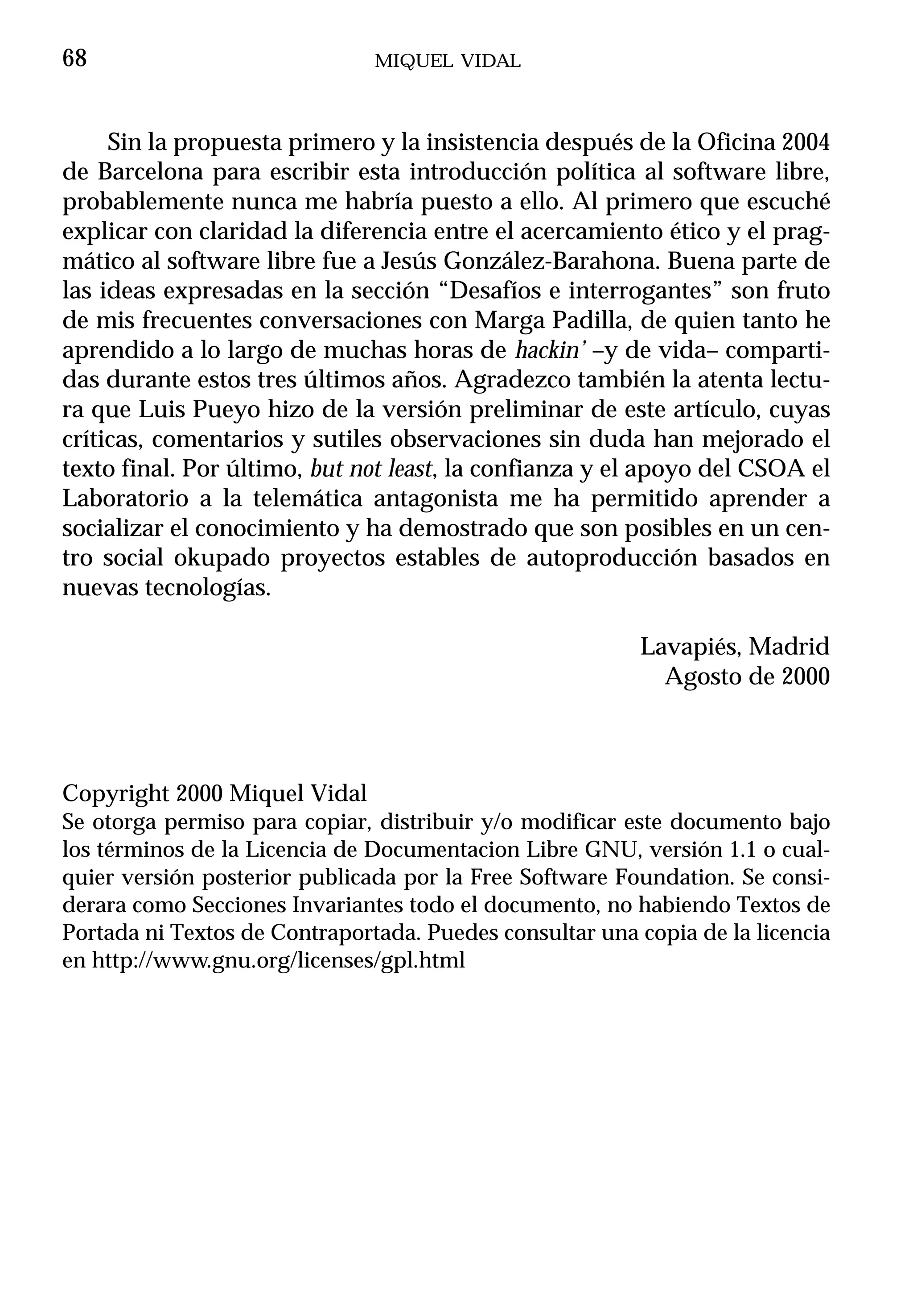 68                             MIQUEL VIDAL



     Sin la propuesta primero y la insistencia después de la Oficina 2004
de Barcelona para escribir esta introducción política al software libre,
probablemente nunca me habría puesto a ello. Al primero que escuché
explicar con claridad la diferencia entre el acercamiento ético y el prag-
mático al software libre fue a Jesús González-Barahona. Buena parte de
las ideas expresadas en la sección “Desafíos e interrogantes” son fruto
de mis frecuentes conversaciones con Marga Padilla, de quien tanto he
aprendido a lo largo de muchas horas de hackin’ –y de vida– comparti-
das durante estos tres últimos años. Agradezco también la atenta lectu-
ra que Luis Pueyo hizo de la versión preliminar de este artículo, cuyas
críticas, comentarios y sutiles observaciones sin duda han mejorado el
texto final. Por último, but not least, la confianza y el apoyo del CSOA el
Laboratorio a la telemática antagonista me ha permitido aprender a
socializar el conocimiento y ha demostrado que son posibles en un cen-
tro social okupado proyectos estables de autoproducción basados en
nuevas tecnologías.

                                                         Lavapiés, Madrid
                                                           Agosto de 2000



Copyright 2000 Miquel Vidal
Se otorga permiso para copiar, distribuir y/o modificar este documento bajo
los términos de la Licencia de Documentacion Libre GNU, versión 1.1 o cual-
quier versión posterior publicada por la Free Software Foundation. Se consi-
derara como Secciones Invariantes todo el documento, no habiendo Textos de
Portada ni Textos de Contraportada. Puedes consultar una copia de la licencia
en http://www.gnu.org/licenses/gpl.html
 