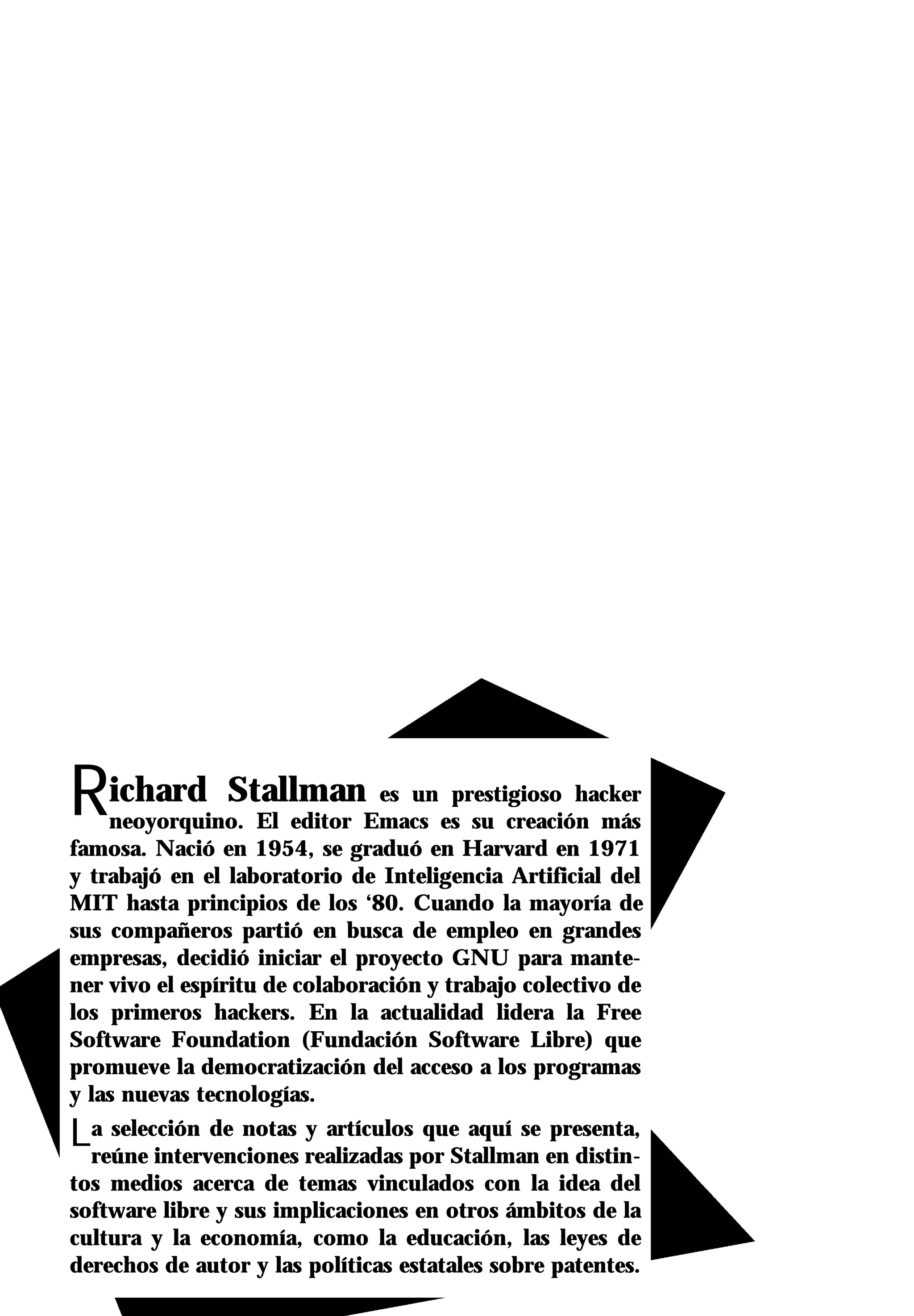 Richard Stallman                es un prestigioso hacker
    neoyorquino. El editor Emacs es su creación más
famosa. Nació en 1954, se graduó en Harvard en 1971
y trabajó en el laboratorio de Inteligencia Artificial del
MIT hasta principios de los ‘80. Cuando la mayoría de
sus compañeros partió en busca de empleo en grandes
empresas, decidió iniciar el proyecto GNU para mante-
ner vivo el espíritu de colaboración y trabajo colectivo de
los primeros hackers. En la actualidad lidera la Free
Software Foundation (Fundación Software Libre) que
promueve la democratización del acceso a los programas
y las nuevas tecnologías.
La selección de notas realizadas por Stallman en distin-
 reúne intervenciones
                      y artículos que aquí se presenta,

tos medios acerca de temas vinculados con la idea del
software libre y sus implicaciones en otros ámbitos de la
cultura y la economía, como la educación, las leyes de
derechos de autor y las políticas estatales sobre patentes.
 