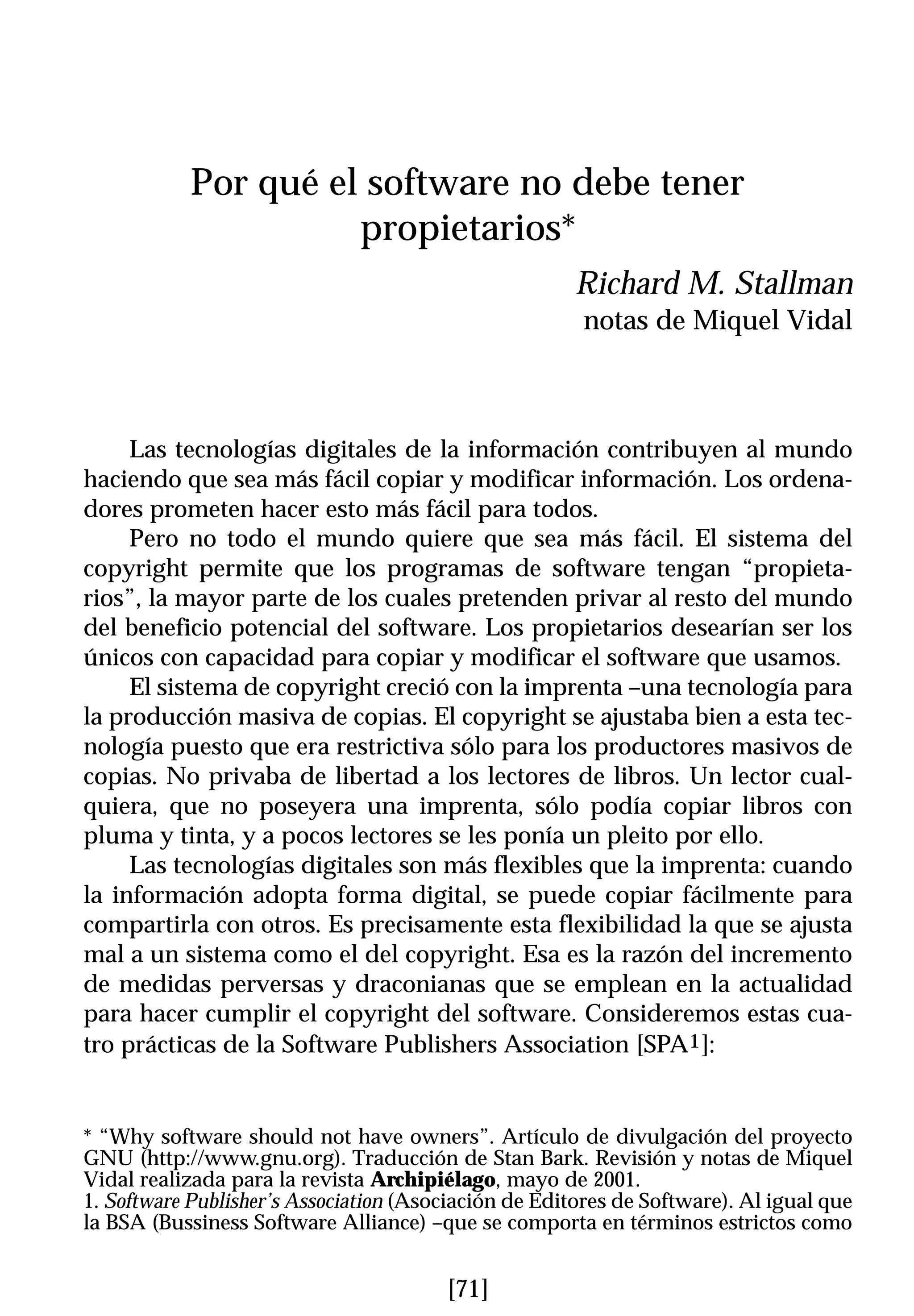 Por qué el software no debe tener
                     propietarios*
                                                      Richard M. Stallman
                                                       notas de Miquel Vidal



     Las tecnologías digitales de la información contribuyen al mundo
haciendo que sea más fácil copiar y modificar información. Los ordena-
dores prometen hacer esto más fácil para todos.
     Pero no todo el mundo quiere que sea más fácil. El sistema del
copyright permite que los programas de software tengan “propieta-
rios”, la mayor parte de los cuales pretenden privar al resto del mundo
del beneficio potencial del software. Los propietarios desearían ser los
únicos con capacidad para copiar y modificar el software que usamos.
     El sistema de copyright creció con la imprenta –una tecnología para
la producción masiva de copias. El copyright se ajustaba bien a esta tec-
nología puesto que era restrictiva sólo para los productores masivos de
copias. No privaba de libertad a los lectores de libros. Un lector cual-
quiera, que no poseyera una imprenta, sólo podía copiar libros con
pluma y tinta, y a pocos lectores se les ponía un pleito por ello.
     Las tecnologías digitales son más flexibles que la imprenta: cuando
la información adopta forma digital, se puede copiar fácilmente para
compartirla con otros. Es precisamente esta flexibilidad la que se ajusta
mal a un sistema como el del copyright. Esa es la razón del incremento
de medidas perversas y draconianas que se emplean en la actualidad
para hacer cumplir el copyright del software. Consideremos estas cua-
tro prácticas de la Software Publishers Association [SPA1]:


* “Why software should not have owners”. Artículo de divulgación del proyecto
GNU (http://www.gnu.org). Traducción de Stan Bark. Revisión y notas de Miquel
Vidal realizada para la revista Archipiélago, mayo de 2001.
1. Software Publisher’s Association (Asociación de Editores de Software). Al igual que
la BSA (Bussiness Software Alliance) –que se comporta en términos estrictos como


                                        [71]
 