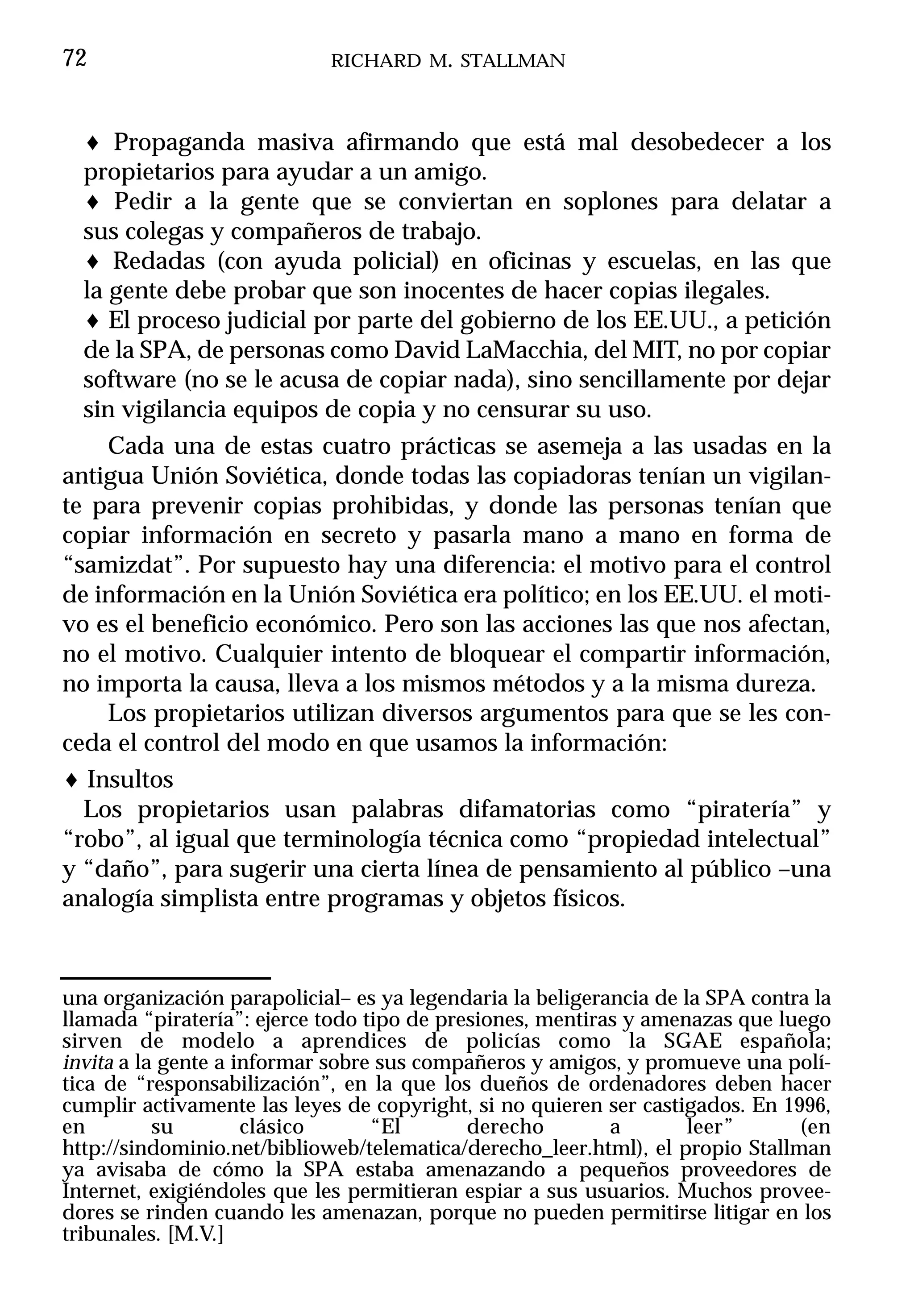 72                          RICHARD M. STALLMAN



  ♦ Propaganda masiva afirmando que está mal desobedecer a los
  propietarios para ayudar a un amigo.
  ♦ Pedir a la gente que se conviertan en soplones para delatar a
  sus colegas y compañeros de trabajo.
  ♦ Redadas (con ayuda policial) en oficinas y escuelas, en las que
  la gente debe probar que son inocentes de hacer copias ilegales.
  ♦ El proceso judicial por parte del gobierno de los EE.UU., a petición
  de la SPA, de personas como David LaMacchia, del MIT, no por copiar
  software (no se le acusa de copiar nada), sino sencillamente por dejar
  sin vigilancia equipos de copia y no censurar su uso.
     Cada una de estas cuatro prácticas se asemeja a las usadas en la
antigua Unión Soviética, donde todas las copiadoras tenían un vigilan-
te para prevenir copias prohibidas, y donde las personas tenían que
copiar información en secreto y pasarla mano a mano en forma de
“samizdat”. Por supuesto hay una diferencia: el motivo para el control
de información en la Unión Soviética era político; en los EE.UU. el moti-
vo es el beneficio económico. Pero son las acciones las que nos afectan,
no el motivo. Cualquier intento de bloquear el compartir información,
no importa la causa, lleva a los mismos métodos y a la misma dureza.
     Los propietarios utilizan diversos argumentos para que se les con-
ceda el control del modo en que usamos la información:
♦ Insultos
  Los propietarios usan palabras difamatorias como “piratería” y
“robo”, al igual que terminología técnica como “propiedad intelectual”
y “daño”, para sugerir una cierta línea de pensamiento al público –una
analogía simplista entre programas y objetos físicos.



una organización parapolicial– es ya legendaria la beligerancia de la SPA contra la
llamada “piratería”: ejerce todo tipo de presiones, mentiras y amenazas que luego
sirven de modelo a aprendices de policías como la SGAE española;
invita a la gente a informar sobre sus compañeros y amigos, y promueve una polí-
tica de “responsabilización”, en la que los dueños de ordenadores deben hacer
cumplir activamente las leyes de copyright, si no quieren ser castigados. En 1996,
en         su        clásico      “El       derecho        a        leer”      (en
http://sindominio.net/biblioweb/telematica/derecho_leer.html), el propio Stallman
ya avisaba de cómo la SPA estaba amenazando a pequeños proveedores de
Internet, exigiéndoles que les permitieran espiar a sus usuarios. Muchos provee-
dores se rinden cuando les amenazan, porque no pueden permitirse litigar en los
tribunales. [M.V.]
 