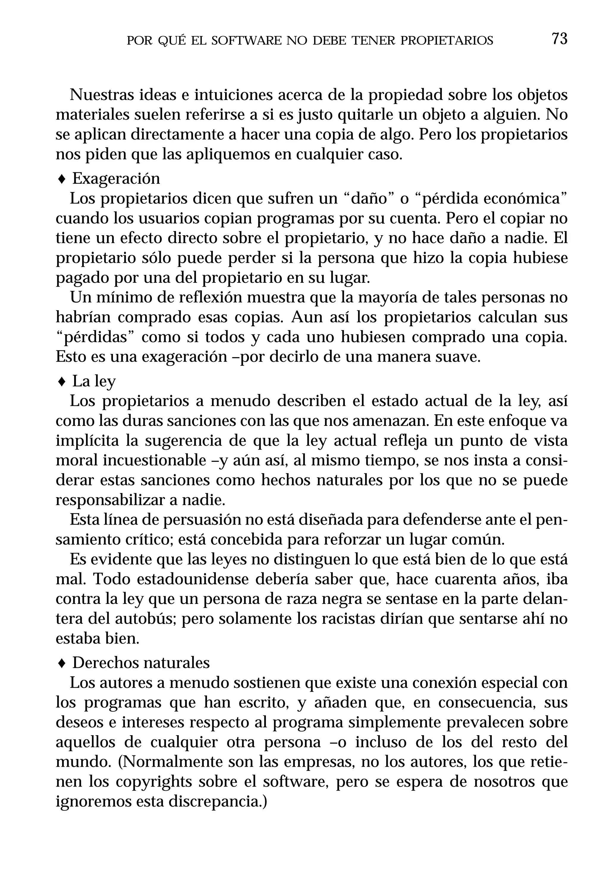 POR QUÉ EL SOFTWARE NO DEBE TENER PROPIETARIOS               73


   Nuestras ideas e intuiciones acerca de la propiedad sobre los objetos
materiales suelen referirse a si es justo quitarle un objeto a alguien. No
se aplican directamente a hacer una copia de algo. Pero los propietarios
nos piden que las apliquemos en cualquier caso.
♦ Exageración
   Los propietarios dicen que sufren un “daño” o “pérdida económica”
cuando los usuarios copian programas por su cuenta. Pero el copiar no
tiene un efecto directo sobre el propietario, y no hace daño a nadie. El
propietario sólo puede perder si la persona que hizo la copia hubiese
pagado por una del propietario en su lugar.
   Un mínimo de reflexión muestra que la mayoría de tales personas no
habrían comprado esas copias. Aun así los propietarios calculan sus
“pérdidas” como si todos y cada uno hubiesen comprado una copia.
Esto es una exageración –por decirlo de una manera suave.
♦ La ley
  Los propietarios a menudo describen el estado actual de la ley, así
como las duras sanciones con las que nos amenazan. En este enfoque va
implícita la sugerencia de que la ley actual refleja un punto de vista
moral incuestionable –y aún así, al mismo tiempo, se nos insta a consi-
derar estas sanciones como hechos naturales por los que no se puede
responsabilizar a nadie.
  Esta línea de persuasión no está diseñada para defenderse ante el pen-
samiento crítico; está concebida para reforzar un lugar común.
  Es evidente que las leyes no distinguen lo que está bien de lo que está
mal. Todo estadounidense debería saber que, hace cuarenta años, iba
contra la ley que un persona de raza negra se sentase en la parte delan-
tera del autobús; pero solamente los racistas dirían que sentarse ahí no
estaba bien.
♦ Derechos naturales
  Los autores a menudo sostienen que existe una conexión especial con
los programas que han escrito, y añaden que, en consecuencia, sus
deseos e intereses respecto al programa simplemente prevalecen sobre
aquellos de cualquier otra persona –o incluso de los del resto del
mundo. (Normalmente son las empresas, no los autores, los que retie-
nen los copyrights sobre el software, pero se espera de nosotros que
ignoremos esta discrepancia.)
 