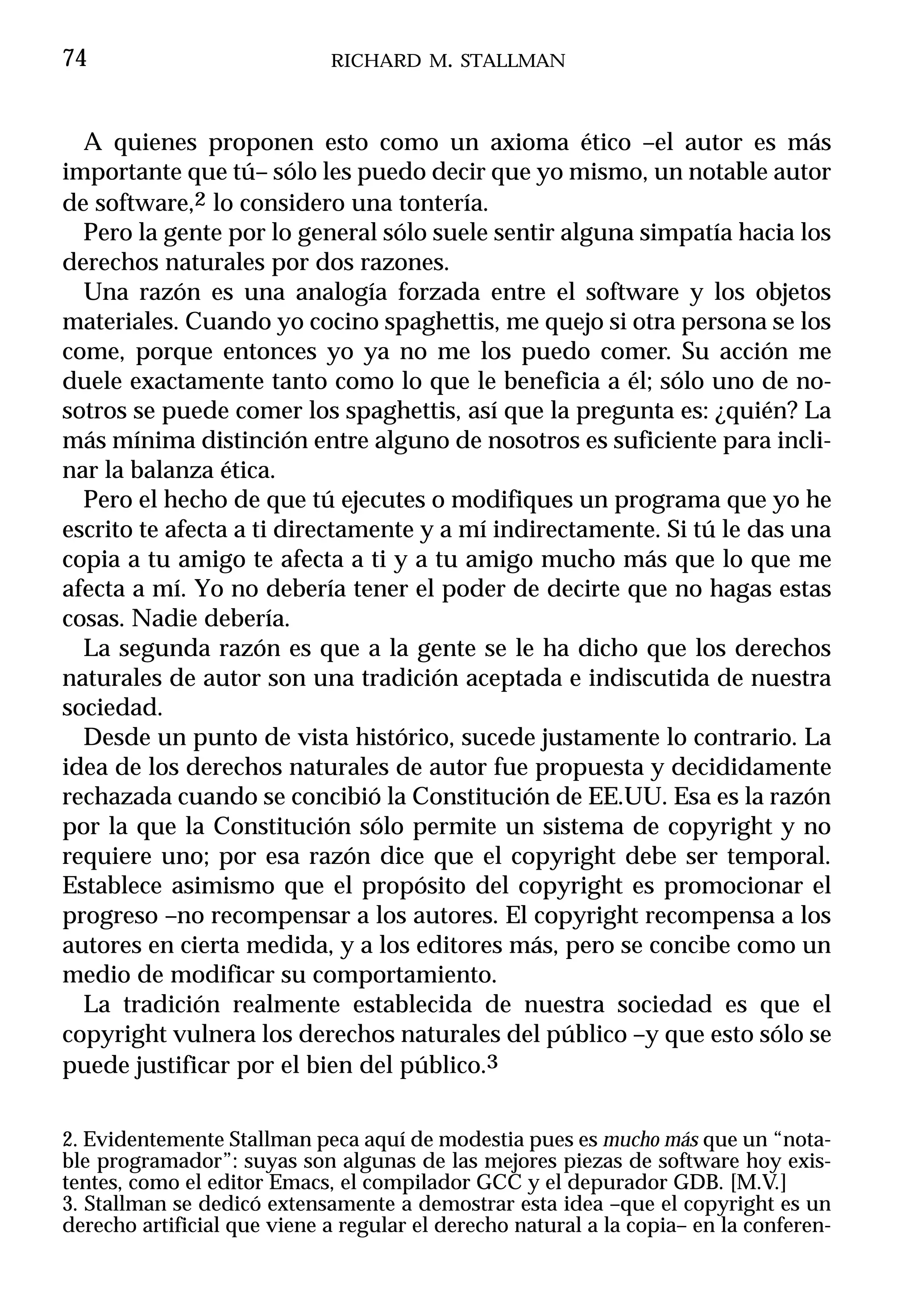 74                           RICHARD M. STALLMAN



  A quienes proponen esto como un axioma ético –el autor es más
importante que tú– sólo les puedo decir que yo mismo, un notable autor
de software,2 lo considero una tontería.
  Pero la gente por lo general sólo suele sentir alguna simpatía hacia los
derechos naturales por dos razones.
  Una razón es una analogía forzada entre el software y los objetos
materiales. Cuando yo cocino spaghettis, me quejo si otra persona se los
come, porque entonces yo ya no me los puedo comer. Su acción me
duele exactamente tanto como lo que le beneficia a él; sólo uno de no-
sotros se puede comer los spaghettis, así que la pregunta es: ¿quién? La
más mínima distinción entre alguno de nosotros es suficiente para incli-
nar la balanza ética.
  Pero el hecho de que tú ejecutes o modifiques un programa que yo he
escrito te afecta a ti directamente y a mí indirectamente. Si tú le das una
copia a tu amigo te afecta a ti y a tu amigo mucho más que lo que me
afecta a mí. Yo no debería tener el poder de decirte que no hagas estas
cosas. Nadie debería.
  La segunda razón es que a la gente se le ha dicho que los derechos
naturales de autor son una tradición aceptada e indiscutida de nuestra
sociedad.
  Desde un punto de vista histórico, sucede justamente lo contrario. La
idea de los derechos naturales de autor fue propuesta y decididamente
rechazada cuando se concibió la Constitución de EE.UU. Esa es la razón
por la que la Constitución sólo permite un sistema de copyright y no
requiere uno; por esa razón dice que el copyright debe ser temporal.
Establece asimismo que el propósito del copyright es promocionar el
progreso –no recompensar a los autores. El copyright recompensa a los
autores en cierta medida, y a los editores más, pero se concibe como un
medio de modificar su comportamiento.
  La tradición realmente establecida de nuestra sociedad es que el
copyright vulnera los derechos naturales del público –y que esto sólo se
puede justificar por el bien del público.3


2. Evidentemente Stallman peca aquí de modestia pues es mucho más que un “nota-
ble programador”: suyas son algunas de las mejores piezas de software hoy exis-
tentes, como el editor Emacs, el compilador GCC y el depurador GDB. [M.V.]
3. Stallman se dedicó extensamente a demostrar esta idea –que el copyright es un
derecho artificial que viene a regular el derecho natural a la copia– en la conferen-
 