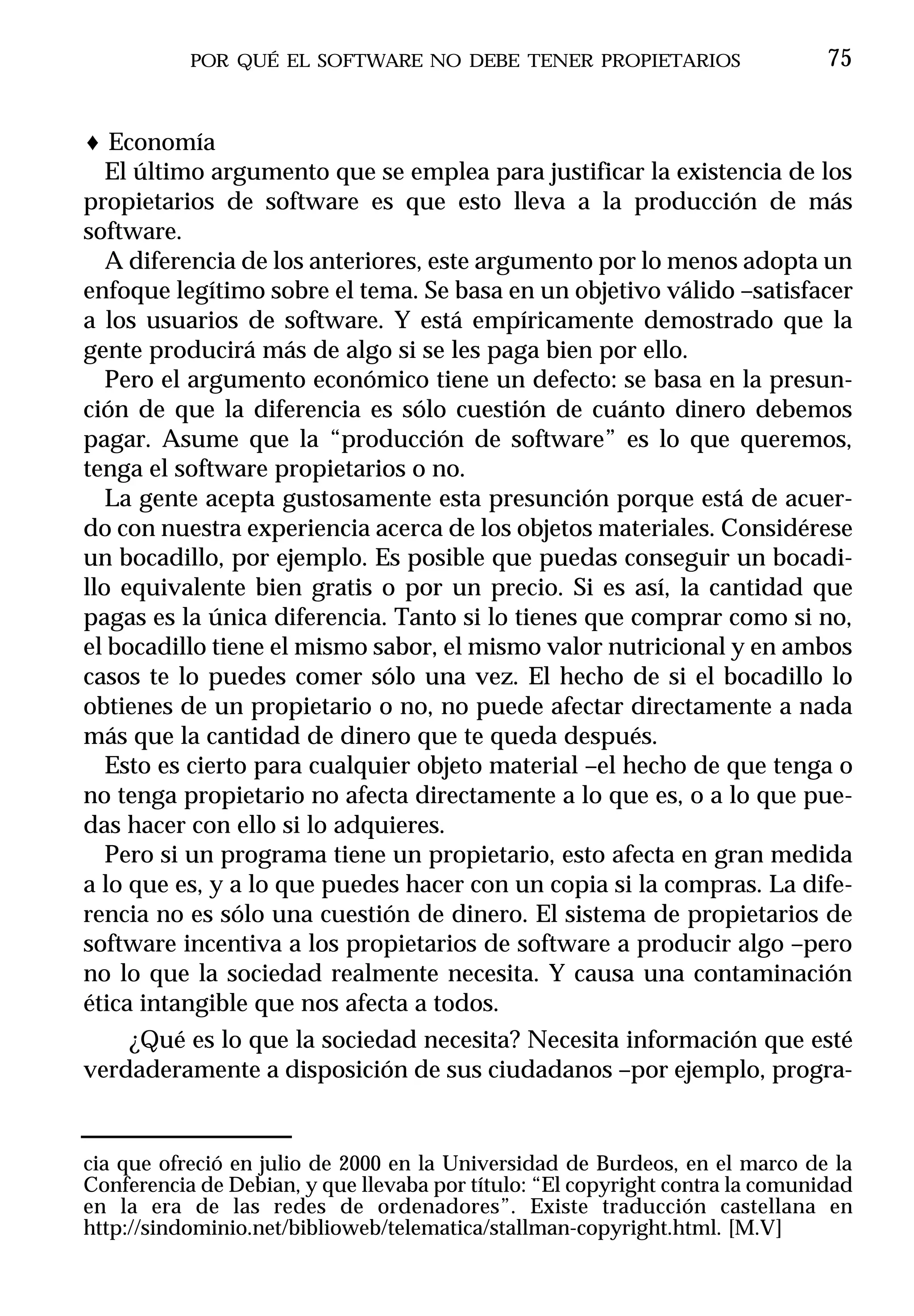 POR QUÉ EL SOFTWARE NO DEBE TENER PROPIETARIOS                      75


♦ Economía
   El último argumento que se emplea para justificar la existencia de los
propietarios de software es que esto lleva a la producción de más
software.
   A diferencia de los anteriores, este argumento por lo menos adopta un
enfoque legítimo sobre el tema. Se basa en un objetivo válido –satisfacer
a los usuarios de software. Y está empíricamente demostrado que la
gente producirá más de algo si se les paga bien por ello.
   Pero el argumento económico tiene un defecto: se basa en la presun-
ción de que la diferencia es sólo cuestión de cuánto dinero debemos
pagar. Asume que la “producción de software” es lo que queremos,
tenga el software propietarios o no.
   La gente acepta gustosamente esta presunción porque está de acuer-
do con nuestra experiencia acerca de los objetos materiales. Considérese
un bocadillo, por ejemplo. Es posible que puedas conseguir un bocadi-
llo equivalente bien gratis o por un precio. Si es así, la cantidad que
pagas es la única diferencia. Tanto si lo tienes que comprar como si no,
el bocadillo tiene el mismo sabor, el mismo valor nutricional y en ambos
casos te lo puedes comer sólo una vez. El hecho de si el bocadillo lo
obtienes de un propietario o no, no puede afectar directamente a nada
más que la cantidad de dinero que te queda después.
   Esto es cierto para cualquier objeto material –el hecho de que tenga o
no tenga propietario no afecta directamente a lo que es, o a lo que pue-
das hacer con ello si lo adquieres.
   Pero si un programa tiene un propietario, esto afecta en gran medida
a lo que es, y a lo que puedes hacer con un copia si la compras. La dife-
rencia no es sólo una cuestión de dinero. El sistema de propietarios de
software incentiva a los propietarios de software a producir algo –pero
no lo que la sociedad realmente necesita. Y causa una contaminación
ética intangible que nos afecta a todos.
     ¿Qué es lo que la sociedad necesita? Necesita información que esté
verdaderamente a disposición de sus ciudadanos –por ejemplo, progra-


cia que ofreció en julio de 2000 en la Universidad de Burdeos, en el marco de la
Conferencia de Debian, y que llevaba por título: “El copyright contra la comunidad
en la era de las redes de ordenadores”. Existe traducción castellana en
http://sindominio.net/biblioweb/telematica/stallman-copyright.html. [M.V]
 